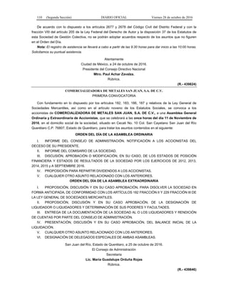 110 (Segunda Sección) DIARIO OFICIAL Viernes 28 de octubre de 2016
De acuerdo con lo dispuesto a los artículos 2677 y 2678 del Código Civil del Distrito Federal y con la
fracción VIII del artículo 205 de la Ley Federal del Derecho de Autor y la disposición 37 de los Estatutos de
esta Sociedad de Gestión Colectiva, no se podrán adoptar acuerdos respecto de los asuntos que no figuren
en el Orden del Día.
Nota: El registro de asistencia se llevará a cabo a partir de las 9:30 horas para dar inicio a las 10:00 horas.
Solicitamos su puntual asistencia.
Atentamente
Ciudad de México, a 24 de octubre de 2016.
Presidente del Consejo Directivo Nacional
Mtro. Paul Achar Zavalza.
Rúbrica.
(R.- 439824)
COMERCIALIZADORA DE METALES SAN JUAN, S.A. DE C.V.
PRIMERA CONVOCATORIA
Con fundamento en lo dispuesto por los artículos 182, 183, 186, 187 y relativos de la Ley General de
Sociedades Mercantiles, así como en el artículo noveno de los Estatutos Sociales, se convoca a los
accionistas de COMERCIALIZADORA DE METALES SAN JUAN, S.A. DE C.V., a una Asamblea General
Ordinaria y Extraordinaria de Accionistas, que se celebrará a las once horas del día 11 de Noviembre de
2016, en el domicilio social de la sociedad, situado en Cecati No. 10 Col. San Cayetano San Juan del Río
Querétaro C.P. 76807, Estado de Querétaro, para tratar los asuntos contenidos en el siguiente:
ORDEN DEL DÍA DE LA ASAMBLEA ORDINARIA
I. INFORME DEL CONSEJO DE ADMINISTRACIÓN. NOTIFICACIÓN A LOS ACCIONISTAS DEL
DECESO DE SU PRESIDENTE.
II. INFORME DEL COMISARIO DE LA SOCIEDAD.
III. DISCUSIÓN, APROBACIÓN O MODIFICACIÓN, EN SU CASO, DE LOS ESTADOS DE POSICIÓN
FINANCIERA Y ESTADOS DE RESULTADOS DE LA SOCIEDAD POR LOS EJERCICIOS DE 2012, 2013,
2014, 2015 y A SEPTIEMBRE 2016.
IV. PROPOSICIÓN PARA REPARTIR DIVIDENDOS A LOS ACCIONISTAS.
V. CUALQUIER OTRO ASUNTO RELACIONADO CON LOS ANTERIORES.
ORDEN DEL DÍA DE LA ASAMBLEA EXTRAORDINARIA
I. PROPOSICIÓN, DISCUSIÓN Y EN SU CASO APROBACIÓN, PARA DISOLVER LA SOCIEDAD EN
FORMA ANTICIPADA, DE CONFORMIDAD CON LOS ARTÍCULOS 182 FRACCIÓN II Y 229 FRACCIÓN III DE
LA LEY GENERAL DE SOCIEDADES MERCANTILES.
II. PROPOSICIÓN, DISCUSIÓN Y EN SU CASO APROBACIÓN, DE LA DESIGNACIÓN DE
LIQUIDADOR O LIQUIDADORES Y DETERMINACIÓN DE SUS PODERES Y FACULTADES.
III. ENTREGA DE LA DOCUMENTACIÓN DE LA SOCIEDAD AL O LOS LIQUIDADORES Y RENDICIÓN
DE CUENTAS POR PARTE DEL CONSEJO DE ADMINISTRACIÓN.
IV. PRESENTACIÓN, DISCUSIÓN Y EN SU CASO APROBACIÓN, DEL BALANCE INICIAL DE LA
LIQUIDACIÓN.
V. CUALQUIER OTRO ASUNTO RELACIONADO CON LOS ANTERIORES.
VI. DESIGNACIÓN DE DELEGADOS ESPECIALES DE AMBAS ASAMBLEAS.
San Juan del Río, Estado de Querétaro, a 25 de octubre de 2016.
El Consejo de Administración
Secretaria
Lic. María Guadalupe Orduña Rojas
Rúbrica.
(R.- 439846)
 