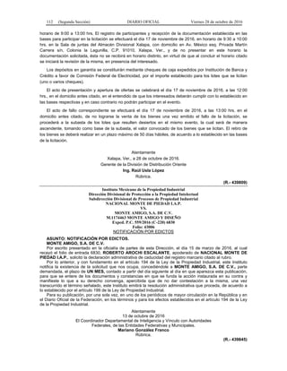 112 (Segunda Sección) DIARIO OFICIAL Viernes 28 de octubre de 2016
horario de 9:00 a 13:00 hrs. El registro de participantes y recepción de la documentación establecida en las
bases para participar en la licitación se efectuará el día 17 de noviembre de 2016, en horario de 9:30 a 10:00
hrs. en la Sala de juntas del Almacén Divisional Xalapa, con domicilio en Av. México esq. Privada Martín
Carrera s/n, Colonia la Lagunilla, C.P. 91010, Xalapa, Ver., y de no presentar en este horario la
documentación solicitada, ésta no se recibirá en horario distinto, en virtud de que al concluir el horario citado
se iniciará la revisión de la misma, en presencia del interesado.
Los depósitos en garantía se constituirán mediante cheques de caja expedidos por Institución de Banca y
Crédito a favor de Comisión Federal de Electricidad, por el importe establecido para los lotes que se licitan
(uno o varios cheques).
El acto de presentación y apertura de ofertas se celebrará el día 17 de noviembre de 2016, a las 12:00
hrs., en el domicilio antes citado, en el entendido de que los interesados deberán cumplir con lo establecido en
las bases respectivas y en caso contrario no podrán participar en el evento.
El acto de fallo correspondiente se efectuará el día 17 de noviembre de 2016, a las 13:00 hrs. en el
domicilio antes citado, de no lograrse la venta de los bienes una vez emitido el fallo de la licitación, se
procederá a la subasta de los lotes que resulten desiertos en el mismo evento, la cual será de manera
ascendente, tomando como base de la subasta, el valor convocado de los bienes que se licitan. El retiro de
los bienes se deberá realizar en un plazo máximo de 50 días hábiles, de acuerdo a lo establecido en las bases
de la licitación.
Atentamente
Xalapa, Ver., a 28 de octubre de 2016.
Gerente de la División de Distribución Oriente
Ing. Raúl Usla López
Rúbrica.
(R.- 439809)
Instituto Mexicano de la Propiedad Industrial
Dirección Divisional de Protección a la Propiedad Intelectual
Subdirección Divisional de Procesos de Propiedad Industrial
NACIONAL MONTE DE PIEDAD I.A.P.
VS.
MONTE AMIGO, S.A. DE C.V.
M.1174463 MONTE AMIGO Y DISEÑO
Exped. P.C. 559/2016 (C-220) 6830
Folio: 43006
NOTIFICACIÓN POR EDICTOS
ASUNTO: NOTIFICACIÓN POR EDICTOS.
MONTE AMIGO, S.A. DE C.V.
Por escrito presentado en la oficialía de partes de esta Dirección, el día 15 de marzo de 2016, al cual
recayó el folio de entrada 6830, ROBERTO AROCHI ESCALANTE, apoderado de NACIONAL MONTE DE
PIEDAD I.A.P., solicitó la declaración administrativa de caducidad del registro marcario citado al rubro.
Por lo anterior, y con fundamento en el artículo 194 de la Ley de la Propiedad Industrial, este Instituto
notifica la existencia de la solicitud que nos ocupa, concediéndole a MONTE AMIGO, S.A. DE C.V., parte
demandada, el plazo de UN MES, contado a partir del día siguiente al día en que aparezca esta publicación,
para que se entere de los documentos y constancias en que se funda la acción instaurada en su contra y
manifieste lo que a su derecho convenga, apercibida que de no dar contestación a la misma, una vez
transcurrido el término señalado, este Instituto emitirá la resolución administrativa que proceda, de acuerdo a
lo establecido por el artículo 199 de la Ley de Propiedad Industrial.
Para su publicación, por una sola vez, en uno de los periódicos de mayor circulación en la República y en
el Diario Oficial de la Federación, en los términos y para los efectos establecidos en el artículo 194 de la Ley
de la Propiedad Industrial.
Atentamente
13 de octubre de 2016
El Coordinador Departamental de Inteligencia y Vínculo con Autoridades
Federales, de las Entidades Federativas y Municipales.
Mariano González Franco
Rúbrica.
(R.- 439845)
 