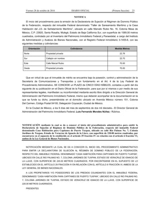 Viernes 28 de octubre de 2016 DIARIO OFICIAL (Primera Sección) 23
NOTIFICA
El inicio del procedimiento para la emisión de la Declaratoria de Sujeción al Régimen de Dominio Público
de la Federación, respecto del inmueble Federal denominado “Taller de Saneamiento Marítimo y la Casa
Habitación del J.D. de Señalamiento Marítimo”, ubicado en calle Marcelo Rubio No. 16, Colonia Mesa de
México, C.P: 23920, Santa Rosalía, Mulegé, Estado de Baja California Sur, con superficie de 1589.00 metros
cuadrados, controlado por el Inventario del Patrimonio Inmobiliario Federal y Paraestatal, a cargo del Instituto
de Administración y Avalúos de Bienes Nacionales, con el Registro Federal Inmobiliario 3-1455-6, con las
siguientes medidas y colindancias:
Orientación Colindancia Medida Metros
Norte Propiedad privada 22.76
Sur Callejón sin nombre 22.70
Este Calle Marcel Rubio 70.00
Oeste Propiedad privada 70.00
Que en virtud de que el inmueble de mérito se encuentra bajo la posesión, control y administración de la
Secretaría de Comunicaciones y Transportes y con fundamento en el Art. 4 de la Ley Federal de
Procedimiento Administrativo, SE CONCEDE un PLAZO de CINCO DÍAS HÁBILES, contados a partir del día
siguiente de su publicación en el Diario Oficial de la Federación, para que por sí mismos o por medio de sus
representantes legales, manifiesten su inconformidad mediante escrito libre dirigido a la Dirección General de
Administración del Patrimonio Inmobiliario Federal, mismo que deberán acompañar de la documentación en la
que se funde su dicho, presentándola en el domicilio ubicado en Avenida México número 151, Colonia
Del Carmen, Código Postal 04100, Delegación Coyoacán, Ciudad de México.
En la Ciudad de México, a los 9 días del mes de septiembre de dos mil dieciséis.- El Director General de
Administración del Patrimonio Inmobiliario Federal, Luis Fernando Morales Núñez.- Rúbrica.
NOTIFICACIÓN mediante la cual se da a conocer el inicio del procedimiento administrativo para emitir la
Declaratoria de Sujeción al Régimen de Dominio Público de la Federación, respecto del inmueble Federal
denominado Casa Habitación para Capitanes de Puerto Tuxpan, ubicado en calle Río Palmas No. 7, Colonia
Jardines de Tuxpan, Estado de Veracruz de Ignacio de la Llave, con superficie de 220.00 metros cuadrados, por
encontrarse en el supuesto de lo establecido en el artículo 29 fracción IV en relación con el artículo 6 fracción VI,
ambos de la Ley General de Bienes Nacionales.
NOTIFICACIÓN MEDIANTE LA CUAL SE DA A CONOCER EL INICIO DEL PROCEDIMIENTO ADMINISTRATIVO
PARA EMITIR LA DECLARATORIA DE SUJECIÓN AL RÉGIMEN DE DOMINIO PÚBLICO DE LA FEDERACIÓN,
RESPECTO DEL INMUEBLE FEDERAL DENOMINADO “CASA HABITACIÓN PARA CAPITANES DE PUERTO TUXPAN”,
UBICADO EN CALLE RIO PALMAS NO. 7, COLONIA JARDINES DE TUXPAN, ESTADO DE VERACRUZ DE IGNACIO DE
LA LLAVE, CON SUPERFICIE DE 220.00 METROS CUADRADOS, POR ENCONTRARSE EN EL SUPUESTO DE LO
ESTABLECIDO EN EL ARTÍCULO 29 FRACCIÓN IV EN RELACIÓN CON EL ARTÍCULO 6 FRACCIÓN VI, AMBOS DE LA
LEY GENERAL DE BIENES NACIONALES.
A LOS PROPIETARIOS Y/O POSEEDORES DE LOS PREDIOS COLINDANTES CON EL INMUEBLE FEDERAL
DENOMINADO “CASA HABITACIÓN PARA CAPITANES DE PUERTO TUXPAN”, UBICADO EN CALLE RIO PALMAS NO.
7, COLONIA JARDINES DE TUXPAN, ESTADO DE VERACRUZ DE IGNACIO DE LA LLAVE, CON SUPERFICIE DE
220.00 METROS CUADRADOS.
PRESENTES
 