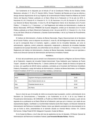 24 (Primera Sección) DIARIO OFICIAL Viernes 28 de octubre de 2016
Con fundamento en lo dispuesto por el Artículo 27 de la Constitución Política de los Estados Unidos
Mexicanos; artículos 2, 17, 26 y 37, fracción XXIX y Tercero Transitorio del Decreto por el que se reforma y
deroga diversas disposiciones de la Ley Orgánica de la Administración Pública Federal en Materia de Control
Interno del Ejecutivo Federal, publicado en el Diario Oficial de la Federación el 18 de julio de 2016; 2,
fracciones VI y VII, 3 fracción III, 4, 6 fracción VI, 10, 13, 28, fracciones I, III y VII, 29, fracción IV, 32 y 40 de la
Ley General de Bienes Nacionales; 3 inciso B y 85 del Reglamento Interior de la Secretaría de la Función
Pública; 1, 3 fracción X y 11 fracciones I, y V del Reglamento del Instituto de Administración y Avalúos de
Bienes Nacionales; ARTÍCULO PRIMERO del Acuerdo delegatorio, emitido por la Secretaría de la Función
Pública, publicado en el Diario Oficial de la Federación el día 1 de junio del 2015; 2, 3 fracción VI, 4, 8 y 10 de
la Ley del Diario Oficial de la Federación y Gacetas Gubernamentales; 4 de la Ley Federal de Procedimiento
Administrativo.
El Instituto de Administración y Avalúos de Bienes Nacionales, Órgano Desconcentrado de la Secretaría
de la Función Pública, como lo disponen los artículos 3, inciso B y 85 del Reglamento Interior de esta última,
al cual le corresponde llevar el inventario, registro y catastro de los inmuebles federales, así como la
administración, vigilancia, control, protección, adquisición, enajenación y afectación de inmuebles federales
competencia de la propia Secretaría, de conformidad con los artículos 1, 3 fracción X y 11 fracciones I y V del
Reglamento del Instituto de Administración y Avalúos de Bienes Nacionales, facultades que son ejercidas a
través de la Dirección General de Administración del Patrimonio Inmobiliario Federal.
NOTIFICA
El inicio del procedimiento para la emisión de la Declaratoria de Sujeción al Régimen de Dominio Público
de la Federación, respecto del inmueble Federal denominado “Casa Habitación para Capitanes de Puerto
Tuxpan”, ubicado en calle Rio Palmas No. 7, Colonia Jardines de Tuxpan, Estado de Veracruz de Ignacio de
la Llave, con superficie de 220.00 metros cuadrados, controlado por el Inventario del Patrimonio Inmobiliario
Federal y Paraestatal, a cargo del Instituto de Administración y Avalúos de Bienes Nacionales, con el Registro
Federal Inmobiliario 30-8713-9, con las siguientes medidas y colindancias:
Orientación Colindancia Medida Metros
Norte Dagoberto Rodríguez propiedad particular 30.00
Sur Zona Federal derecho de vía 30.00
Este Propiedad derecho de vía 20.00
Oeste Rio Palma 20.00
Que en virtud de que el inmueble de mérito se encuentra bajo la posesión, control y administración de la
Secretaría de Comunicaciones y Transportes y con fundamento en el Art. 4 de la Ley Federal de
Procedimiento Administrativo, SE CONCEDE un PLAZO de CINCO DÍAS HÁBILES, contados a partir del día
siguiente de su publicación en el Diario Oficial de la Federación, para que por sí mismos o por medio de sus
representantes legales, manifiesten su inconformidad mediante escrito libre dirigido a la Dirección General de
Administración del Patrimonio Inmobiliario Federal, mismo que deberán acompañar de la documentación en la
que se funde su dicho, presentándola en el domicilio ubicado en Avenida México número 151, Colonia
Del Carmen, Código Postal 04100, Delegación Coyoacán, Ciudad de México.
En la Ciudad de México, a los 9 días del mes de septiembre de dos mil dieciséis.- El Director General de
Administración del Patrimonio Inmobiliario Federal, Luis Fernando Morales Núñez.- Rúbrica.
 