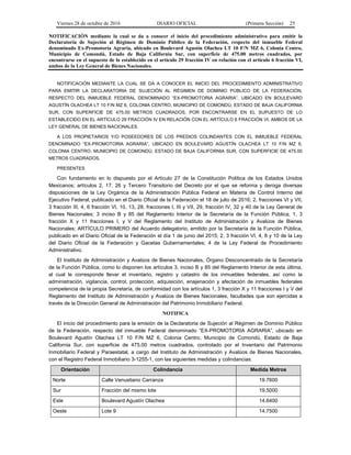 Viernes 28 de octubre de 2016 DIARIO OFICIAL (Primera Sección) 25
NOTIFICACIÓN mediante la cual se da a conocer el inicio del procedimiento administrativo para emitir la
Declaratoria de Sujeción al Régimen de Dominio Público de la Federación, respecto del inmueble Federal
denominado Ex-Promotoría Agraria, ubicado en Boulevard Agustín Olachea LT 10 F/N MZ 6, Colonia Centro,
Municipio de Comondú, Estado de Baja California Sur, con superficie de 475.00 metros cuadrados, por
encontrarse en el supuesto de lo establecido en el artículo 29 fracción IV en relación con el artículo 6 fracción VI,
ambos de la Ley General de Bienes Nacionales.
NOTIFICACIÓN MEDIANTE LA CUAL SE DA A CONOCER EL INICIO DEL PROCEDIMIENTO ADMINISTRATIVO
PARA EMITIR LA DECLARATORIA DE SUJECIÓN AL RÉGIMEN DE DOMINIO PÚBLICO DE LA FEDERACIÓN,
RESPECTO DEL INMUEBLE FEDERAL DENOMINADO “EX-PROMOTORIA AGRARIA”, UBICADO EN BOULEVARD
AGUSTÍN OLACHEA LT 10 F/N MZ 6, COLONIA CENTRO, MUNICIPIO DE COMONDÚ, ESTADO DE BAJA CALIFORNIA
SUR, CON SUPERFICIE DE 475.00 METROS CUADRADOS, POR ENCONTRARSE EN EL SUPUESTO DE LO
ESTABLECIDO EN EL ARTÍCULO 29 FRACCIÓN IV EN RELACIÓN CON EL ARTÍCULO 6 FRACCIÓN VI, AMBOS DE LA
LEY GENERAL DE BIENES NACIONALES.
A LOS PROPIETARIOS Y/O POSEEDORES DE LOS PREDIOS COLINDANTES CON EL INMUEBLE FEDERAL
DENOMINADO “EX-PROMOTORIA AGRARIA”, UBICADO EN BOULEVARD AGUSTÍN OLACHEA LT 10 F/N MZ 6,
COLONIA CENTRO, MUNICIPIO DE COMONDÚ, ESTADO DE BAJA CALIFORNIA SUR, CON SUPERFICIE DE 475.00
METROS CUADRADOS.
PRESENTES
Con fundamento en lo dispuesto por el Artículo 27 de la Constitución Política de los Estados Unidos
Mexicanos; artículos 2, 17, 26 y Tercero Transitorio del Decreto por el que se reforma y deroga diversas
disposiciones de la Ley Orgánica de la Administración Pública Federal en Materia de Control Interno del
Ejecutivo Federal, publicado en el Diario Oficial de la Federación el 18 de julio de 2016; 2, fracciones VI y VII,
3 fracción III, 4, 6 fracción VI, 10, 13, 28, fracciones I, III y VII, 29, fracción IV, 32 y 40 de la Ley General de
Bienes Nacionales; 3 inciso B y 85 del Reglamento Interior de la Secretaría de la Función Pública; 1, 3
fracción X y 11 fracciones I, y V del Reglamento del Instituto de Administración y Avalúos de Bienes
Nacionales; ARTÍCULO PRIMERO del Acuerdo delegatorio, emitido por la Secretaría de la Función Pública,
publicado en el Diario Oficial de la Federación el día 1 de junio del 2015; 2, 3 fracción VI, 4, 8 y 10 de la Ley
del Diario Oficial de la Federación y Gacetas Gubernamentales; 4 de la Ley Federal de Procedimiento
Administrativo.
El Instituto de Administración y Avalúos de Bienes Nacionales, Órgano Desconcentrado de la Secretaría
de la Función Pública, como lo disponen los artículos 3, inciso B y 85 del Reglamento Interior de esta última,
al cual le corresponde llevar el inventario, registro y catastro de los inmuebles federales, así como la
administración, vigilancia, control, protección, adquisición, enajenación y afectación de inmuebles federales
competencia de la propia Secretaría, de conformidad con los artículos 1, 3 fracción X y 11 fracciones I y V del
Reglamento del Instituto de Administración y Avalúos de Bienes Nacionales, facultades que son ejercidas a
través de la Dirección General de Administración del Patrimonio Inmobiliario Federal.
NOTIFICA
El inicio del procedimiento para la emisión de la Declaratoria de Sujeción al Régimen de Dominio Público
de la Federación, respecto del inmueble Federal denominado “EX-PROMOTORIA AGRARIA”, ubicado en
Boulevard Agustín Olachea LT 10 F/N MZ 6, Colonia Centro, Municipio de Comondú, Estado de Baja
California Sur, con superficie de 475.00 metros cuadrados, controlado por el Inventario del Patrimonio
Inmobiliario Federal y Paraestatal, a cargo del Instituto de Administración y Avalúos de Bienes Nacionales,
con el Registro Federal Inmobiliario 3-1255-1, con las siguientes medidas y colindancias:
Orientación Colindancia Medida Metros
Norte Calle Venustiano Carranza 19.7600
Sur Fracción del mismo lote 19.5000
Este Boulevard Agustín Olachea 14.6400
Oeste Lote 9 14.7500
 