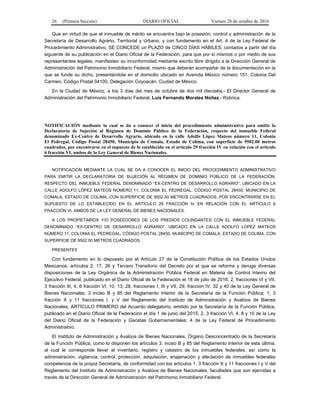 26 (Primera Sección) DIARIO OFICIAL Viernes 28 de octubre de 2016
Que en virtud de que el inmueble de mérito se encuentra bajo la posesión, control y administración de la
Secretaría de Desarrollo Agrario, Territorial y Urbano, y con fundamento en el Art. 4 de la Ley Federal de
Procedimiento Administrativo, SE CONCEDE un PLAZO de CINCO DÍAS HÁBILES, contados a partir del día
siguiente de su publicación en el Diario Oficial de la Federación, para que por sí mismos o por medio de sus
representantes legales, manifiesten su inconformidad mediante escrito libre dirigido a la Dirección General de
Administración del Patrimonio Inmobiliario Federal, mismo que deberán acompañar de la documentación en la
que se funde su dicho, presentándola en el domicilio ubicado en Avenida México número 151, Colonia Del
Carmen, Código Postal 04100, Delegación Coyoacán, Ciudad de México.
En la Ciudad de México, a los 3 días del mes de octubre de dos mil dieciséis.- El Director General de
Administración del Patrimonio Inmobiliario Federal, Luis Fernando Morales Núñez.- Rúbrica.
NOTIFICACIÓN mediante la cual se da a conocer el inicio del procedimiento administrativo para emitir la
Declaratoria de Sujeción al Régimen de Dominio Público de la Federación, respecto del inmueble Federal
denominado Ex-Centro de Desarrollo Agrario, ubicado en la calle Adolfo López Mateos número 11, Colonia
El Pedregal, Código Postal 28450, Municipio de Comala, Estado de Colima, con superficie de 9502.00 metros
cuadrados, por encontrarse en el supuesto de lo establecido en el artículo 29 fracción IV en relación con el artículo
6 fracción VI, ambos de la Ley General de Bienes Nacionales.
NOTIFICACIÓN MEDIANTE LA CUAL SE DA A CONOCER EL INICIO DEL PROCEDIMIENTO ADMINISTRATIVO
PARA EMITIR LA DECLARATORIA DE SUJECIÓN AL RÉGIMEN DE DOMINIO PÚBLICO DE LA FEDERACIÓN,
RESPECTO DEL INMUEBLE FEDERAL DENOMINADO “EX-CENTRO DE DESARROLLO AGRARIO”, UBICADO EN LA
CALLE ADOLFO LÓPEZ MATEOS NÚMERO 11, COLONIA EL PEDREGAL, CÓDIGO POSTAL 28450, MUNICIPIO DE
COMALA, ESTADO DE COLIMA, CON SUPERFICIE DE 9502.00 METROS CUADRADOS, POR ENCONTRARSE EN EL
SUPUESTO DE LO ESTABLECIDO EN EL ARTÍCULO 29 FRACCIÓN IV EN RELACIÓN CON EL ARTÍCULO 6
FRACCIÓN VI, AMBOS DE LA LEY GENERAL DE BIENES NACIONALES.
A LOS PROPIETARIOS Y/O POSEEDORES DE LOS PREDIOS COLINDANTES CON EL INMUEBLE FEDERAL
DENOMINADO “EX-CENTRO DE DESARROLLO AGRARIO”, UBICADO EN LA CALLE ADOLFO LÓPEZ MATEOS
NÚMERO 11, COLONIA EL PEDREGAL, CÓDIGO POSTAL 28450, MUNICIPIO DE COMALA, ESTADO DE COLIMA, CON
SUPERFICIE DE 9502.00 METROS CUADRADOS.
PRESENTES
Con fundamento en lo dispuesto por el Artículo 27 de la Constitución Política de los Estados Unidos
Mexicanos; artículos 2, 17, 26 y Tercero Transitorio del Decreto por el que se reforma y deroga diversas
disposiciones de la Ley Orgánica de la Administración Pública Federal en Materia de Control Interno del
Ejecutivo Federal, publicado en el Diario Oficial de la Federación el 18 de julio de 2016; 2, fracciones VI y VII,
3 fracción III, 4, 6 fracción VI, 10, 13, 28, fracciones I, III y VII, 29, fracción IV, 32 y 40 de la Ley General de
Bienes Nacionales; 3 inciso B y 85 del Reglamento Interior de la Secretaría de la Función Pública; 1, 3
fracción X y 11 fracciones I, y V del Reglamento del Instituto de Administración y Avalúos de Bienes
Nacionales; ARTÍCULO PRIMERO del Acuerdo delegatorio, emitido por la Secretaría de la Función Pública,
publicado en el Diario Oficial de la Federación el día 1 de junio del 2015; 2, 3 fracción VI, 4, 8 y 10 de la Ley
del Diario Oficial de la Federación y Gacetas Gubernamentales; 4 de la Ley Federal de Procedimiento
Administrativo.
El Instituto de Administración y Avalúos de Bienes Nacionales, Órgano Desconcentrado de la Secretaría
de la Función Pública, como lo disponen los artículos 3, inciso B y 85 del Reglamento Interior de esta última,
al cual le corresponde llevar el inventario, registro y catastro de los inmuebles federales, así como la
administración, vigilancia, control, protección, adquisición, enajenación y afectación de inmuebles federales
competencia de la propia Secretaría, de conformidad con los artículos 1, 3 fracción X y 11 fracciones I y V del
Reglamento del Instituto de Administración y Avalúos de Bienes Nacionales, facultades que son ejercidas a
través de la Dirección General de Administración del Patrimonio Inmobiliario Federal.
 