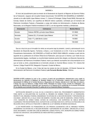 Viernes 28 de octubre de 2016 DIARIO OFICIAL (Primera Sección) 27
NOTIFICA
El inicio del procedimiento para la emisión de la Declaratoria de Sujeción al Régimen de Dominio Público
de la Federación, respecto del inmueble Federal denominado “EX-CENTRO DE DESARROLLO AGRARIO”,
ubicado en la calle Adolfo López Mateos número 11, Colonia El Pedregal, Código Postal 28450, Municipio de
Comala, Estado de Colima, con superficie de 9502.00 metros cuadrados, controlado por el Inventario del
Patrimonio Inmobiliario Federal y Paraestatal, a cargo del Instituto de Administración y Avalúos de Bienes
Nacionales, con el Registro Federal Inmobiliario 6-1281-3, con las siguientes medidas y colindancias:
Orientación Colindancia Medida Metros
Noreste Solares 456789 y privada López Mateos 121.8600
Noroeste Solares 22 y 15 privada López Mateos 87.7700
Sureste Solar 17 y calle Benito Juárez 79.5600
Suroeste Parcela 6 106.9300
Que en virtud de que el inmueble de mérito se encuentra bajo la posesión, control y administración de la
Secretaría de Desarrollo Agrario, Territorial y Urbano, y con fundamento en el Art. 4 de la Ley Federal de
Procedimiento Administrativo, SE CONCEDE un PLAZO de CINCO DÍAS HÁBILES, contados a partir del día
siguiente de su publicación en el Diario Oficial de la Federación, para que por sí mismos o por medio de sus
representantes legales, manifiesten su inconformidad mediante escrito libre dirigido a la Dirección General de
Administración del Patrimonio Inmobiliario Federal, mismo que deberán acompañar de la documentación en la
que se funde su dicho, presentándola en el domicilio ubicado en Avenida México número 151, Colonia Del
Carmen, Código Postal 04100, Delegación Coyoacán, Ciudad de México.
En la Ciudad de México, a los 3 días del mes de octubre de dos mil dieciséis.- El Director General de
Administración del Patrimonio Inmobiliario Federal, Luis Fernando Morales Núñez.- Rúbrica.
NOTIFICACIÓN mediante la cual se da a conocer el inicio del procedimiento administrativo para emitir la
Declaratoria de Sujeción al Régimen de Dominio Público de la Federación, respecto del inmueble Federal
denominado Ex-Oficina de la Sección Revisora y Depuradora de Colonias, ubicado en la Calle Doce sin número,
Colonia San José de Babicora, Código Postal 31910, Municipio de Gómez Farías, Estado de Chihuahua, con
superficie de 4906.40 metros cuadrados, por encontrarse en el supuesto de lo establecido en el artículo 29 fracción
IV en relación con el artículo 6 fracción VI, ambos de la Ley General de Bienes Nacionales.
NOTIFICACIÓN MEDIANTE LA CUAL SE DA A CONOCER EL INICIO DEL PROCEDIMIENTO ADMINISTRATIVO
PARA EMITIR LA DECLARATORIA DE SUJECIÓN AL RÉGIMEN DE DOMINIO PÚBLICO DE LA FEDERACIÓN,
RESPECTO DEL INMUEBLE FEDERAL DENOMINADO “EX-OFICINA DE LA SECCIÓN REVISORA Y DEPURADORA DE
COLONIAS”, UBICADO EN LA CALLE DOCE SIN NÚMERO, COLONIA SAN JOSÉ DE BABICORA, CÓDIGO POSTAL
31910, MUNICIPIO DE GÓMEZ FARÍAS, ESTADO DE CHIHUAHUA, CON SUPERFICIE DE 4906.40 METROS
CUADRADOS, POR ENCONTRARSE EN EL SUPUESTO DE LO ESTABLECIDO EN EL ARTÍCULO 29 FRACCIÓN IV EN
RELACIÓN CON EL ARTÍCULO 6 FRACCIÓN VI, AMBOS DE LA LEY GENERAL DE BIENES NACIONALES.
A LOS PROPIETARIOS Y/O POSEEDORES DE LOS PREDIOS COLINDANTES CON EL INMUEBLE FEDERAL
DENOMINADO “EX-OFICINA DE LA SECCIÓN REVISORA Y DEPURADORA DE COLONIAS”, UBICADO EN LA CALLE
DOCE SIN NÚMERO, COLONIA SAN JOSÉ DE BABICORA, CÓDIGO POSTAL 31910, MUNICIPIO DE GÓMEZ FARÍAS,
ESTADO DE CHIHUAHUA, CON SUPERFICIE DE 4906.40 METROS CUADRADOS.
PRESENTES
 
