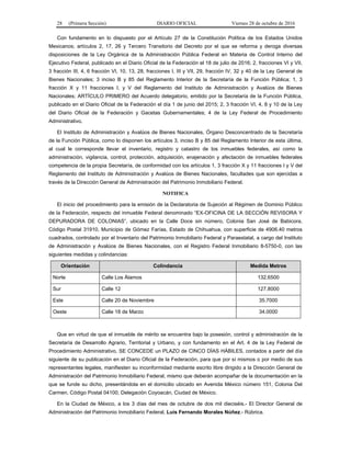 28 (Primera Sección) DIARIO OFICIAL Viernes 28 de octubre de 2016
Con fundamento en lo dispuesto por el Artículo 27 de la Constitución Política de los Estados Unidos
Mexicanos; artículos 2, 17, 26 y Tercero Transitorio del Decreto por el que se reforma y deroga diversas
disposiciones de la Ley Orgánica de la Administración Pública Federal en Materia de Control Interno del
Ejecutivo Federal, publicado en el Diario Oficial de la Federación el 18 de julio de 2016; 2, fracciones VI y VII,
3 fracción III, 4, 6 fracción VI, 10, 13, 28, fracciones I, III y VII, 29, fracción IV, 32 y 40 de la Ley General de
Bienes Nacionales; 3 inciso B y 85 del Reglamento Interior de la Secretaría de la Función Pública; 1, 3
fracción X y 11 fracciones I, y V del Reglamento del Instituto de Administración y Avalúos de Bienes
Nacionales; ARTÍCULO PRIMERO del Acuerdo delegatorio, emitido por la Secretaría de la Función Pública,
publicado en el Diario Oficial de la Federación el día 1 de junio del 2015; 2, 3 fracción VI, 4, 8 y 10 de la Ley
del Diario Oficial de la Federación y Gacetas Gubernamentales; 4 de la Ley Federal de Procedimiento
Administrativo.
El Instituto de Administración y Avalúos de Bienes Nacionales, Órgano Desconcentrado de la Secretaría
de la Función Pública, como lo disponen los artículos 3, inciso B y 85 del Reglamento Interior de esta última,
al cual le corresponde llevar el inventario, registro y catastro de los inmuebles federales, así como la
administración, vigilancia, control, protección, adquisición, enajenación y afectación de inmuebles federales
competencia de la propia Secretaría, de conformidad con los artículos 1, 3 fracción X y 11 fracciones I y V del
Reglamento del Instituto de Administración y Avalúos de Bienes Nacionales, facultades que son ejercidas a
través de la Dirección General de Administración del Patrimonio Inmobiliario Federal.
NOTIFICA
El inicio del procedimiento para la emisión de la Declaratoria de Sujeción al Régimen de Dominio Público
de la Federación, respecto del inmueble Federal denominado “EX-OFICINA DE LA SECCIÓN REVISORA Y
DEPURADORA DE COLONIAS”, ubicado en la Calle Doce sin número, Colonia San José de Babicora,
Código Postal 31910, Municipio de Gómez Farías, Estado de Chihuahua, con superficie de 4906.40 metros
cuadrados, controlado por el Inventario del Patrimonio Inmobiliario Federal y Paraestatal, a cargo del Instituto
de Administración y Avalúos de Bienes Nacionales, con el Registro Federal Inmobiliario 8-5750-0, con las
siguientes medidas y colindancias:
Orientación Colindancia Medida Metros
Norte Calle Los Álamos 132.6500
Sur Calle 12 127.8000
Este Calle 20 de Noviembre 35.7000
Oeste Calle 18 de Marzo 34.0000
Que en virtud de que el inmueble de mérito se encuentra bajo la posesión, control y administración de la
Secretaría de Desarrollo Agrario, Territorial y Urbano, y con fundamento en el Art. 4 de la Ley Federal de
Procedimiento Administrativo, SE CONCEDE un PLAZO de CINCO DÍAS HÁBILES, contados a partir del día
siguiente de su publicación en el Diario Oficial de la Federación, para que por sí mismos o por medio de sus
representantes legales, manifiesten su inconformidad mediante escrito libre dirigido a la Dirección General de
Administración del Patrimonio Inmobiliario Federal, mismo que deberán acompañar de la documentación en la
que se funde su dicho, presentándola en el domicilio ubicado en Avenida México número 151, Colonia Del
Carmen, Código Postal 04100, Delegación Coyoacán, Ciudad de México.
En la Ciudad de México, a los 3 días del mes de octubre de dos mil dieciséis.- El Director General de
Administración del Patrimonio Inmobiliario Federal, Luis Fernando Morales Núñez.- Rúbrica.
 