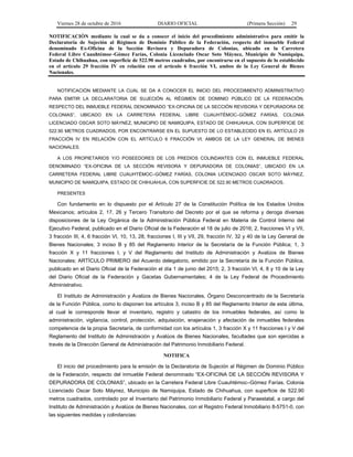 Viernes 28 de octubre de 2016 DIARIO OFICIAL (Primera Sección) 29
NOTIFICACIÓN mediante la cual se da a conocer el inicio del procedimiento administrativo para emitir la
Declaratoria de Sujeción al Régimen de Dominio Público de la Federación, respecto del inmueble Federal
denominado Ex-Oficina de la Sección Revisora y Depuradora de Colonias, ubicado en la Carretera
Federal Libre Cuauhtémoc–Gómez Farías, Colonia Licenciado Oscar Soto Máynez, Municipio de Namiquipa,
Estado de Chihuahua, con superficie de 522.90 metros cuadrados, por encontrarse en el supuesto de lo establecido
en el artículo 29 fracción IV en relación con el artículo 6 fracción VI, ambos de la Ley General de Bienes
Nacionales.
NOTIFICACIÓN MEDIANTE LA CUAL SE DA A CONOCER EL INICIO DEL PROCEDIMIENTO ADMINISTRATIVO
PARA EMITIR LA DECLARATORIA DE SUJECIÓN AL RÉGIMEN DE DOMINIO PÚBLICO DE LA FEDERACIÓN,
RESPECTO DEL INMUEBLE FEDERAL DENOMINADO “EX-OFICINA DE LA SECCIÓN REVISORA Y DEPURADORA DE
COLONIAS”, UBICADO EN LA CARRETERA FEDERAL LIBRE CUAUHTÉMOC–GÓMEZ FARÍAS, COLONIA
LICENCIADO OSCAR SOTO MÁYNEZ, MUNICIPIO DE NAMIQUIPA, ESTADO DE CHIHUAHUA, CON SUPERFICIE DE
522.90 METROS CUADRADOS, POR ENCONTRARSE EN EL SUPUESTO DE LO ESTABLECIDO EN EL ARTÍCULO 29
FRACCIÓN IV EN RELACIÓN CON EL ARTÍCULO 6 FRACCIÓN VI, AMBOS DE LA LEY GENERAL DE BIENES
NACIONALES.
A LOS PROPIETARIOS Y/O POSEEDORES DE LOS PREDIOS COLINDANTES CON EL INMUEBLE FEDERAL
DENOMINADO “EX-OFICINA DE LA SECCIÓN REVISORA Y DEPURADORA DE COLONIAS”, UBICADO EN LA
CARRETERA FEDERAL LIBRE CUAUHTÉMOC–GÓMEZ FARÍAS, COLONIA LICENCIADO OSCAR SOTO MÁYNEZ,
MUNICIPIO DE NAMIQUIPA, ESTADO DE CHIHUAHUA, CON SUPERFICIE DE 522.90 METROS CUADRADOS.
PRESENTES
Con fundamento en lo dispuesto por el Artículo 27 de la Constitución Política de los Estados Unidos
Mexicanos; artículos 2, 17, 26 y Tercero Transitorio del Decreto por el que se reforma y deroga diversas
disposiciones de la Ley Orgánica de la Administración Pública Federal en Materia de Control Interno del
Ejecutivo Federal, publicado en el Diario Oficial de la Federación el 18 de julio de 2016; 2, fracciones VI y VII,
3 fracción III, 4, 6 fracción VI, 10, 13, 28, fracciones I, III y VII, 29, fracción IV, 32 y 40 de la Ley General de
Bienes Nacionales; 3 inciso B y 85 del Reglamento Interior de la Secretaría de la Función Pública; 1, 3
fracción X y 11 fracciones I, y V del Reglamento del Instituto de Administración y Avalúos de Bienes
Nacionales; ARTÍCULO PRIMERO del Acuerdo delegatorio, emitido por la Secretaría de la Función Pública,
publicado en el Diario Oficial de la Federación el día 1 de junio del 2015; 2, 3 fracción VI, 4, 8 y 10 de la Ley
del Diario Oficial de la Federación y Gacetas Gubernamentales; 4 de la Ley Federal de Procedimiento
Administrativo.
El Instituto de Administración y Avalúos de Bienes Nacionales, Órgano Desconcentrado de la Secretaría
de la Función Pública, como lo disponen los artículos 3, inciso B y 85 del Reglamento Interior de esta última,
al cual le corresponde llevar el inventario, registro y catastro de los inmuebles federales, así como la
administración, vigilancia, control, protección, adquisición, enajenación y afectación de inmuebles federales
competencia de la propia Secretaría, de conformidad con los artículos 1, 3 fracción X y 11 fracciones I y V del
Reglamento del Instituto de Administración y Avalúos de Bienes Nacionales, facultades que son ejercidas a
través de la Dirección General de Administración del Patrimonio Inmobiliario Federal.
NOTIFICA
El inicio del procedimiento para la emisión de la Declaratoria de Sujeción al Régimen de Dominio Público
de la Federación, respecto del inmueble Federal denominado “EX-OFICINA DE LA SECCIÓN REVISORA Y
DEPURADORA DE COLONIAS”, ubicado en la Carretera Federal Libre Cuauhtémoc–Gómez Farías, Colonia
Licenciado Oscar Soto Máynez, Municipio de Namiquipa, Estado de Chihuahua, con superficie de 522.90
metros cuadrados, controlado por el Inventario del Patrimonio Inmobiliario Federal y Paraestatal, a cargo del
Instituto de Administración y Avalúos de Bienes Nacionales, con el Registro Federal Inmobiliario 8-5751-0, con
las siguientes medidas y colindancias:
 