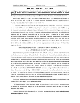 Viernes 28 de octubre de 2016 DIARIO OFICIAL (Primera Sección) 3
SECRETARIA DE ECONOMIA
AVISO por el que se da a conocer el precio de referencia del azúcar base estándar para el pago de la caña de
azúcar de la zafra 2016/2017, propuesto por el Comité Nacional para el Desarrollo Sustentable de la Caña
de Azúcar.
Al margen un sello con el Escudo Nacional, que dice: Estados Unidos Mexicanos.- Secretaría de Economía.
AVISO POR EL QUE SE DA A CONOCER EL PRECIO DE REFERENCIA DEL AZÚCAR BASE ESTÁNDAR PARA EL
PAGO DE LA CAÑA DE AZÚCAR DE LA ZAFRA 2016/2017, PROPUESTO POR EL COMITÉ NACIONAL
PARA EL DESARROLLO SUSTENTABLE DE LA CAÑA DE AZÚCAR.
La Secretaría de Economía, por conducto de la Dirección General de Industrias Ligeras, con fundamento
en los artículos 34, fracciones I y XXXIII de la Ley Orgánica de la Administración Pública Federal; 57 de la Ley
de Desarrollo Sustentable de la Caña de Azúcar; 12, fracción VIII y 24, fracción IX del Reglamento Interior de
la Secretaría de Economía, y en atención a la solicitud recibida por parte de la Dirección General del Comité
Nacional para el Desarrollo Sustentable de la Caña de Azúcar, a través de su oficio número
AFU/DG/2016/098 de fecha 20 de octubre de 2016, mediante el cual envió el documento que contiene la
propuesta de ese Comité relativa al precio de referencia del azúcar base estándar para el pago de la caña de
azúcar de la zafra 2016/2017 para su correspondiente publicación en el Diario Oficial de la Federación
dentro del mes de octubre de 2016, se da a conocer la propuesta elaborada por dicho Comité, en los
siguientes términos
"PRECIO DE REFERENCIA DEL AZUCAR BASE ESTANDAR PARA EL PAGO
DE LA CAÑA DE AZUCAR DE LA ZAFRA 2016/2017
El Comité Nacional para el Desarrollo Sustentable de la Caña de Azúcar, en adelante el Comité Nacional,
con fundamento en los artículos 10 fracción XI, 57 y 58 de la Ley de Desarrollo Sustentable de la Caña de
Azúcar, propone el precio de referencia del azúcar base estándar para el pago de la caña de azúcar para la
zafra 2016/2017, calculado de conformidad a la Metodología para determinar el precio de referencia del
azúcar base estándar para el pago de la caña de azúcar, aprobada por la Junta Directiva del Comité Nacional
en su Décima Segunda Sesión Ordinaria, por acuerdo 10-12OR-18/11/10, celebrada el 18 de noviembre de
2010, y modificada por acuerdos 3-14EX-24/11/14 tomado en la Décima Cuarta Sesión Extraordinaria
de fecha 24 de noviembre de 2014, 10-28OR-18/12/2014 tomado en la Vigésima Octava Sesión Ordinaria de
fecha 18 de diciembre de 2014 y 4-15EX-4/10/2016 tomado en la Décima Quinta Sesión Extraordinaria
de fecha 4 de octubre de 2016 (http://www.conadesuca.gob.mx/politica comercial/Metodologia Vigente de
Precio de Referencia-OCTUBRE2016.pdf); así como de conformidad a los artículos 19 fracción VIII y 20
fracción VI del Estatuto Orgánico del Comité Nacional para quedar como sigue:
El precio de referencia del azúcar base estándar para el pago de la caña de azúcar correspondiente a la
zafra 2016/2017 será de $ 11,077.76 pesos por tonelada.
Para el pago del ajuste final de la caña de azúcar correspondiente a la zafra 2015/2016 se deberá aplicar
lo señalado en el numeral 2, apartado B), de la Metodología arriba citada, según el caso en el que se
encuentre cada ingenio.”
Ciudad de México, a 26 de octubre de 2016.- El Director General de Industrias Ligeras, Héctor Rodrigo
Hernández Rodríguez.- Rúbrica.
 