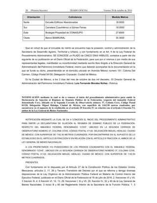 30 (Primera Sección) DIARIO OFICIAL Viernes 28 de octubre de 2016
Orientación Colindancia Medida Metros
Norte Escuela Edificios Abandonados 18.0000
Sur Carretera Cuauhtémoc a Gómez Farías 18.0000
Este Bodegas Propiedad de CONASUPO 27.8000
Oeste Banco BANRURAL 30.3000
Que en virtud de que el inmueble de mérito se encuentra bajo la posesión, control y administración de la
Secretaría de Desarrollo Agrario, Territorial y Urbano, y con fundamento en el Art. 4 de la Ley Federal de
Procedimiento Administrativo, SE CONCEDE un PLAZO de CINCO DÍAS HÁBILES, contados a partir del día
siguiente de su publicación en el Diario Oficial de la Federación, para que por sí mismos o por medio de sus
representantes legales, manifiesten su inconformidad mediante escrito libre dirigido a la Dirección General de
Administración del Patrimonio Inmobiliario Federal, mismo que deberán acompañar de la documentación en la
que se funde su dicho, presentándola en el domicilio ubicado en Avenida México número 151, Colonia Del
Carmen, Código Postal 04100, Delegación Coyoacán, Ciudad de México.
En la Ciudad de México, a los 3 días del mes de octubre de dos mil dieciséis.- El Director General de
Administración del Patrimonio Inmobiliario Federal, Luis Fernando Morales Núñez.- Rúbrica.
NOTIFICACIÓN mediante la cual se da a conocer el inicio del procedimiento administrativo para emitir la
Declaratoria de Sujeción al Régimen de Dominio Público de la Federación, respecto del inmueble Federal
denominado Cove, ubicado en la Segunda Cerrada de Observatorio número 37, Colonia Cove, Código Postal
01120, Delegación Miguel Hidalgo, Ciudad de México, con superficie de 1162.50 metros cuadrados, por
encontrarse en el supuesto de lo establecido en el artículo 29 fracción IV en relación con el artículo 6 fracción VI,
ambos de la Ley General de Bienes Nacionales.
NOTIFICACIÓN MEDIANTE LA CUAL SE DA A CONOCER EL INICIO DEL PROCEDIMIENTO ADMINISTRATIVO
PARA EMITIR LA DECLARATORIA DE SUJECIÓN AL RÉGIMEN DE DOMINIO PÚBLICO DE LA FEDERACIÓN,
RESPECTO DEL INMUEBLE FEDERAL DENOMINADO “COVE”, UBICADO EN LA SEGUNDA CERRADA DE
OBSERVATORIO NÚMERO 37, COLONIA COVE, CÓDIGO POSTAL 01120, DELEGACIÓN MIGUEL HIDALGO, CIUDAD
DE MÉXICO, CON SUPERFICIE DE 1162.50 METROS CUADRADOS, POR ENCONTRARSE EN EL SUPUESTO DE LO
ESTABLECIDO EN EL ARTÍCULO 29 FRACCIÓN IV EN RELACIÓN CON EL ARTÍCULO 6 FRACCIÓN VI, AMBOS DE LA
LEY GENERAL DE BIENES NACIONALES.
A LOS PROPIETARIOS Y/O POSEEDORES DE LOS PREDIOS COLINDANTES CON EL INMUEBLE FEDERAL
DENOMINADO “COVE”, UBICADO EN LA SEGUNDA CERRADA DE OBSERVATORIO NÚMERO 37, COLONIA COVE,
CÓDIGO POSTAL 01120, DELEGACIÓN MIGUEL HIDALGO, CIUDAD DE MÉXICO, CON SUPERFICIE DE 1162.50
METROS CUADRADOS.
PRESENTES
Con fundamento en lo dispuesto por el Artículo 27 de la Constitución Política de los Estados Unidos
Mexicanos; artículos 2, 17, 26 y Tercero Transitorio del Decreto por el que se reforma y deroga diversas
disposiciones de la Ley Orgánica de la Administración Pública Federal en Materia de Control Interno del
Ejecutivo Federal, publicado en el Diario Oficial de la Federación el 18 de julio de 2016; 2, fracciones VI y VII,
3 fracción III, 4, 6 fracción VI, 10, 13, 28, fracciones I, III y VII, 29, fracción IV, 32 y 40 de la Ley General de
Bienes Nacionales; 3 inciso B y 85 del Reglamento Interior de la Secretaría de la Función Pública; 1, 3
 