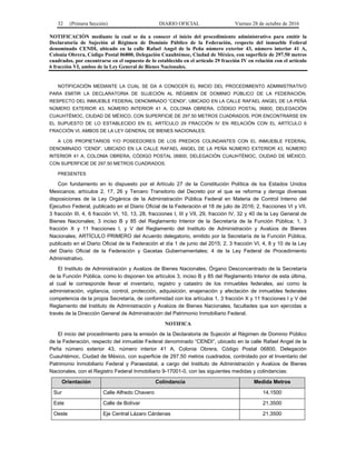 32 (Primera Sección) DIARIO OFICIAL Viernes 28 de octubre de 2016
NOTIFICACIÓN mediante la cual se da a conocer el inicio del procedimiento administrativo para emitir la
Declaratoria de Sujeción al Régimen de Dominio Público de la Federación, respecto del inmueble Federal
denominado CENDI, ubicado en la calle Rafael Angel de la Peña número exterior 43, número interior 41 A,
Colonia Obrera, Código Postal 06800, Delegación Cuauhtémoc, Ciudad de México, con superficie de 297.50 metros
cuadrados, por encontrarse en el supuesto de lo establecido en el artículo 29 fracción IV en relación con el artículo
6 fracción VI, ambos de la Ley General de Bienes Nacionales.
NOTIFICACIÓN MEDIANTE LA CUAL SE DA A CONOCER EL INICIO DEL PROCEDIMIENTO ADMINISTRATIVO
PARA EMITIR LA DECLARATORIA DE SUJECIÓN AL RÉGIMEN DE DOMINIO PÚBLICO DE LA FEDERACIÓN,
RESPECTO DEL INMUEBLE FEDERAL DENOMINADO “CENDI”, UBICADO EN LA CALLE RAFAEL ANGEL DE LA PEÑA
NÚMERO EXTERIOR 43, NÚMERO INTERIOR 41 A, COLONIA OBRERA, CÓDIGO POSTAL 06800, DELEGACIÓN
CUAUHTÉMOC, CIUDAD DE MÉXICO, CON SUPERFICIE DE 297.50 METROS CUADRADOS, POR ENCONTRARSE EN
EL SUPUESTO DE LO ESTABLECIDO EN EL ARTÍCULO 29 FRACCIÓN IV EN RELACIÓN CON EL ARTÍCULO 6
FRACCIÓN VI, AMBOS DE LA LEY GENERAL DE BIENES NACIONALES.
A LOS PROPIETARIOS Y/O POSEEDORES DE LOS PREDIOS COLINDANTES CON EL INMUEBLE FEDERAL
DENOMINADO “CENDI”, UBICADO EN LA CALLE RAFAEL ANGEL DE LA PEÑA NÚMERO EXTERIOR 43, NÚMERO
INTERIOR 41 A, COLONIA OBRERA, CÓDIGO POSTAL 06800, DELEGACIÓN CUAUHTÉMOC, CIUDAD DE MÉXICO,
CON SUPERFICIE DE 297.50 METROS CUADRADOS.
PRESENTES
Con fundamento en lo dispuesto por el Artículo 27 de la Constitución Política de los Estados Unidos
Mexicanos; artículos 2, 17, 26 y Tercero Transitorio del Decreto por el que se reforma y deroga diversas
disposiciones de la Ley Orgánica de la Administración Pública Federal en Materia de Control Interno del
Ejecutivo Federal, publicado en el Diario Oficial de la Federación el 18 de julio de 2016; 2, fracciones VI y VII,
3 fracción III, 4, 6 fracción VI, 10, 13, 28, fracciones I, III y VII, 29, fracción IV, 32 y 40 de la Ley General de
Bienes Nacionales; 3 inciso B y 85 del Reglamento Interior de la Secretaría de la Función Pública; 1, 3
fracción X y 11 fracciones I, y V del Reglamento del Instituto de Administración y Avalúos de Bienes
Nacionales; ARTÍCULO PRIMERO del Acuerdo delegatorio, emitido por la Secretaría de la Función Pública,
publicado en el Diario Oficial de la Federación el día 1 de junio del 2015; 2, 3 fracción VI, 4, 8 y 10 de la Ley
del Diario Oficial de la Federación y Gacetas Gubernamentales; 4 de la Ley Federal de Procedimiento
Administrativo.
El Instituto de Administración y Avalúos de Bienes Nacionales, Órgano Desconcentrado de la Secretaría
de la Función Pública, como lo disponen los artículos 3, inciso B y 85 del Reglamento Interior de esta última,
al cual le corresponde llevar el inventario, registro y catastro de los inmuebles federales, así como la
administración, vigilancia, control, protección, adquisición, enajenación y afectación de inmuebles federales
competencia de la propia Secretaría, de conformidad con los artículos 1, 3 fracción X y 11 fracciones I y V del
Reglamento del Instituto de Administración y Avalúos de Bienes Nacionales, facultades que son ejercidas a
través de la Dirección General de Administración del Patrimonio Inmobiliario Federal.
NOTIFICA
El inicio del procedimiento para la emisión de la Declaratoria de Sujeción al Régimen de Dominio Público
de la Federación, respecto del inmueble Federal denominado “CENDI”, ubicado en la calle Rafael Angel de la
Peña número exterior 43, número interior 41 A, Colonia Obrera, Código Postal 06800, Delegación
Cuauhtémoc, Ciudad de México, con superficie de 297.50 metros cuadrados, controlado por el Inventario del
Patrimonio Inmobiliario Federal y Paraestatal, a cargo del Instituto de Administración y Avalúos de Bienes
Nacionales, con el Registro Federal Inmobiliario 9-17001-0, con las siguientes medidas y colindancias:
Orientación Colindancia Medida Metros
Sur Calle Alfredo Chavero 14.1500
Este Calle de Bolívar 21.3500
Oeste Eje Central Lázaro Cárdenas 21.3500
 