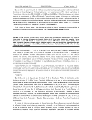 Viernes 28 de octubre de 2016 DIARIO OFICIAL (Primera Sección) 33
Que en virtud de que el inmueble de mérito se encuentra bajo la posesión, control y administración de la
Secretaría de Desarrollo Agrario, Territorial y Urbano, y con fundamento en el Art. 4 de la Ley Federal de
Procedimiento Administrativo, SE CONCEDE un PLAZO de CINCO DÍAS HÁBILES, contados a partir del día
siguiente de su publicación en el Diario Oficial de la Federación, para que por sí mismos o por medio de sus
representantes legales, manifiesten su inconformidad mediante escrito libre dirigido a la Dirección General de
Administración del Patrimonio Inmobiliario Federal, mismo que deberán acompañar de la documentación en la
que se funde su dicho, presentándola en el domicilio ubicado en Avenida México número 151, Colonia Del
Carmen, Código Postal 04100, Delegación Coyoacán, Ciudad de México.
En la Ciudad de México, a los 3 días del mes de octubre de dos mil dieciséis.- El Director General de
Administración del Patrimonio Inmobiliario Federal, Luis Fernando Morales Núñez.- Rúbrica.
NOTIFICACIÓN mediante la cual se da a conocer el inicio del procedimiento administrativo para emitir la
Declaratoria de Sujeción al Régimen de Dominio Público de la Federación, respecto del inmueble Federal
denominado Azafrán 219, ubicado en la calle de Azafrán número 219, Colonia Granjas México, Código Postal
08400, Delegación Iztacalco, Ciudad de México, con superficie de 1250.00 metros cuadrados, por encontrarse en el
supuesto de lo establecido en el artículo 29 fracción IV en relación con el artículo 6 fracción VI, ambos de la Ley
General de Bienes Nacionales.
NOTIFICACIÓN MEDIANTE LA CUAL SE DA A CONOCER EL INICIO DEL PROCEDIMIENTO ADMINISTRATIVO
PARA EMITIR LA DECLARATORIA DE SUJECIÓN AL RÉGIMEN DE DOMINIO PÚBLICO DE LA FEDERACIÓN,
RESPECTO DEL INMUEBLE FEDERAL DENOMINADO “AZAFRAN 219”, UBICADO EN LA CALLE DE AZAFRÁN
NÚMERO 219, COLONIA GRANJAS MÉXICO, CÓDIGO POSTAL 08400, DELEGACIÓN IZTACALCO, CIUDAD DE
MÉXICO, CON SUPERFICIE DE 1250.00 METROS CUADRADOS, POR ENCONTRARSE EN EL SUPUESTO DE LO
ESTABLECIDO EN EL ARTÍCULO 29 FRACCIÓN IV EN RELACIÓN CON EL ARTÍCULO 6 FRACCIÓN VI, AMBOS DE LA
LEY GENERAL DE BIENES NACIONALES.
A LOS PROPIETARIOS Y/O POSEEDORES DE LOS PREDIOS COLINDANTES CON EL INMUEBLE FEDERAL
DENOMINADO “AZAFRAN 219”, UBICADO EN LA CALLE DE AZAFRÁN NÚMERO 219, COLONIA GRANJAS MÉXICO,
CÓDIGO POSTAL 08400, DELEGACIÓN IZTACALCO, CIUDAD DE MÉXICO, CON SUPERFICIE DE 1250.00 METROS
CUADRADOS.
PRESENTES
Con fundamento en lo dispuesto por el Artículo 27 de la Constitución Política de los Estados Unidos
Mexicanos; artículos 2, 17, 26 y Tercero Transitorio del Decreto por el que se reforma y deroga diversas
disposiciones de la Ley Orgánica de la Administración Pública Federal en Materia de Control Interno del
Ejecutivo Federal, publicado en el Diario Oficial de la Federación el 18 de julio de 2016; 2, fracciones VI y VII,
3 fracción III, 4, 6 fracción VI, 10, 13, 28, fracciones I, III y VII, 29, fracción IV, 32 y 40 de la Ley General de
Bienes Nacionales; 3 inciso B y 85 del Reglamento Interior de la Secretaría de la Función Pública; 1, 3
fracción X y 11 fracciones I, y V del Reglamento del Instituto de Administración y Avalúos de Bienes
Nacionales; ARTÍCULO PRIMERO del Acuerdo delegatorio, emitido por la Secretaría de la Función Pública,
publicado en el Diario Oficial de la Federación el día 1 de junio del 2015; 2, 3 fracción VI, 4, 8 y 10 de la Ley
del Diario Oficial de la Federación y Gacetas Gubernamentales; 4 de la Ley Federal de Procedimiento
Administrativo.
El Instituto de Administración y Avalúos de Bienes Nacionales, Órgano Desconcentrado de la Secretaría
de la Función Pública, como lo disponen los artículos 3, inciso B y 85 del Reglamento Interior de esta última,
al cual le corresponde llevar el inventario, registro y catastro de los inmuebles federales, así como la
administración, vigilancia, control, protección, adquisición, enajenación y afectación de inmuebles federales
 