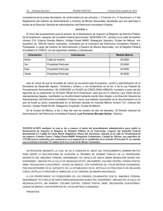 34 (Primera Sección) DIARIO OFICIAL Viernes 28 de octubre de 2016
competencia de la propia Secretaría, de conformidad con los artículos 1, 3 fracción X y 11 fracciones I y V del
Reglamento del Instituto de Administración y Avalúos de Bienes Nacionales, facultades que son ejercidas a
través de la Dirección General de Administración del Patrimonio Inmobiliario Federal.
NOTIFICA
El inicio del procedimiento para la emisión de la Declaratoria de Sujeción al Régimen de Dominio Público
de la Federación, respecto del inmueble Federal denominado “AZAFRAN 219”, ubicado en la calle de Azafrán
número 219, Colonia Granjas México, Código Postal 08400, Delegación Iztacalco, Ciudad de México, con
superficie de 1250.00 metros cuadrados, controlado por el Inventario del Patrimonio Inmobiliario Federal y
Paraestatal, a cargo del Instituto de Administración y Avalúos de Bienes Nacionales, con el Registro Federal
Inmobiliario 9-17003-9, con las siguientes medidas y colindancias:
Orientación Colindancia Medida Metros
Norte Calle de Azafrán 25.0000
Sur Propiedad Particular 25.0000
Este Propiedad Particular 50.0000
Oeste Propiedad Particular 50.0000
Que en virtud de que el inmueble de mérito se encuentra bajo la posesión, control y administración de la
Secretaría de Desarrollo Agrario, Territorial y Urbano, y con fundamento en el Art. 4 de la Ley Federal de
Procedimiento Administrativo, SE CONCEDE un PLAZO de CINCO DÍAS HÁBILES, contados a partir del día
siguiente de su publicación en el Diario Oficial de la Federación, para que por sí mismos o por medio de sus
representantes legales, manifiesten su inconformidad mediante escrito libre dirigido a la Dirección General de
Administración del Patrimonio Inmobiliario Federal, mismo que deberán acompañar de la documentación en la
que se funde su dicho, presentándola en el domicilio ubicado en Avenida México número 151, Colonia Del
Carmen, Código Postal 04100, Delegación Coyoacán, Ciudad de México.
En la Ciudad de México, a los 3 días del mes de octubre de dos mil dieciséis.- El Director General de
Administración del Patrimonio Inmobiliario Federal, Luis Fernando Morales Núñez.- Rúbrica.
NOTIFICACIÓN mediante la cual se da a conocer el inicio del procedimiento administrativo para emitir la
Declaratoria de Sujeción al Régimen de Dominio Público de la Federación, respecto del inmueble Federal
denominado Ex Capilla de Santa María Magdalena Museo del Agrarismo, ubicado en la calle de Nezahualcóyotl
sin número, Colonia Centro, Código Postal 06090, Delegación Cuauhtémoc, Ciudad de México, con superficie de
1753.80 metros cuadrados, por encontrarse en el supuesto de lo establecido en el artículo 29 fracción IV en relación
con el artículo 6 fracción VI, ambos de la Ley General de Bienes Nacionales.
NOTIFICACIÓN MEDIANTE LA CUAL SE DA A CONOCER EL INICIO DEL PROCEDIMIENTO ADMINISTRATIVO
PARA EMITIR LA DECLARATORIA DE SUJECIÓN AL RÉGIMEN DE DOMINIO PÚBLICO DE LA FEDERACIÓN,
RESPECTO DEL INMUEBLE FEDERAL DENOMINADO “EX CAPILLA DE SANTA MARIA MAGDALENA MUSEO DEL
AGRARISMO”, UBICADO EN LA CALLE DE NEZAHUALCÓYOTL SIN NÚMERO, COLONIA CENTRO, CÓDIGO POSTAL
06090, DELEGACIÓN CUAUHTÉMOC, CIUDAD DE MÉXICO, CON SUPERFICIE DE 1753.80 METROS CUADRADOS,
POR ENCONTRARSE EN EL SUPUESTO DE LO ESTABLECIDO EN EL ARTÍCULO 29 FRACCIÓN IV EN RELACIÓN
CON EL ARTÍCULO 6 FRACCIÓN VI, AMBOS DE LA LEY GENERAL DE BIENES NACIONALES.
A LOS PROPIETARIOS Y/O POSEEDORES DE LOS PREDIOS COLINDANTES CON EL INMUEBLE FEDERAL
DENOMINADO “EX CAPILLA DE SANTA MARIA MAGDALENA MUSEO DEL AGRARISMO”, UBICADO EN LA CALLE DE
NEZAHUALCÓYOTL SIN NÚMERO, COLONIA CENTRO, CÓDIGO POSTAL 06090, DELEGACIÓN CUAUHTÉMOC,
CIUDAD DE MÉXICO, CON SUPERFICIE DE 1753.80 METROS CUADRADOS.
PRESENTES
 