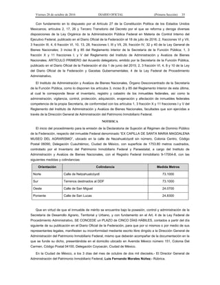 Viernes 28 de octubre de 2016 DIARIO OFICIAL (Primera Sección) 35
Con fundamento en lo dispuesto por el Artículo 27 de la Constitución Política de los Estados Unidos
Mexicanos; artículos 2, 17, 26 y Tercero Transitorio del Decreto por el que se reforma y deroga diversas
disposiciones de la Ley Orgánica de la Administración Pública Federal en Materia de Control Interno del
Ejecutivo Federal, publicado en el Diario Oficial de la Federación el 18 de julio de 2016; 2, fracciones VI y VII,
3 fracción III, 4, 6 fracción VI, 10, 13, 28, fracciones I, III y VII, 29, fracción IV, 32 y 40 de la Ley General de
Bienes Nacionales; 3 inciso B y 85 del Reglamento Interior de la Secretaría de la Función Pública; 1, 3
fracción X y 11 fracciones I, y V del Reglamento del Instituto de Administración y Avalúos de Bienes
Nacionales; ARTÍCULO PRIMERO del Acuerdo delegatorio, emitido por la Secretaría de la Función Pública,
publicado en el Diario Oficial de la Federación el día 1 de junio del 2015; 2, 3 fracción VI, 4, 8 y 10 de la Ley
del Diario Oficial de la Federación y Gacetas Gubernamentales; 4 de la Ley Federal de Procedimiento
Administrativo.
El Instituto de Administración y Avalúos de Bienes Nacionales, Órgano Desconcentrado de la Secretaría
de la Función Pública, como lo disponen los artículos 3, inciso B y 85 del Reglamento Interior de esta última,
al cual le corresponde llevar el inventario, registro y catastro de los inmuebles federales, así como la
administración, vigilancia, control, protección, adquisición, enajenación y afectación de inmuebles federales
competencia de la propia Secretaría, de conformidad con los artículos 1, 3 fracción X y 11 fracciones I y V del
Reglamento del Instituto de Administración y Avalúos de Bienes Nacionales, facultades que son ejercidas a
través de la Dirección General de Administración del Patrimonio Inmobiliario Federal.
NOTIFICA
El inicio del procedimiento para la emisión de la Declaratoria de Sujeción al Régimen de Dominio Público
de la Federación, respecto del inmueble Federal denominado “EX CAPILLA DE SANTA MARIA MAGDALENA
MUSEO DEL AGRARISMO”, ubicado en la calle de Nezahualcóyotl sin número, Colonia Centro, Código
Postal 06090, Delegación Cuauhtémoc, Ciudad de México, con superficie de 1753.80 metros cuadrados,
controlado por el Inventario del Patrimonio Inmobiliario Federal y Paraestatal, a cargo del Instituto de
Administración y Avalúos de Bienes Nacionales, con el Registro Federal Inmobiliario 9-17004-8, con las
siguientes medidas y colindancias:
Orientación Colindancia Medida Metros
Norte Calle de Netzahualcóyotl 73.1000
Sur Terrenos destinados al DDF 73.1000
Oeste Calle de San Miguel 24.0700
Poniente Calle de San Lucas 24.8300
Que en virtud de que el inmueble de mérito se encuentra bajo la posesión, control y administración de la
Secretaría de Desarrollo Agrario, Territorial y Urbano, y con fundamento en el Art. 4 de la Ley Federal de
Procedimiento Administrativo, SE CONCEDE un PLAZO de CINCO DÍAS HÁBILES, contados a partir del día
siguiente de su publicación en el Diario Oficial de la Federación, para que por sí mismos o por medio de sus
representantes legales, manifiesten su inconformidad mediante escrito libre dirigido a la Dirección General de
Administración del Patrimonio Inmobiliario Federal, mismo que deberán acompañar de la documentación en la
que se funde su dicho, presentándola en el domicilio ubicado en Avenida México número 151, Colonia Del
Carmen, Código Postal 04100, Delegación Coyoacán, Ciudad de México.
En la Ciudad de México, a los 3 días del mes de octubre de dos mil dieciséis.- El Director General de
Administración del Patrimonio Inmobiliario Federal, Luis Fernando Morales Núñez.- Rúbrica.
 