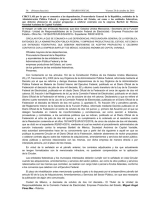 36 (Primera Sección) DIARIO OFICIAL Viernes 28 de octubre de 2016
CIRCULAR por la que se comunica a las dependencias, Procuraduría General de la República, entidades de la
Administración Pública Federal y empresas productivas del Estado, así como a las entidades federativas,
que deberán abstenerse de aceptar propuestas o celebrar contratos con la empresa Bartlett de México,
Sociedad Anónima de Capital Variable.
Al margen un sello con el Escudo Nacional, que dice: Estados Unidos Mexicanos.- Secretaría de la Función
Pública.- Unidad de Responsabilidades de la Comisión Federal de Electricidad.- Empresa Productiva del
Estado.- Oficio No.: 18/164/CFE/UR-S/324/2016.- Expediente: RS/0014/2016.
CIRCULAR POR LA QUE SE COMUNICA A LAS DEPENDENCIAS, PROCURADURÍA GENERAL DE LA REPÚBLICA,
ENTIDADES DE LA ADMINISTRACIÓN PÚBLICA FEDERAL Y EMPRESAS PRODUCTIVAS DEL ESTADO, ASÍ COMO A
LAS ENTIDADES FEDERATIVAS, QUE DEBERÁN ABSTENERSE DE ACEPTAR PROPUESTAS O CELEBRAR
CONTRATOS CON LA EMPRESA BARTLETT DE MÉXICO, SOCIEDAD ANÓNIMA DE CAPITAL VARIABLE.
Oficiales mayores de las dependencias,
Procuraduría General de la República
y equivalentes de las entidades de la
Administración Pública Federal y de las
empresas productivas del Estado, así como
de los gobiernos de las entidades federativas.
Presentes.
Con fundamento en los artículos 134 de la Constitución Política de los Estados Unidos Mexicanos;
26 y 37, fracciones XII y XXIX de la Ley Orgánica de la Administración Pública Federal, reformada mediante el
Decreto por el que se reforma y deroga diversas disposiciones de la Ley Orgánica de la Administración
Pública Federal en Materia de Control Interno del Ejecutivo Federal, publicado en el Diario Oficial de la
Federación el dieciocho de julio de dos mil dieciséis; 92 y décimo cuarto transitorio de la Ley de la Comisión
Federal de Electricidad, publicada en el citado Diario Oficial de la Federación el once de agosto de dos mil
catorce; 50, fracción I del Reglamento de la Ley de la Comisión Federal de Electricidad, publicado en el citado
Diario Oficial de la Federación el treinta y uno de octubre de dos mil catorce; Declaratoria a que se refiere el
décimo cuarto transitorio de la Ley de la Comisión Federal de Electricidad, publicada en el Diario Oficial de la
Federación el dieciséis de febrero de dos mil quince; 3, apartado E, 79, fracción XIV y penúltimo párrafo,
del Reglamento Interior de la Secretaría de la Función Pública, reformado mediante Decreto publicado en el
Diario Oficial de la Federación el veinte de octubre de dos mil quince; y, primero del Acuerdo por el que se
delegan facultades en materia de inconformidades y conciliaciones, así como sanción a licitantes,
proveedores y contratistas, a los servidores públicos que se indican, publicado en el Diario Oficial de la
Federación el ocho de julio de dos mil quince; y, en cumplimiento a lo ordenado en el resolutivo cuarto
de la Resolución contenida en el oficio 18/164/CFE/UR-S/312/2016, de cinco de octubre de dos mil dieciséis,
que se dictó en el expediente RS/0014/2016, mediante el cual se resolvió el procedimiento administrativo de
sanción instaurado contra la empresa Bartlett de México, Sociedad Anónima de Capital Variable,
esta autoridad administrativa hace de su conocimiento que a partir del día siguiente a aquél en que se
publique la presente Circular en el Diario Oficial de la Federación, deberán abstenerse de recibir propuestas
o celebrar contrato alguno sobre las materias de adquisiciones, arrendamientos y servicios del sector público;
obras públicas y servicios relacionados con las mismas, con dicha empresa de manera directa o por
interpósita persona, por el plazo de tres meses.
En virtud de lo señalado en el párrafo anterior, los contratos adjudicados y los que actualmente
se tengan formalizados con la mencionada infractora, no quedarán comprendidos en la aplicación
de la Circular.
Las entidades federativas y los municipios interesados deberán cumplir con lo señalado en esta Circular
cuando las adquisiciones, arrendamientos y servicios del sector público, así como la obra pública y servicios
relacionados con las mismas que contraten, se realicen con cargo total o parcial a fondos federales, conforme
a los convenios que celebren con el Ejecutivo Federal.
El plazo de inhabilitación antes mencionado quedará sujeto a lo dispuesto por el antepenúltimo párrafo del
artículo 60 de la Ley de Adquisiciones, Arrendamientos y Servicios del Sector Público, sin que sea necesaria
la publicación de algún otro comunicado.
Ciudad de México, a diecisiete de octubre de dos mil dieciséis.- El Titular de la Unidad de
Responsabilidades de la Comisión Federal de Electricidad, Empresa Productiva del Estado, Miguel Ángel
Pérez Mar.- Rúbrica.
 
