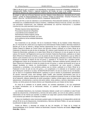 38 (Primera Sección) DIARIO OFICIAL Viernes 28 de octubre de 2016
CIRCULAR por la que se comunica a las dependencias, Procuraduría General de la República, entidades de la
Administración Pública Federal y empresas productivas del Estado, así como a las entidades federativas,
que deberán abstenerse de aceptar propuestas o celebrar contratos con José Santiago Ojeda Castillo.
Al margen un sello con el Escudo Nacional, que dice: Estados Unidos Mexicanos.- Secretaría de la Función
Pública.- Unidad de Responsabilidades de la Comisión Federal de Electricidad.- Empresa Productiva del
Estado.- Oficio No.: 18/164/CFE/UR-S/318/2016.- Expediente: RS/0016/2016.
CIRCULAR POR LA QUE SE COMUNICA A LAS DEPENDENCIAS, PROCURADURÍA GENERAL DE LA REPÚBLICA,
ENTIDADES DE LA ADMINISTRACIÓN PÚBLICA FEDERAL Y EMPRESAS PRODUCTIVAS DEL ESTADO, ASÍ COMO A
LAS ENTIDADES FEDERATIVAS, QUE DEBERÁN ABSTENERSE DE ACEPTAR PROPUESTAS O CELEBRAR
CONTRATOS CON JOSÉ SANTIAGO OJEDA CASTILLO.
Oficiales mayores de las dependencias,
Procuraduría General de la República
y equivalentes de las entidades de la
Administración Pública Federal y de las
empresas productivas del Estado, así como
de los gobiernos de las entidades federativas.
Presentes.
Con fundamento en los artículos 134 de la Constitución Política de los Estados Unidos Mexicanos;
26 y 37, fracciones XII y XXIX de la Ley Orgánica de la Administración Pública Federal, reformada mediante el
Decreto por el que se reforma y deroga diversas disposiciones de la Ley Orgánica de la Administración
Pública Federal en Materia de Control Interno del Ejecutivo Federal, publicado en el Diario Oficial de la
Federación el dieciocho de julio de dos mil dieciséis; 92 y décimo cuarto transitorio de la Ley de la Comisión
Federal de Electricidad, publicada en el citado Diario Oficial de la Federación el once de agosto de dos mil
catorce; 50, fracción I del Reglamento de la Ley de la Comisión Federal de Electricidad, publicado en el citado
Diario Oficial de la Federación el treinta y uno de octubre de dos mil catorce; Declaratoria a que se refiere el
décimo cuarto transitorio de la Ley de la Comisión Federal de Electricidad, publicada en el Diario Oficial de la
Federación el dieciséis de febrero de dos mil quince; 3, apartado E, 79, fracción XIV y penúltimo párrafo,
del Reglamento Interior de la Secretaría de la Función Pública, reformado mediante Decreto publicado en el
Diario Oficial de la Federación el veinte de octubre de dos mil quince; y, primero del Acuerdo por el que se
delegan facultades en materia de inconformidades y conciliaciones, así como sanción a licitantes,
proveedores y contratistas, a los servidores públicos que se indican, publicado en el Diario Oficial de la
Federación el ocho de julio de dos mil quince; y, en cumplimiento a lo ordenado en el resolutivo cuarto
de la Resolución contenida en el oficio 18/164/CFE/UR-S/313/2016, de seis de octubre de dos mil dieciséis,
que se dictó en el expediente RS/0016/2016, mediante el cual se resolvió el procedimiento administrativo
de sanción instaurado contra José Santiago Ojeda Castillo, esta autoridad administrativa hace de su
conocimiento que a partir del día siguiente a aquél en que se publique la presente Circular en el Diario Oficial
de la Federación, deberán abstenerse de recibir propuestas o celebrar contrato alguno sobre las materias de
adquisiciones, arrendamientos y servicios del sector público; obras públicas y servicios relacionados con las
mismas, con dicha persona de manera directa o por interpósita persona, por el plazo de tres meses.
En virtud de lo señalado en el párrafo anterior, los contratos adjudicados y los que actualmente
se tengan formalizados con el mencionado infractor, no quedarán comprendidos en la aplicación
de la Circular.
Las entidades federativas y los municipios interesados deberán cumplir con lo señalado en esta Circular
cuando las adquisiciones, arrendamientos y servicios del sector público, así como la obra pública y servicios
relacionados con las mismas que contraten, se realicen con cargo total o parcial a fondos federales, conforme
a los convenios que celebren con el Ejecutivo Federal.
El plazo de inhabilitación antes mencionado quedará sujeto a lo dispuesto por el antepenúltimo párrafo del
artículo 60 de la Ley de Adquisiciones, Arrendamientos y Servicios del Sector Público, sin que sea necesaria
la publicación de algún otro comunicado.
Ciudad de México, a diecisiete de octubre de dos mil dieciséis.- El Titular de la Unidad de
Responsabilidades de la Comisión Federal de Electricidad, Empresa Productiva del Estado, Miguel Ángel
Pérez Mar.- Rúbrica.
 