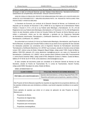 4 (Primera Sección) DIARIO OFICIAL Viernes 28 de octubre de 2016
AVISO de consulta pública del Proyecto de Norma Mexicana PROY-NMX-I-J-521-2-56-NYCE-ANCE-2016.
Al margen un sello con el Escudo Nacional, que dice: Estados Unidos Mexicanos.- Secretaría de Economía.-
Subsecretaría de Competitividad y Normatividad.- Dirección General de Normas.
AVISO DE CONSULTA PÚBLICA DEL PROYECTO DE NORMA MEXICANA PROY-NMX-I-J-521-2-56-NYCE-ANCE-2016
APARATOS ELECTRODOMÉSTICOS Y SIMILARES-SEGURIDAD-PARTE 2-56: REQUISITOS PARTICULARES PARA
PROYECTORES Y APARATOS SIMILARES
La Secretaría de Economía, por conducto de la Dirección General de Normas, con fundamento en lo
dispuesto por los artículos 34 fracciones II, XIII y XXXIII de la Ley Orgánica de la Administración Pública
Federal; 3 fracción X, 51-A y 54 de la Ley Federal sobre Metrología y Normalización; 43, 44 y 46 del
Reglamento de la Ley Federal sobre Metrología y Normalización y 21 fracciones I, IX, XI y XXI del Reglamento
Interior de esta Secretaría, publica el Aviso de Consulta Pública del Proyecto de Norma Mexicana que se
enlista a continuación, misma que ha sido elaborada y aprobada por los Organismos Nacionales
de Normalización denominados “Normalización y Certificación Electrónica, S.C. (NYCE)” y “Asociación de
Normalización y Certificación, A.C. (ANCE)”.
De conformidad con el artículo 51-A de la Ley Federal sobre Metrología y Normalización, este Proyecto de
Norma Mexicana, se publica para Consulta Pública a efecto de que dentro de los siguientes 60 días naturales
los interesados presenten sus comentarios ante el Organismo Nacional de Normalización denominado
“Normalización y Certificación Electrónica, S.C. (NYCE)" que lo propuso, ubicado en Avenida Lomas de Sotelo
número 1097, colonia Lomas de Sotelo, Delegación Miguel Hidalgo, código postal 11200, Ciudad de México,
teléfono 1204-5190, extensión 419, correo electrónico: davila@nyce.org.mx, con copia a la “Asociación de
Normalización y Certificación, A.C. (ANCE)”, sita en avenida Lázaro Cárdenas número 869, Fraccionamiento
3, colonia Nueva Industrial Vallejo, código postal 07700, Delegación Gustavo A. Madero, Ciudad de México,
teléfono 57 47 45 50, fax 57 47 45 60, correo electrónico: ahernandez@ance.org.mx.
El texto completo del documento puede ser consultado en la Dirección General de Normas de esta
Secretaría, ubicada en Puente de Tecamachalco No. 6, Lomas de Tecamachalco, Sección Fuentes,
código postal 53950, Naucalpan de Juárez, Estado de México.
SINEC–20160830165451123
CLAVE O CÓDIGO TÍTULO DEL PROYECTO DE NORMA MEXICANA
PROY-NMX-I-J-521-2-56-NYCE-ANCE-2016
Aparatos electrodomésticos y similares-Seguridad-Parte 2-56:
Requisitos particulares para proyectores y aparatos similares
Síntesis
Este Proyecto de Norma Mexicana especifica los requisitos de seguridad de los proyectores eléctricos y de
los aparatos similares para usos domésticos y similares, cuya tensión asignada monofásica no es superior
a 250 V.
Como ejemplos de aparatos que entran en el campo de aplicación de este Proyecto de Norma
Mexicana son:
- Proyectores de efectos;
- Proyectores de imágenes fijas;
- Visualizadores de películas;
- Proyectores para microscopios;
- Proyectores cinematográficos;
 