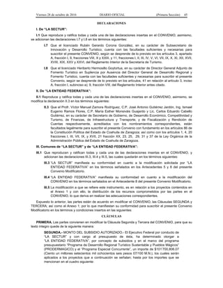 Viernes 28 de octubre de 2016 DIARIO OFICIAL (Primera Sección) 45
DECLARACIONES
I. De “LA SECTUR”:
I.1 Que reproduce y ratifica todas y cada una de las declaraciones insertas en el CONVENIO; asimismo,
se adicionan las declaraciones I.7 y I.8 en los términos siguientes:
I.7 Que el licenciado Rubén Gerardo Corona González, en su carácter de Subsecretario de
Innovación y Desarrollo Turístico, cuenta con las facultades suficientes y necesarias para
suscribir el presente CONVENIO, según se desprende de lo previsto en los artículos 3, apartado
A, fracción I, 9, fracciones VIII, X y XXIII, y 11, fracciones I, II, III, IV, V, VI, VII, IX, X, XI, XII, XVII,
XVIII, XIX, XXV y XXVI, del Reglamento Interior de la Secretaría de Turismo.
I.8 Que el licenciado Heriberto Hermosillo Goytortua, en su carácter de Director General Adjunto de
Fomento Turístico en Suplencia por Ausencia del Director General de Desarrollo Regional y
Fomento Turístico, cuenta con las facultades suficientes y necesarias para suscribir el presente
Convenio, según se desprende de lo previsto en los artículos, 41 en relación al artículo 3, inciso
A, fracción I, subinciso a); 9, fracción VIII, del Reglamento Interior antes citado.
II. De “LA ENTIDAD FEDERATIVA”:
II.1 Reproduce y ratifica todas y cada una de las declaraciones insertas en el CONVENIO, asimismo, se
modifica la declaración II.3 en los términos siguientes:
II.3 Que el Profr. Víctor Manuel Zamora Rodríguez, C.P. José Antonio Gutiérrez Jardón, Ing. Ismael
Eugenio Ramos Flores, C.P. María Esther Monsiváis Guajardo y Lic. Carlos Eduardo Cabello
Gutiérrez, en su carácter de Secretario de Gobierno, de Desarrollo Económico, Competitividad y
Turismo, de Finanzas, de Infraestructura y Transporte, y de Fiscalización y Rendición de
Cuentas respectivamente, acreditados con los nombramientos correspondientes, están
facultados legalmente para suscribir el presente Convenio con fundamento en los artículos 86 de
la Constitución Política del Estado de Coahuila de Zaragoza; así como con los artículos 1, 4, 20
fracciones I, III, VII, IX, y XVII, 21 fracción XX, 23, 25, 29, 31 y 37 de la Ley Orgánica de la
Administración Pública del Estado de Coahuila de Zaragoza.
III. Comunes de “LA SECTUR” y de “LA ENTIDAD FEDERATIVA”:
III.1 Que reproducen y ratifican todas y cada una de las declaraciones insertas en el CONVENIO, y
adicionan las declaraciones III.3, III.4 y III.5, las cuales quedarán en los términos siguientes:
III.3 “LA SECTUR” manifiesta su conformidad en cuanto a la modificación solicitada por “LA
ENTIDAD FEDERATIVA” en los términos señalados en los Antecedentes 5 y 8 del presente
Convenio Modificatorio.
III.4 “LA ENTIDAD FEDERATIVA” manifiesta su conformidad en cuanto a la modificación del
CONVENIO en los términos señalados en el Antecedente 8 del presente Convenio Modificatorio.
III.5 La modificación a que se refiere este instrumento, es en relación a los proyectos contenidos en
el Anexo 1 y con ello, la distribución de los recursos comprometidos por las partes en el
CONVENIO, lo que deriva en realizar las adecuaciones correspondientes.
Expuesto lo anterior, las partes están de acuerdo en modificar el CONVENIO, las Cláusulas SEGUNDA y
TERCERA; así como el Anexo 1; por lo que manifiestan su conformidad para suscribir el presente Convenio
Modificatorio en los términos y condiciones insertos en las siguientes:
CLÁUSULAS
PRIMERA. Las partes convienen en modificar la Cláusula Segunda y Tercera del CONVENIO, para que su
texto íntegro quede de la siguiente manera:
SEGUNDA.- MONTO DEL SUBSIDIO AUTORIZADO.- El Ejecutivo Federal por conducto de
“LA SECTUR” y con cargo al presupuesto de ésta, ha determinado otorgar a
“LA ENTIDAD FEDERATIVA”, por concepto de subsidios y en el marco del programa
presupuestario “Programa de Desarrollo Regional Turístico Sustentable y Pueblos Mágicos”
(PRODERMAGICO) y el “Programa Especial Concurrente”, un importe de $101’700,806.07
(Ciento un millones setecientos mil ochocientos seis pesos 07/100 M.N.), los cuales serán
aplicados a los proyectos que a continuación se señalan; hasta por los importes que se
mencionan en el cuadro siguiente:
 