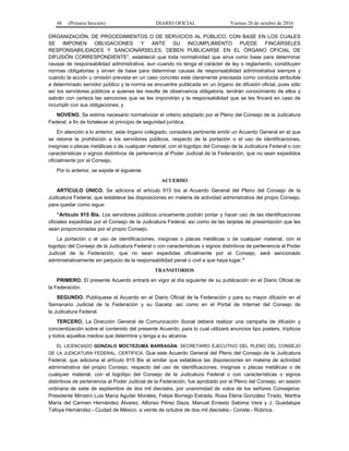 48 (Primera Sección) DIARIO OFICIAL Viernes 28 de octubre de 2016
ORGANIZACIÓN, DE PROCEDIMIENTOS O DE SERVICIOS AL PÚBLICO, CON BASE EN LOS CUALES
SE IMPONEN OBLIGACIONES Y ANTE SU INCUMPLIMIENTO PUEDE FINCÁRSELES
RESPONSABILIDADES Y SANCIONÁRSELES, DEBEN PUBLICARSE EN EL ÓRGANO OFICIAL DE
DIFUSIÓN CORRESPONDIENTE”, estableció que toda normatividad que sirva como base para determinar
causas de responsabilidad administrativa, aun cuando no tenga el carácter de ley o reglamento, constituyen
normas obligatorias y sirven de base para determinar causas de responsabilidad administrativa siempre y
cuando la acción u omisión prevista en un caso concreto esté claramente precisada como conducta atribuible
a determinado servidor público y la norma se encuentre publicada en un órgano de difusión oficial, pues sólo
así los servidores públicos a quienes les resulte de observancia obligatoria, tendrán conocimiento de ellos y
sabrán con certeza las sanciones que se les impondrán y la responsabilidad que se les fincará en caso de
incumplir con sus obligaciones; y
NOVENO. Se estima necesario normativizar el criterio adoptado por el Pleno del Consejo de la Judicatura
Federal, a fin de fortalecer el principio de seguridad jurídica.
En atención a lo anterior, este órgano colegiado, considera pertinente emitir un Acuerdo General en el que
se retome la prohibición a los servidores públicos, respecto de la portación o el uso de identificaciones,
insignias o placas metálicas o de cualquier material, con el logotipo del Consejo de la Judicatura Federal o con
características o signos distintivos de pertenencia al Poder Judicial de la Federación, que no sean expedidos
oficialmente por el Consejo.
Por lo anterior, se expide el siguiente
ACUERDO
ARTÍCULO ÚNICO. Se adiciona el artículo 915 bis al Acuerdo General del Pleno del Consejo de la
Judicatura Federal, que establece las disposiciones en materia de actividad administrativa del propio Consejo,
para quedar como sigue:
“Artículo 915 Bis. Los servidores públicos únicamente podrán portar y hacer uso de las identificaciones
oficiales expedidas por el Consejo de la Judicatura Federal, así como de las tarjetas de presentación que les
sean proporcionadas por el propio Consejo.
La portación o el uso de identificaciones, insignias o placas metálicas o de cualquier material, con el
logotipo del Consejo de la Judicatura Federal o con características o signos distintivos de pertenencia al Poder
Judicial de la Federación, que no sean expedidas oficialmente por el Consejo, será sancionado
administrativamente sin perjuicio de la responsabilidad penal o civil a que haya lugar.”
TRANSITORIOS
PRIMERO. El presente Acuerdo entrará en vigor al día siguiente de su publicación en el Diario Oficial de
la Federación.
SEGUNDO. Publíquese el Acuerdo en el Diario Oficial de la Federación y para su mayor difusión en el
Semanario Judicial de la Federación y su Gaceta; así como en el Portal de Internet del Consejo de
la Judicatura Federal.
TERCERO. La Dirección General de Comunicación Social deberá realizar una campaña de difusión y
concientización sobre el contenido del presente Acuerdo, para lo cual utilizará anuncios tipo posters, trípticos
y todos aquellos medios que determine y tenga a su alcance.
EL LICENCIADO GONZALO MOCTEZUMA BARRAGÁN, SECRETARIO EJECUTIVO DEL PLENO DEL CONSEJO
DE LA JUDICATURA FEDERAL, CERTIFICA: Que este Acuerdo General del Pleno del Consejo de la Judicatura
Federal, que adiciona el artículo 915 Bis al similar que establece las disposiciones en materia de actividad
administrativa del propio Consejo, respecto del uso de identificaciones, insignias o placas metálicas o de
cualquier material, con el logotipo del Consejo de la Judicatura Federal o con características o signos
distintivos de pertenencia al Poder Judicial de la Federación, fue aprobado por el Pleno del Consejo, en sesión
ordinaria de siete de septiembre de dos mil dieciséis, por unanimidad de votos de los señores Consejeros:
Presidente Ministro Luis María Aguilar Morales, Felipe Borrego Estrada, Rosa Elena González Tirado, Martha
María del Carmen Hernández Álvarez, Alfonso Pérez Daza, Manuel Ernesto Saloma Vera y J. Guadalupe
Tafoya Hernández.- Ciudad de México, a veinte de octubre de dos mil dieciséis.- Conste.- Rúbrica.
 