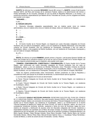 52 (Primera Sección) DIARIO OFICIAL Viernes 28 de octubre de 2016
QUINTO. Se reforman los numerales SEGUNDO, fracción III, número 1; y QUINTO, número 3 del Acuerdo
General 3/2013, del Pleno del Consejo de la Judicatura Federal, relativo a la determinación del número y
límites territoriales de los Circuitos Judiciales en que se divide la República Mexicana; y al número, a la
jurisdicción territorial y especialización por Materia de los Tribunales de Circuito y de los Juzgados de Distrito,
para quedar como sigue:
“SEGUNDO. …
I. a II. …
III. TERCER CIRCUITO:
1. Dieciocho tribunales colegiados especializados: tres en materia penal, cinco en materia
administrativa, cinco en materia civil y cinco en materia de trabajo, todos con residencia en Zapopan.
2. …
3. …
4. …
IV. a XXXII. …
QUINTO. …
1. a 2. …
3. El Centro Auxiliar de la Tercera Región, se integrará por cuatro tribunales colegiados de Circuito
Auxiliares, tres con sede en Guadalajara, Jalisco y uno con residencia en Morelia, Michoacán; cinco tribunales
unitarios de Circuito Auxiliares, tres con residencia en Guanajuato, Guanajuato y dos con sede en
Guadalajara, Jalisco, y dos juzgados de Distrito Auxiliares, uno con residencia en Guanajuato, Guanajuato y
uno con sede en Uruapan, Michoacán.
4. a 11. …
…”.
SEXTO. Se reforma el numeral PRIMERO, párrafo primero y fracción I, del Acuerdo General 18/2008, del
Pleno del Consejo de la Judicatura Federal, por el que se crea el Centro Auxiliar de la Tercera Región, así
como los órganos jurisdiccionales que lo integrarán, para quedar como sigue:
“PRIMERO. CONFORMACIÓN, COMPETENCIA Y DENOMINACIÓN. El Centro Auxiliar de la Tercera
Región, está conformado por cuatro tribunales colegiados de Circuito Auxiliares, tres con sede en
Guadalajara, Jalisco y uno con residencia en Morelia, Michoacán; cinco Tribunales Unitarios de Circuito
Auxiliares, tres con residencia en Guanajuato, Guanajuato y dos en Guadalajara, Jalisco, y, dos Juzgados de
Distrito Auxiliares, uno con residencia en Guanajuato, Guanajuato y uno con sede en Uruapan, Michoacán.
Todos los órganos jurisdiccionales antes mencionados, tendrán jurisdicción en toda la República y
competencia mixta, para apoyar en el dictado de sentencias, su denominación será la siguiente:
I. Los tribunales colegiados de Circuito se denominarán:
a) Tercer Tribunal Colegiado de Circuito del Centro Auxiliar de la Tercera Región, con residencia en
Guadalajara, Jalisco.
b) Cuarto Tribunal Colegiado de Circuito del Centro Auxiliar de la Tercera Región, con residencia
en Guadalajara, Jalisco.
c) Sexto Tribunal Colegiado de Circuito del Centro Auxiliar de la Tercera Región, con residencia en
Morelia, Michoacán.
d) Séptimo Tribunal Colegiado de Circuito del Centro Auxiliar de la Tercera Región, con residencia
en Guadalajara, Jalisco.
II. …”.
EL LICENCIADO GONZALO MOCTEZUMA BARRAGÁN, SECRETARIO EJECUTIVO DEL PLENO DEL CONSEJO
DE LA JUDICATURA FEDERAL, CERTIFICA: Que este Acuerdo General 43/2016, del Pleno del Consejo de la
Judicatura Federal, relativo a la conclusión de funciones del Octavo Tribunal Colegiado de Circuito del Centro
Auxiliar de la Tercera Región, con residencia en Guadalajara, Jalisco y su transformación en el Quinto
Tribunal Colegiado en Materia de Trabajo del Tercer Circuito, con sede en Zapopan, Jalisco, así como a su
competencia, jurisdicción territorial, domicilio, residencia y fecha de inicio de funciones; reglas de turno,
sistema de recepción y distribución de asuntos entre los tribunales colegiados del Circuito, residencia y
especialidad indicados, fue aprobado por el Pleno del propio Consejo, en sesión ordinaria de veintiocho de
septiembre de dos mil dieciséis, por unanimidad de votos de los señores Consejeros: Presidente Ministro Luis
María Aguilar Morales, Felipe Borrego Estrada, Rosa Elena González Tirado, Martha María del Carmen
Hernández Álvarez, Alfonso Pérez Daza, Manuel Ernesto Saloma Vera y J. Guadalupe Tafoya Hernández.-
Ciudad de México, a veinte de octubre de dos mil dieciséis.- Conste.- Rúbrica.
 