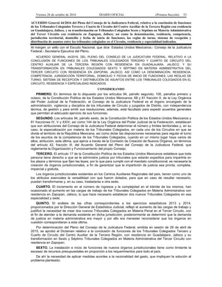 Viernes 28 de octubre de 2016 DIARIO OFICIAL (Primera Sección) 53
ACUERDO General 44/2016 del Pleno del Consejo de la Judicatura Federal, relativo a la conclusión de funciones
de los Tribunales Colegiados Tercero y Cuarto de Circuito del Centro Auxiliar de la Tercera Región con residencia
en Guadalajara, Jalisco, y su transformación en Tribunales Colegiados Sexto y Séptimo en Materia Administrativa
del Tercer Circuito con residencia en Zapopan, Jalisco; así como la denominación, residencia, competencia,
jurisdicción territorial, domicilio y fecha de inicio de funciones, las reglas de turno, sistema de recepción y
distribución de asuntos entre los tribunales colegiados en el Circuito, residencia y especialidad indicados.
Al margen un sello con el Escudo Nacional, que dice: Estados Unidos Mexicanos.- Consejo de la Judicatura
Federal.- Secretaría Ejecutiva del Pleno.
ACUERDO GENERAL 44/2016, DEL PLENO DEL CONSEJO DE LA JUDICATURA FEDERAL, RELATIVO A LA
CONCLUSIÓN DE FUNCIONES DE LOS TRIBUNALES COLEGIADOS TERCERO Y CUARTO DE CIRCUITO DEL
CENTRO AUXILIAR DE LA TERCERA REGIÓN CON RESIDENCIA EN GUADALAJARA, JALISCO, Y SU
TRANSFORMACIÓN EN TRIBUNALES COLEGIADOS SEXTO Y SÉPTIMO EN MATERIA ADMINISTRATIVA DEL
TERCER CIRCUITO CON RESIDENCIA EN ZAPOPAN, JALISCO; ASÍ COMO LA DENOMINACIÓN, RESIDENCIA,
COMPETENCIA, JURISDICCIÓN TERRITORIAL, DOMICILIO Y FECHA DE INICIO DE FUNCIONES, LAS REGLAS DE
TURNO, SISTEMA DE RECEPCIÓN Y DISTRIBUCIÓN DE ASUNTOS ENTRE LOS TRIBUNALES COLEGIADOS EN EL
CIRCUITO, RESIDENCIA Y ESPECIALIDAD INDICADOS.
CONSIDERANDO
PRIMERO. En términos de lo dispuesto por los artículos 94, párrafo segundo; 100, párrafos primero y
octavo, de la Constitución Política de los Estados Unidos Mexicanos; 68 y 81 fracción II, de la Ley Orgánica
del Poder Judicial de la Federación, el Consejo de la Judicatura Federal es el órgano encargado de la
administración, vigilancia y disciplina de los tribunales de Circuito y juzgados de Distrito, con independencia
técnica, de gestión y para emitir sus resoluciones; además, está facultado para expedir acuerdos generales
que permitan el adecuado ejercicio de sus funciones;
SEGUNDO. Los artículos 94, párrafo sexto, de la Constitución Política de los Estados Unidos Mexicanos y
81 fracciones IV, V y XXIV; así como 144 de la Ley Orgánica del Poder Judicial de la Federación, establecen
que son atribuciones del Consejo de la Judicatura Federal determinar el número y límites territoriales y, en su
caso, la especialización por materia de los Tribunales Colegiados, en cada uno de los Circuitos en que se
divide el territorio de la República Mexicana, así como dictar las disposiciones necesarias para regular el turno
de los asuntos de la competencia de los Tribunales Colegiados, cuando en un mismo lugar haya varios de
ellos; atribución, esta última, que ejerce a través de la Comisión de Creación de Nuevos Órganos, en términos
del artículo 42, fracción III, del Acuerdo General del Pleno del Consejo de la Judicatura Federal, que
reglamenta la Organización y Funcionamiento del propio Consejo;
TERCERO. El artículo 17 de la Constitución Política de los Estados Unidos Mexicanos establece que toda
persona tiene derecho a que se le administre justicia por tribunales que estarán expeditos para impartirla en
los plazos y términos que fijen las leyes; por lo que para cumplir con el mandato constitucional, es necesaria la
creación de órganos jurisdiccionales, a fin de garantizar que la impartición de justicia sea pronta, completa,
imparcial y gratuita.
Los órganos jurisdiccionales existentes en los Centros Auxiliares Regionales del país, tienen como uno de
los atributos esenciales la versatilidad con que fueron dotados, para que en caso de resultar necesario,
puedan transformarse y, en su caso, trasladarse a otra sede;
CUARTO. El incremento en el número de ingresos y la complejidad en el trámite de los mismos, han
ocasionado el aumento en las cargas de trabajo de los Tribunales Colegiados en Materia Administrativa con
residencia en Zapopan, Jalisco, lo que hace necesario establecer dos nuevos Tribunales Colegiados en esa
especialidad y sede;
QUINTO. El análisis de las cifras correspondientes a los ejercicios estadísticos 2013 y 2014,
proporcionados por la Dirección General de Estadística Judicial, reflejó el aumento de las cargas de trabajo y
justificó la necesidad de crear dos nuevos Tribunales Colegiados en Materia Penal en el Tercer Circuito, con
el fin de atender a la demanda existente en dicha jurisdicción; posteriormente se determinó que la demanda
de justicia en materia administrativa era mayor y por ello era menester reconsiderar que los órganos en
cuestión correspondieran a esta última.
Por determinación del Pleno del Consejo de la Judicatura Federal, emitida en sesión de 29 de abril de
2015, se aprobó el Dictamen relativo a la conclusión de funciones de los Tribunales Colegiados Tercero y
Cuarto de Circuito del Centro Auxiliar de la Tercera Región, con residencia en Guadalajara, Jalisco y su
transformación en Sexto y Séptimo Tribunales Colegiados en Materia Administrativa del Tercer Circuito con
residencia en Zapopan;
SEXTO. La instalación e inicio de funciones de nuevos órganos jurisdiccionales tiene como limitante la
escasez de recursos presupuestales en proporción a los requerimientos para todo el país.
De ahí la necesidad de aplicar medidas acordes a la racionalidad del gasto, que impliquen la solución al
problema planteado;
 