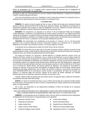 Viernes 28 de octubre de 2016 DIARIO OFICIAL (Primera Sección) 57
LISTA de participantes que en el trigésimo cuarto concurso interno de oposición para la designación de
magistrados de Circuito pasan a la segunda etapa.
Al margen un sello con el Escudo Nacional, que dice: Estados Unidos Mexicanos.- Consejo de la Judicatura
Federal.- Secretaría Ejecutiva del Pleno.
LISTA DE PARTICIPANTES QUE EN EL TRIGÉSIMO CUARTO CONCURSO INTERNO DE OPOSICIÓN PARA LA
DESIGNACIÓN DE MAGISTRADOS DE CIRCUITO PASAN A LA SEGUNDA ETAPA.
CONSIDERANDO
PRIMERO.- En sesión de tres de agosto del año en curso, el Pleno del Consejo de la Judicatura Federal
aprobó el Acuerdo General del Pleno del Consejo de la Judicatura Federal, que establece el procedimiento y
lineamientos generales para acceder al cargo de Magistrado de Circuito, mediante concursos internos de
oposición, publicado en el Diario Oficial de la Federación de cinco de ese mes;
SEGUNDO.- En acatamiento a lo dispuesto en el artículo 17 de la Constitución Política de los Estados
Unidos Mexicanos y conforme a los lineamientos de carrera judicial que prevé la Ley Orgánica del Poder
Judicial de la Federación, se ordenó emitir la convocatoria correspondiente dirigida a los jueces de Distrito que
estuvieran interesados en participar en el trigésimo cuarto concurso interno de oposición para la designación
de Magistrados de Circuito, y cumplieran con los requisitos establecidos para ello;
TERCERO.- De conformidad con lo establecido en los artículos 11, fracción I, 20, 21 y 22 del acuerdo
general en cita, la primera etapa del concurso mencionado consistió en la resolución de un cuestionario
integrado por el Comité a que se refiere el artículo 116 de la ley orgánica invocada.
La evaluación de los cuestionarios la realizó el Comité Técnico de ese concurso;
CUARTO.- En sesión del once de este mes, la Comisión de Carrera Judicial, conforme al artículo 23 del
acuerdo general invocado, recibió la lista de calificaciones que el Director General del Instituto de la Judicatura
Federal le envió, que contiene las calificaciones de la primera etapa.
Con apoyo en el artículo 114, fracciones I, párrafo segundo y II, párrafos segundo y tercero, de la Ley
Orgánica del Poder Judicial de la Federación, que en cuanto al procedimiento a que se deben sujetar los
concursos de oposición para la designación de magistrados de Circuito y jueces de Distrito establecen que en
la convocatoria se señalarán los elementos que se estimen necesarios, así como que de entre el número total
de aspirantes pasarán a la siguiente etapa quienes hayan obtenido las más altas calificaciones, asegurando
que el número de los seleccionados sea mayor al de las plazas vacantes, lo cual será definido por el Consejo;
y en el numeral 23, párrafo tercero, del acuerdo general de referencia, que sustenta la convocatoria al
concurso en mención, en el que se prevé que pasarán a la segunda etapa, en sus dos fases, quienes hayan
obtenido las más altas calificaciones, que no podrán ser menores a ochenta y cinco puntos, de acuerdo al
punto DECIMOCUARTO de la convocatoria, acordó someter a consideración del Pleno del Consejo que
pasaran a la segunda etapa del concurso, además de los jueces de Distrito ratificados los veintidós
participantes que en el cuestionario obtuvieron ochenta y cinco puntos o más.
También, elaboró la lista de las personas que tendrán acceso a la segunda etapa y determinó someterla a
consideración del propio Pleno del Consejo;
QUINTO.- En sesión de veintiséis del mes en curso, el Pleno del Consejo de la Judicatura Federal analizó
los documentos y las propuestas de dicha Comisión; consecuentemente, declaró quiénes de los participantes
pasan a la segunda etapa.
Por lo tanto, con fundamento en las disposiciones señaladas, el Pleno del Consejo de la Judicatura
Federal, ordena publicar la
LISTA DE PARTICIPANTES QUE EN EL TRIGÉSIMO CUARTO CONCURSO INTERNO DE OPOSICIÓN
PARA LA DESIGNACIÓN DE MAGISTRADOS DE CIRCUITO PASAN A LA SEGUNDA ETAPA.
PRIMERO.- Los participantes que en el trigésimo cuarto concurso interno de oposición para la designación
de Magistrados de Circuito pasan a la segunda etapa son los siguientes:
1. Altamirano Jiménez Lucina
2. Ángel Ramírez Marcelino
3. Angulo Garfias Raúl
4. Aragón Jiménez Castro Alfredo
5. Arredondo Gallegos Jorge Cristóbal
6. Arroyo Herrera Miguel
7. Barrios Solís Marta Elena
8. Bautista Encina Alfredo Manuel
9. Betancourt Vázquez Miguel Ángel
10. Bustamante Guerrero J. Guadalupe
 