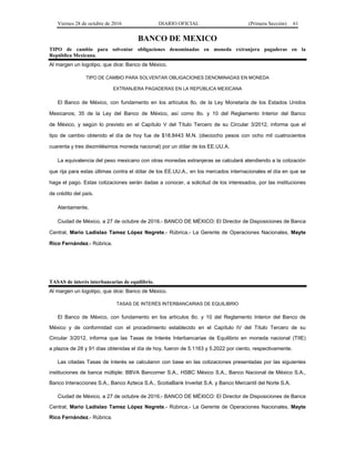 Viernes 28 de octubre de 2016 DIARIO OFICIAL (Primera Sección) 61
BANCO DE MEXICO
TIPO de cambio para solventar obligaciones denominadas en moneda extranjera pagaderas en la
República Mexicana.
Al margen un logotipo, que dice: Banco de México.
TIPO DE CAMBIO PARA SOLVENTAR OBLIGACIONES DENOMINADAS EN MONEDA
EXTRANJERA PAGADERAS EN LA REPÚBLICA MEXICANA
El Banco de México, con fundamento en los artículos 8o. de la Ley Monetaria de los Estados Unidos
Mexicanos; 35 de la Ley del Banco de México, así como 8o. y 10 del Reglamento Interior del Banco
de México, y según lo previsto en el Capítulo V del Título Tercero de su Circular 3/2012, informa que el
tipo de cambio obtenido el día de hoy fue de $18.8443 M.N. (dieciocho pesos con ocho mil cuatrocientos
cuarenta y tres diezmilésimos moneda nacional) por un dólar de los EE.UU.A.
La equivalencia del peso mexicano con otras monedas extranjeras se calculará atendiendo a la cotización
que rija para estas últimas contra el dólar de los EE.UU.A., en los mercados internacionales el día en que se
haga el pago. Estas cotizaciones serán dadas a conocer, a solicitud de los interesados, por las instituciones
de crédito del país.
Atentamente,
Ciudad de México, a 27 de octubre de 2016.- BANCO DE MÉXICO: El Director de Disposiciones de Banca
Central, Mario Ladislao Tamez López Negrete.- Rúbrica.- La Gerente de Operaciones Nacionales, Mayte
Rico Fernández.- Rúbrica.
TASAS de interés interbancarias de equilibrio.
Al margen un logotipo, que dice: Banco de México.
TASAS DE INTERÉS INTERBANCARIAS DE EQUILIBRIO
El Banco de México, con fundamento en los artículos 8o. y 10 del Reglamento Interior del Banco de
México y de conformidad con el procedimiento establecido en el Capítulo IV del Título Tercero de su
Circular 3/2012, informa que las Tasas de Interés Interbancarias de Equilibrio en moneda nacional (TIIE)
a plazos de 28 y 91 días obtenidas el día de hoy, fueron de 5.1163 y 5.2022 por ciento, respectivamente.
Las citadas Tasas de Interés se calcularon con base en las cotizaciones presentadas por las siguientes
instituciones de banca múltiple: BBVA Bancomer S.A., HSBC México S.A., Banco Nacional de México S.A.,
Banco Interacciones S.A., Banco Azteca S.A., ScotiaBank Inverlat S.A. y Banco Mercantil del Norte S.A.
Ciudad de México, a 27 de octubre de 2016.- BANCO DE MÉXICO: El Director de Disposiciones de Banca
Central, Mario Ladislao Tamez López Negrete.- Rúbrica.- La Gerente de Operaciones Nacionales, Mayte
Rico Fernández.- Rúbrica.
 