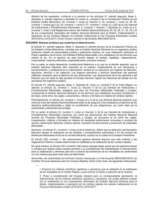 64 (Primera Sección) DIARIO OFICIAL Viernes 28 de octubre de 2016
difusión de los resultados, conforme a lo previsto en los artículos 41, párrafo segundo, Base V,
Apartado A, párrafo segundo y Apartado B, inciso a), numeral 5 de la Constitución Política de los
Estados Unidos Mexicanos; 32, numeral 1, inciso a), fracción V; 34, numeral 1, inciso a); 35; 44,
numeral 1, incisos gg) y jj); 45, numeral 1, inciso l); 51, numeral 1, inciso p) y 220 de la Ley General
de Instituciones y Procedimientos Electorales; 4, numeral 1, fracción 1, Apartado A), inciso a) y 5,
numeral 1, inciso r) del Reglamento Interior del Instituto Nacional Electoral; 24, 25, 26, 31, 32, 33 y 34
de los Lineamientos Generales del Instituto Nacional Electoral para el Diseño, Implementación y
Operación de los Conteos Rápidos de Carácter Institucional en los Procesos Electorales Locales
2015-2016 y 2016-2017; Punto Tercero, fracción II del Acuerdo INE/CG957/2015.
SEGUNDO. Razones jurídicas que sustentan la determinación.
El artículo 41, párrafo segundo, Base V, Apartado A, párrafo primero de la Constitución Política de
los Estados Unidos Mexicanos, mandata que el Instituto Nacional Electoral es un organismo público
autónomo dotado de personalidad jurídica y patrimonio propios, en cuya integración participan el
Poder Legislativo de la Unión, los Partidos Políticos Nacionales y los ciudadanos, en los términos que
ordene la ley. En el ejercicio de esta función estatal, la certeza, legalidad, independencia,
imparcialidad, máxima publicidad y objetividad serán principios rectores.
Por su parte, la citada disposición constitucional determina a su vez en el párrafo segundo, que el
Instituto Nacional Electoral será autoridad en la materia, independiente en sus decisiones y
funcionamiento, y profesional en su desempeño; contará en su estructura con órganos de dirección,
ejecutivos, técnicos y de vigilancia. Los órganos ejecutivos y técnicos dispondrán del personal
calificado necesario para el ejercicio de sus atribuciones. Las disposiciones de la ley electoral y del
Estatuto que con base en ella apruebe el Consejo General, regirán las relaciones de trabajo con los
servidores del organismo público.
El artículo 41, párrafo segundo, Base V, Apartado B, inciso a), numeral 5 de la Carta Magna, en
relación al artículo 32, numeral 1, inciso a), fracción V de la Ley General de Instituciones y
Procedimientos Electorales, establece que para los Procesos Electorales Federales y Locales,
corresponde al Instituto Nacional Electoral, en los términos que establecen la propia Constitución y
las leyes, entre otros, las reglas, Lineamientos, criterios y formatos en materia de conteos rápidos.
Particularmente, el artículo 30, numeral 1, incisos d) y f) de la Ley General electoral disponen que
entre los fines del Instituto Nacional Electoral están el de asegurar a los ciudadanos el ejercicio de los
derechos político-electorales y vigilar el cumplimiento de sus obligaciones, así como velar por la
autenticidad y efectividad del sufragio.
Por su parte, el artículo 32, numeral 1, inciso a), fracción V de la Ley General de Instituciones y
Procedimientos Electorales menciona que entre las atribuciones del Instituto Nacional Electoral
durante los Procesos Electorales Federales y locales, se encuentra la de emitir las reglas,
Lineamientos, criterios y formatos en materia de resultados preliminares; encuestas o sondeos de
opinión; observación electoral; conteos rápidos; impresión de documentos y producción de materiales
electorales.
Asimismo, el artículo 51, numeral 1, inciso p) de la citada ley, refiere que es atribución del Secretario
Ejecutivo apoyar la realización de los estudios o procedimientos pertinentes a fin de conocer las
tendencias electorales el día de la Jornada Electoral, cuando así lo ordene el Consejero Presidente.
El artículo 220, numeral 1, del ordenamiento general electoral dispone que este Instituto y los
Organismos Públicos Locales determinarán la viabilidad en la realización de los conteos rápidos.
De igual manera, el artículo 220, numeral 2 del mismo precepto legal, prevé que las personas físicas
o morales que realicen estos conteos pondrán a su consideración las metodologías y financiamiento
para su elaboración y términos para dar a conocer las tendencias de los resultados de conformidad
con los criterios que para cada caso se determinen.
Ahora bien, de conformidad con el Punto Tercero, fracciones I y II del Acuerdo INE/CG957/2015, los
Comités Técnicos Asesores para los Conteos Rápidos, tienen entre otras, las siguientes atribuciones:
“…
I. Proponer los criterios científicos, logísticos y operativos que se utilizarán en la estimación
de los resultados en el Conteo Rápido, y para normar el diseño y selección de la muestra.
II. Poner a consideración del Consejo General para su correspondiente aprobación, la
determinación de los criterios científicos, logísticos y operativos, los cuales deberán cumplir
con lo establecido en los Lineamientos Generales del Instituto Nacional Electoral para el
diseño, implementación y operación de los conteos rápidos de carácter institucional en los
Procesos Electorales Locales 2015-2016 y 2016-2017.
 