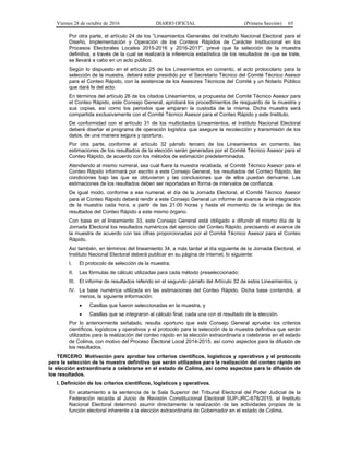 Viernes 28 de octubre de 2016 DIARIO OFICIAL (Primera Sección) 65
Por otra parte, el artículo 24 de los “Lineamientos Generales del Instituto Nacional Electoral para el
Diseño, Implementación y Operación de los Conteos Rápidos de Carácter Institucional en los
Procesos Electorales Locales 2015-2016 y 2016-2017”, prevé que la selección de la muestra
definitiva, a través de la cual se realizará la inferencia estadística de los resultados de que se trate,
se llevará a cabo en un acto público.
Según lo dispuesto en el artículo 25 de los Lineamientos en comento, el acto protocolario para la
selección de la muestra, deberá estar presidido por el Secretario Técnico del Comité Técnico Asesor
para el Conteo Rápido, con la asistencia de los Asesores Técnicos del Comité y un Notario Público
que dará fe del acto.
En términos del artículo 26 de los citados Lineamientos, a propuesta del Comité Técnico Asesor para
el Conteo Rápido, este Consejo General, aprobará los procedimientos de resguardo de la muestra y
sus copias, así como los periodos que amparan la custodia de la misma. Dicha muestra será
compartida exclusivamente con el Comité Técnico Asesor para el Conteo Rápido y este Instituto.
De conformidad con el artículo 31 de los multicitados Lineamientos, el Instituto Nacional Electoral
deberá diseñar el programa de operación logística que asegure la recolección y transmisión de los
datos, de una manera segura y oportuna.
Por otra parte, conforme al artículo 32 párrafo tercero de los Lineamientos en comento, las
estimaciones de los resultados de la elección serán generadas por el Comité Técnico Asesor para el
Conteo Rápido, de acuerdo con los métodos de estimación predeterminados.
Atendiendo al mismo numeral, sea cual fuere la muestra recabada, el Comité Técnico Asesor para el
Conteo Rápido informará por escrito a este Consejo General, los resultados del Conteo Rápido, las
condiciones bajo las que se obtuvieron y las conclusiones que de ellos puedan derivarse. Las
estimaciones de los resultados deben ser reportadas en forma de intervalos de confianza.
De igual modo, conforme a ese numeral, el día de la Jornada Electoral, el Comité Técnico Asesor
para el Conteo Rápido deberá rendir a este Consejo General un informe de avance de la integración
de la muestra cada hora, a partir de las 21:00 horas y hasta el momento de la entrega de los
resultados del Conteo Rápido a este mismo órgano.
Con base en el lineamiento 33, este Consejo General está obligado a difundir el mismo día de la
Jornada Electoral los resultados numéricos del ejercicio del Conteo Rápido, precisando el avance de
la muestra de acuerdo con las cifras proporcionadas por el Comité Técnico Asesor para el Conteo
Rápido.
Así también, en términos del lineamiento 34, a más tardar al día siguiente de la Jornada Electoral, el
Instituto Nacional Electoral deberá publicar en su página de internet, lo siguiente:
I. El protocolo de selección de la muestra;
II. Las fórmulas de cálculo utilizadas para cada método preseleccionado;
III. El informe de resultados referido en el segundo párrafo del Artículo 32 de estos Lineamientos, y
IV. La base numérica utilizada en las estimaciones del Conteo Rápido. Dicha base contendrá, al
menos, la siguiente información:
 Casillas que fueron seleccionadas en la muestra, y
 Casillas que se integraron al cálculo final, cada una con el resultado de la elección.
Por lo anteriormente señalado, resulta oportuno que este Consejo General apruebe los criterios
científicos, logísticos y operativos y el protocolo para la selección de la muestra definitiva que serán
utilizados para la realización del conteo rápido en la elección extraordinaria a celebrarse en el estado
de Colima, con motivo del Proceso Electoral Local 2014-2015, así como aspectos para la difusión de
los resultados.
TERCERO. Motivación para aprobar los criterios científicos, logísticos y operativos y el protocolo
para la selección de la muestra definitiva que serán utilizados para la realización del conteo rápido en
la elección extraordinaria a celebrarse en el estado de Colima, así como aspectos para la difusión de
los resultados.
I. Definición de los criterios científicos, logísticos y operativos.
En acatamiento a la sentencia de la Sala Superior del Tribunal Electoral del Poder Judicial de la
Federación recaída al Juicio de Revisión Constitucional Electoral SUP-JRC-678/2015, el Instituto
Nacional Electoral determinó asumir directamente la realización de las actividades propias de la
función electoral inherente a la elección extraordinaria de Gobernador en el estado de Colima.
 
