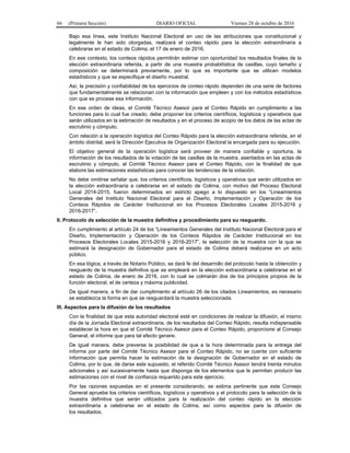 66 (Primera Sección) DIARIO OFICIAL Viernes 28 de octubre de 2016
Bajo esa línea, este Instituto Nacional Electoral en uso de las atribuciones que constitucional y
legalmente le han sido otorgadas, realizará el conteo rápido para la elección extraordinaria a
celebrarse en el estado de Colima, el 17 de enero de 2016.
En ese contexto, los conteos rápidos permitirán estimar con oportunidad los resultados finales de la
elección extraordinaria referida, a partir de una muestra probabilística de casillas, cuyo tamaño y
composición se determinará previamente, por lo que es importante que se utilicen modelos
estadísticos y que se especifique el diseño muestral.
Así, la precisión y confiabilidad de los ejercicios de conteo rápido dependen de una serie de factores
que fundamentalmente se relacionan con la información que empleen y con los métodos estadísticos
con que se procese esa información.
En ese orden de ideas, el Comité Técnico Asesor para el Conteo Rápido en cumplimiento a las
funciones para lo cual fue creado, debe proponer los criterios científicos, logísticos y operativos que
serán utilizados en la estimación de resultados y en el proceso de acopio de los datos de las actas de
escrutinio y cómputo.
Con relación a la operación logística del Conteo Rápido para la elección extraordinaria referida, en el
ámbito distrital, será la Dirección Ejecutiva de Organización Electoral la encargada para su ejecución.
El objetivo general de la operación logística será proveer de manera confiable y oportuna, la
información de los resultados de la votación de las casillas de la muestra, asentados en las actas de
escrutinio y cómputo, al Comité Técnico Asesor para el Conteo Rápido, con la finalidad de que
elabore las estimaciones estadísticas para conocer las tendencias de la votación.
No debe omitirse señalar que, los criterios científicos, logísticos y operativos que serán utilizados en
la elección extraordinaria a celebrarse en el estado de Colima, con motivo del Proceso Electoral
Local 2014-2015, fueron determinados en estricto apego a lo dispuesto en los “Lineamientos
Generales del Instituto Nacional Electoral para el Diseño, Implementación y Operación de los
Conteos Rápidos de Carácter Institucional en los Procesos Electorales Locales 2015-2016 y
2016-2017”.
II. Protocolo de selección de la muestra definitiva y procedimiento para su resguardo.
En cumplimiento al artículo 24 de los “Lineamientos Generales del Instituto Nacional Electoral para el
Diseño, Implementación y Operación de los Conteos Rápidos de Carácter Institucional en los
Procesos Electorales Locales 2015-2016 y 2016-2017”, la selección de la muestra con la que se
estimará la designación de Gobernador para el estado de Colima deberá realizarse en un acto
público.
En esa lógica, a través de Notario Público, se dará fe del desarrollo del protocolo hasta la obtención y
resguardo de la muestra definitiva que se empleará en la elección extraordinaria a celebrarse en el
estado de Colima, de enero de 2016, con lo cual se colmarán dos de los principios propios de la
función electoral, el de certeza y máxima publicidad.
De igual manera, a fin de dar cumplimiento al artículo 26 de los citados Lineamientos, es necesario
se establezca la forma en que se resguardará la muestra seleccionada.
III. Aspectos para la difusión de los resultados
Con la finalidad de que esta autoridad electoral esté en condiciones de realizar la difusión, el mismo
día de la Jornada Electoral extraordinaria, de los resultados del Conteo Rápido, resulta indispensable
establecer la hora en que el Comité Técnico Asesor para el Conteo Rápido, proporcione al Consejo
General, el informe que para tal efecto genere.
De igual manera, debe preverse la posibilidad de que a la hora determinada para la entrega del
informe por parte del Comité Técnico Asesor para el Conteo Rápido, no se cuente con suficiente
información que permita hacer la estimación de la designación de Gobernador en el estado de
Colima, por lo que, de darse este supuesto, el referido Comité Técnico Asesor tendrá treinta minutos
adicionales y así sucesivamente hasta que disponga de los elementos que le permitan producir las
estimaciones con el nivel de confianza requerido para este ejercicio.
Por las razones expuestas en el presente considerando, se estima pertinente que este Consejo
General apruebe los criterios científicos, logísticos y operativos y el protocolo para la selección de la
muestra definitiva que serán utilizados para la realización del conteo rápido en la elección
extraordinaria a celebrarse en el estado de Colima, así como aspectos para la difusión de
los resultados.
 