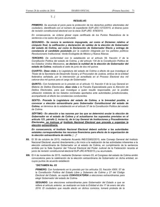 Viernes 28 de octubre de 2016 DIARIO OFICIAL (Primera Sección) 71
“[…]
RESUELVE:
PRIMERO. Se acumula el juicio para la protección de los derechos político electorales del
ciudadano, identificado con el número de expediente SUP-JDC-1272/2015, al diverso juicio
de revisión constitucional electoral con la clave SUP-JRC- 678/2015.
En consecuencia, se ordena glosar copia certificada de los Puntos Resolutivos de la
sentencia a los autos del juicio acumulado.
SEGUNDO.- Se revoca la sentencia impugnada, así como el Dictamen relativo al
cómputo final, la calificación y declaración de validez de la elección de Gobernador
del estado de Colima, así como la Declaración de Gobernador Electo y entrega de
constancia al candidato postulado por la coalición integrada por los partidos políticos
Revolucionario Institucional, Verde Ecologista de México y Nueva Alianza.
TERCERO. De conformidad con lo establecido en el artículo 59, fracción V de la
Constitución Política del estado de Colima, y del artículo 134 de la Constitución Política de
los Estados Unidos Mexicanos, se declara la nulidad de la elección de Gobernador del
estado de Colima, realizada el siete de junio de dos mil quince.
CUARTO.- Dese vista a la Legislatura del estado de Colima a efecto de que investigue al
Titular de la Secretaría de Desarrollo Social y al Procurador de Justicia, ambos de la entidad
federativa señalada, por la intervención ya acreditada en el Proceso Electoral dos mil
catorce-dos mil quince para el cargo de Gobernador.
QUINTO.- Con fundamento en lo previsto en el artículo 13, fracción II de la Ley General en
Materia de Delitos Electorales, dese vista a la Fiscalía Especializada para la Atención de
Delitos Electorales, para que investigue a quien resulte responsable, por la posible
utilización indebida de los listados nominales aportados ante autoridades jurisdiccionales,
acompañando al efecto las constancias conducentes.
SEXTO.- Proceda la Legislatura del estado de Colima, a la brevedad posible, a
convocar a elección extraordinaria para Gobernador Constitucional del estado de
Colima, en términos de lo establecido en el artículo 57 de la Constitución Política del estado
de Colima.
SÉPTIMO.- En atención a las razones por las que se determinó anular la elección de
Gobernador en el estado de Colima y al actualizarse los supuestos previstos en el
artículo 121, párrafo 2, inciso b), de la Ley General de Instituciones y Procedimientos
Electorales, se instruye al Instituto Nacional Electoral que proceda a organizar la
elección extraordinaria.
En consecuencia, el Instituto Nacional Electoral deberá solicitar a las autoridades
estatales correspondientes los recursos financieros para efecto de la organización de
la elección extraordinaria de mérito. […]”
XII. El 30 de octubre de 2015, mediante Acuerdo INE/CG902/2015, este Consejo General del Instituto
Nacional Electoral, asumió directamente y dio inicio a la realización de las actividades inherentes a la
elección extraordinaria de Gobernador en el estado de Colima, en cumplimiento de la sentencia
emitida por la Sala Superior del Tribunal Electoral del Poder Judicial de la Federación recaída al
juicio de revisión constitucional electoral SUP-JRC-678/2015 y su acumulado.
XIII. El 4 de noviembre de 2015, mediante Dictamen número 03, el Congreso del estado de Colima emitió
convocatoria para la celebración de la elección extraordinaria de Gobernador en dicha entidad, en
cuyos puntos de acuerdo estableció:
“DICTAMEN No. 03
PRIMERO. Con fundamento en lo previsto por los artículos 33, fracción XXIII, 57 de
la Constitución Política del Estado Libre y Soberano de Colima y 27 del Código
Electoral del Estado, se expide CONVOCATORIA a elecciones extraordinarias para
elegir Gobernador del estado de Colima.
SEGUNDO. Las elecciones extraordinarias para Gobernador del Estado a que se
refiere el artículo anterior, se realizarán en toda la Entidad el día 17 de enero del año
2016. El ciudadano que resulte electo en dichos comicios, tomará protesta de la
 