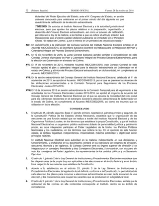 72 (Primera Sección) DIARIO OFICIAL Viernes 28 de octubre de 2016
titularidad del Poder Ejecutivo del Estado, ante el H. Congreso del Estado, en sesión
solemne convocada para celebrarse en el primer minuto del día siguiente en que
quede firme la calificación de la elección extraordinaria.
TERCERO. Se autoriza al Instituto Nacional Electoral y a la autoridad jurisdiccional
electoral, para que ajusten los plazos relativos a la preparación, organización y
desarrollo del Proceso Electoral extraordinario, así como al proceso de calificación,
previstos en la ley de la materia, a las fechas a que se refiere el artículo anterior. Las
Resoluciones que al efecto expidan deberán publicarse de inmediato en el Periódico
Oficial, “El estado de Colima”, y por lo menos en un periódico de circulación estatal.”
XIV. En cumplimiento a la instrucción del Consejo General del Instituto Nacional Electoral emitida en el
Acuerdo INE/CG902/2015, la Secretaría Ejecutiva coordinó los trabajos para la integración del Plan y
Calendario Integral del Proceso Electoral Extraordinario.
XV. El 10 de noviembre de 2015, la Junta General Ejecutiva aprobó someter a consideración de este
Consejo General el proyecto de Plan y Calendario Integral del Proceso Electoral Extraordinario, para
la elección de Gobernador en el estado de Colima.
XVI. El 11 de noviembre de 2015, mediante Acuerdo INE/CG954/2015, este Consejo General de este
Instituto aprobó el plan y calendario integral para la elección extraordinaria de Gobernador en el
estado de Colima, y el inicio del Proceso Electoral extraordinario en dicha entidad, en cumplimiento al
Acuerdo INE/CG902/2015.
XVII. En la sesión extraordinaria del Consejo General del Instituto Nacional Electoral, celebrada el 11 de
noviembre de 2015, se aprobó el Acuerdo INE/CG949/2015, por el que se precisan los alcances de
las atribuciones encomendadas a la Comisión Temporal para Seguimiento de los Procesos
Electorales Locales 2015-2016.
XVIII.El 10 de diciembre 2015 en sesión extraordinaria de la Comisión Temporal para el seguimiento a las
actividades de los Procesos Electorales Locales 2015-2016, se aprobó el proyecto de Acuerdo del
Consejo General del Instituto Nacional Electoral por el que se aprueba la modalidad del voto postal
para los colimenses residentes en el extranjero durante la elección extraordinaria de Gobernador en
el estado de Colima, en cumplimiento al Acuerdo INE/CG902/2015, así como los insumos que se
utilizarán en dicha elección.
CONSIDERANDO
1. El artículo 41, párrafo segundo, Base V, párrafo primero, Apartado A, párrafos primero y segundo, de
la Constitución Política de los Estados Unidos Mexicanos, establece que la organización de las
elecciones es una función estatal que se realiza a través del Instituto Nacional Electoral y de los
Organismos Públicos Locales, en los términos que establece la propia Constitución, y que el Instituto
Nacional Electoral es un organismo público autónomo dotado de personalidad jurídica y patrimonio
propio, en cuya integración participan el Poder Legislativo de la Unión, los Partidos Políticos
Nacionales y los ciudadanos, en los términos que ordene la ley. En el ejercicio de esta función
estatal, la certeza, legalidad, independencia, imparcialidad, máxima publicidad y objetividad serán
principios rectores.
El Instituto Nacional Electoral será autoridad en la materia, independiente en sus decisiones y
funcionamiento, y profesional en su desempeño; contará en su estructura con órganos de dirección,
ejecutivos, técnicos y de vigilancia. El Consejo General será su órgano superior de dirección y se
integrará por un consejero Presidente y diez Consejeros Electorales, y concurrirán, con voz pero sin
voto, los consejeros del Poder Legislativo, los representantes de los partidos políticos y un Secretario
Ejecutivo.
2. El artículo 1, párrafo 2 de la Ley General de Instituciones y Procedimientos Electorales establece que
las disposiciones de la propia Ley son aplicables a las elecciones en el ámbito federal y en el ámbito
local respecto de las materias que establece la Constitución.
3. Acorde a lo establecido en el artículo 25, párrafo 3 de la Ley General de Instituciones y
Procedimientos Electorales, la legislación local definirá, conforme a la Constitución, la periodicidad de
cada elección, los plazos para convocar a elecciones extraordinarias en caso de la anulación de una
elección, y los mecanismos para ocupar las vacantes que se produzcan en la legislatura local.
4. El artículo 5, párrafo 1 de la Ley General de Instituciones y Procedimientos Electorales, señala que la
aplicación de las normas en ella contenidas corresponde al Instituto, dentro de su ámbito de
competencia.
 