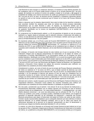 74 (Primera Sección) DIARIO OFICIAL Viernes 28 de octubre de 2016
Lista Nominal en tanto recogen su credencial. Asimismo, el mantener el corte referido permitirá: i) a
los ciudadanos votar en la misma casilla donde lo hicieron en la Jornada Electoral del 7 de junio
pasado; ii) mantener sin cambios el número de casillas a instalar en la jornada, y iii) asegurar la
posibilidad de habilitar a los mismos funcionarios de casilla que participaron en la Jornada Electoral
del 7 de junio de 2015. Es decir, se favorece que las ciudadanas y ciudadanos colimenses ejerzan
su derecho al voto en las mismas condiciones que lo hicieron en el marco del Proceso Electoral
Local ordinario.
Dada la relevancia que la presente determinación tiene para la tutela de los derechos conferida a
esta autoridad, también fue adoptada para dotar de certeza los demás procesos electorales
extraordinarios que se están llevando a cabo. Al respecto, es importante señalar que la
determinación ya fue objeto de pronunciamiento por parte de la Sala Superior, al resolver el recurso
de apelación identificado con el número de expediente SUP-RAP745/2015, en el sentido de
confirmar la medida.
12. En congruencia con la determinación anterior, y a fin de garantizar el derecho al voto de quienes
solicitaron su registro desde el extranjero para la elección ordinaria a Gobernador del estado de
Colima, la Lista Nominal de Colimenses Residentes en el Extranjero, también será la que se utilizó
para la Jornada Electoral del 7 de junio pasado.
13. Es importante señalar que, en el Punto cuarto del Acuerdo INE/CG50/2014 este Consejo General
determinó que las Credenciales para Votar que tengan como recuadros para el marcaje del año de la
elección federal los números 12 15 06 09, denominadas “15”, concluyan su vigencia el 31 de
diciembre de 2015, lo que conlleva que los registros de los ciudadanos que se ubiquen en dichos
supuestos serán excluidos del Padrón Electoral y de la Lista Nominal de Electores el 1 de enero de
2016.
Sin embargo, el Acuerdo del Consejo General de este Instituto por el que se aprueba el Plan y
Calendario Integral para la Elección Extraordinaria de Gobernador en el estado de Colima, en
cumplimiento al Acuerdo INE/CG902/2015 y la Convocatoria emitida por el Congreso de dicha
entidad federativa, identificado con la clave INE/CG954/2015, en su punto de acuerdo quinto señala
que los ciudadanos cuyas Credenciales para Votar pierdan vigencia en el año 2016, podrán sufragar
con la misma, si se encuentran en la Lista Nominal de Electores utilizada en la elección ordinaria del
7 de junio de 2015, por lo que, las Direcciones del Registro Federal de Electores y de Capacitación
Electoral y Educación Cívica deberán de realizar las acciones necesarias para notificarlo con
oportunidad a los ciudadanos de dicha entidad federativa.
Considerando lo anterior, así como el hecho de que la jornada del Proceso Electoral extraordinario
de mérito se celebrará el 17 de enero de 2016 y que el listado nominal de electores que será
empleado corresponde al utilizado para la elección del 7 de junio de 2015, es indispensable que esta
autoridad, a fin de garantizar el ejercicio del derecho al voto de todos los ciudadanos que se
encuentran inscritos en el listado nominal de electores antes citado, determine que éstos podrán
sufragar con dichas credenciales en los comicios a celebrarse el 17 de enero de ese año, aún en el
supuesto de que cuenten con credenciales para votar que pierdan vigencia en el año 2016.
Derivado de lo anterior, resulta necesario que las Direcciones del Registro Federal de Electores y de
Capacitación Electoral y Educación Cívica realicen las acciones necesarias para notificar con
oportunidad a los ciudadanos de dicha entidad federativa, lo señalado en el párrafo anterior.
14. Por otra parte, considerando que el párrafo 1 del artículo 33 de la Ley General de Instituciones y
Procedimientos Electorales establece que el Instituto ejercerá sus funciones en todo el territorio
nacional a través de sus delegaciones —en cada entidad federativa—, y subdelegaciones —en cada
Distrito electoral uninominal—, así como las atribuciones que los artículos 63, 68, 73 y 79 de la
misma Ley confieren a las Juntas y Consejos Locales y Distritales de este Instituto, con el objeto de
garantizar el desarrollo adecuado de las actividades de preparación y desarrollo del Proceso
Electoral extraordinario para elegir al Gobernador del estado de Colima, por parte de este Instituto.
También resulta imprescindible establecer que la cartografía electoral que tiene definida el Instituto
Nacional Electoral, en la entidad federativa señalada, será la que se utilice para ejercer las
atribuciones derivadas de la asunción en la elección extraordinaria; es decir, la demarcación y
secciones que integran los Distritos electorales federales 01 y 02, en Colima.
Lo anterior, en virtud de lo dispuesto en el Acuerdo del Consejo General de este Instituto por el que
se aprueba el Plan y Calendario Integral para la Elección Extraordinaria de Gobernador en el estado
de Colima, en cumplimiento al Acuerdo INE/CG902/2015 y la Convocatoria emitida por el Congreso
 