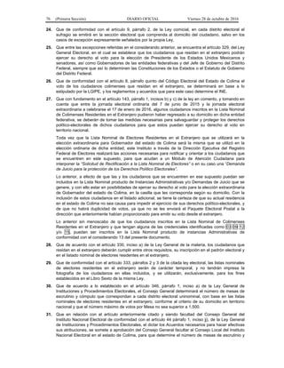 76 (Primera Sección) DIARIO OFICIAL Viernes 28 de octubre de 2016
24. Que de conformidad con el artículo 9, párrafo 2, de la Ley comicial, en cada distrito electoral el
sufragio se emitirá en la sección electoral que comprenda al domicilio del ciudadano, salvo en los
casos de excepción expresamente señalados por la propia Ley.
25. Que entre las excepciones referidas en el considerando anterior, se encuentra el artículo 329, del Ley
General Electoral, en el cual se establece que los ciudadanos que residan en el extranjero podrán
ejercer su derecho al voto para la elección de Presidente de los Estados Unidos Mexicanos y
senadores, así como Gobernadores de las entidades federativas y del Jefe de Gobierno del Distrito
Federal, siempre que así lo determinen las Constituciones de los Estados o el Estatuto de Gobierno
del Distrito Federal.
26. Que de conformidad con el artículo 8, párrafo quinto del Código Electoral del Estado de Colima el
voto de los ciudadanos colimenses que residan en el extranjero, se determinará en base a lo
estipulado por la LGIPE, y los reglamentos y acuerdos que para este caso determine el INE.
27. Que con fundamento en el artículo 143, párrafo 1, incisos b) y c) de la ley en comento, y tomando en
cuenta que entre la jornada electoral ordinaria del 7 de junio de 2015 y la jornada electoral
extraordinaria a celebrarse el 17 de enero de 2016, algunos ciudadanos inscritos en la Lista Nominal
de Colimenses Residentes en el Extranjero pudieron haber regresado a su domicilio en dicha entidad
federativa, se deberán de tomar las medidas necesarias para salvaguardar y proteger los derechos
político-electorales de dichos ciudadanos para que estos puedan ejercer su derecho al voto en
territorio nacional.
Toda vez que la Lista Nominal de Electores Residentes en el Extranjero que se utilizará en la
elección extraordinaria para Gobernador del estado de Colima será la misma que se utilizó en la
elección ordinaria de dicha entidad, este Instituto a través de la Dirección Ejecutiva del Registro
Federal de Electores realizará las acciones necesarias para notificar y orientar a los ciudadanos que
se encuentren en este supuesto, para que acudan a un Módulo de Atención Ciudadana para
interponer la “Solicitud de Rectificación a la Lista Nominal de Electores” o en su caso una “Demanda
de Juicio para la protección de los Derechos Político Electorales”.
Lo anterior, a efecto de que las y los ciudadanos que se encuentren en ese supuesto puedan ser
incluidos en la Lista Nominal producto de Instancias Administrativas y/o Demandas de Juicio que se
genere, y con ello estar en posibilidades de ejercer su derecho al voto para la elección extraordinaria
de Gobernador del estado de Colima, en la casilla que les corresponda según su domicilio. Con la
inclusión de estos ciudadanos en el listado adicional, se tiene la certeza de que su actual residencia
en el estado de Colima no sea causa para impedir el ejercicio de sus derechos político-electorales, y
de que no habrá duplicidad de votos, ya que no se les enviará el Paquete Electoral Postal a la
dirección que anteriormente habían proporcionado para emitir su voto desde el extranjero.
Lo anterior sin menoscabo de que los ciudadanos inscritos en la Lista Nominal de Colimenses
Residentes en el Extranjero y que tengan alguna de las credenciales identificadas como 03 09 12
y/o 15, puedan ser inscritos en la Lista Nominal producto de instancias Administrativas de
conformidad con el considerando 13 del presente documento.
28. Que de acuerdo con el artículo 330, inciso a) de la Ley General de la materia, los ciudadanos que
residan en el extranjero deberán cumplir entre otros requisitos, su inscripción en el padrón electoral y
en el listado nominal de electores residentes en el extranjero.
29. Que de conformidad con el artículo 333, párrafos 2 y 3 de la citada ley electoral, las listas nominales
de electores residentes en el extranjero serán de carácter temporal, y no tendrán impresa la
fotografía de los ciudadanos en ellas incluidos, y se utilizarán, exclusivamente, para los fines
establecidos en el Libro Sexto de la misma Ley.
30. Que de acuerdo a lo establecido en el artículo 346, párrafo 1, inciso a) de la Ley General de
Instituciones y Procedimientos Electorales, el Consejo General determinará el número de mesas de
escrutinio y cómputo que correspondan a cada distrito electoral uninominal, con base en las listas
nominales de electores residentes en el extranjero, conforme al criterio de su domicilio en territorio
nacional y que el número máximo de votos por Mesa no sea superior a 1,500.
31. Que en relación con el artículo anteriormente citado y siendo facultad del Consejo General del
Instituto Nacional Electoral de conformidad con el artículo 44 párrafo 1, inciso jj), de la Ley General
de Instituciones y Procedimientos Electorales, el dictar los Acuerdos necesarios para hacer efectivas
sus atribuciones, se somete a aprobación del Consejo General facultar al Consejo Local del Instituto
Nacional Electoral en el estado de Colima, para que determine el número de mesas de escrutinio y
 