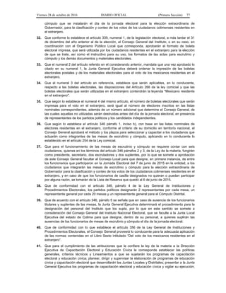 Viernes 28 de octubre de 2016 DIARIO OFICIAL (Primera Sección) 77
cómputo que se instalarán el día de la jornada electoral para la elección extraordinaria de
Gobernador, para la clasificación y conteo de los votos de los ciudadanos colimenses residentes en
el extranjero.
32. Que conforme lo establece el artículo 339, numeral 1, de la legislación electoral, a más tardar el 31
de diciembre del año anterior al de la elección, el Consejo General del Instituto, o en su caso, en
coordinación con el Organismo Público Local que corresponda, aprobarán el formato de boleta
electoral impresa, que será utilizada por los ciudadanos residentes en el extranjero para la elección
de que se trate, así como el instructivo para su uso, los formatos de las actas para escrutinio y
cómputo y los demás documentos y materiales electorales.
33. Que el numeral 2 del artículo referido en el considerando anterior, mandata que una vez aprobado lo
citado en su numeral 1, la Junta General Ejecutiva deberá ordenar la impresión de las boletas
electorales postales y de los materiales electorales para el voto de los mexicanos residentes en el
extranjero.
34. Que el numeral 3 del artículo en referencia, establece que serán aplicables, en lo conducente,
respecto a las boletas electorales, las disposiciones del Artículo 266 de la ley comicial y que las
boletas electorales que serán utilizadas en el extranjero contendrán la leyenda "Mexicano residente
en el extranjero".
35. Que según lo establece el numeral 4 del mismo artículo, el número de boletas electorales que serán
impresas para el voto en el extranjero, será igual al número de electores inscritos en las listas
nominales correspondientes, además de un número adicional que determine el Consejo General, de
las cuales aquellas no utilizadas serán destruidas antes del día de la jornada electoral, en presencia
de representantes de los partidos políticos y los candidatos independientes.
36. Que según lo establece el artículo 346 párrafo 1, inciso b), con base en las listas nominales de
electores residentes en el extranjero, conforme al criterio de su domicilio en territorio nacional, el
Consejo General aprobará el método y los plazos para seleccionar y capacitar a los ciudadanos que
actuarán como integrantes de las mesas de escrutinio y cómputo, aplicando en lo conducente lo
establecido en el artículo 254 de la Ley comicial.
37. Que para el funcionamiento de las mesas de escrutinio y cómputo se requiere contar con seis
ciudadanos, quienes en los términos del artículo 346 párrafos 2 y 3, de la Ley de la materia, fungirán
como presidente, secretario, dos escrutadores y dos suplentes, por lo que se somete a aprobación
de este Consejo General facultar al Consejo Local para que designe, en primera instancia, de entre
los funcionarios que participaron en la Jornada Electoral del 7 de junio de 2015 en la entidad, a los
ciudadanos que integrarán las mesas de escrutinio y cómputo para la elección extraordinaria de
Gobernador para la clasificación y conteo de los votos de los ciudadanos colimenses residentes en el
extranjero, y en caso de que los funcionarios de casilla designados no quieran o puedan participar
por alguna razón, se tomarán de la Lista de Reserva que quedó al 6 de junio de 2015.
38. Que de conformidad con el artículo 346, párrafo 4 de la Ley General de Instituciones y
Procedimientos Electorales, los partidos políticos designarán 2 representantes por cada mesa, un
representante general por cada 20 mesas y un representante general para el Cómputo Distrital.
39. Que de acuerdo con el artículo 346, párrafo 5 se señala que en caso de ausencia de los funcionarios
titulares y suplentes de las mesas, la Junta General Ejecutiva determinará el procedimiento para la
designación del personal del Instituto que los supla, por lo que en este sentido se somete a
consideración del Consejo General del Instituto Nacional Electoral, que se faculte a la Junta Local
Ejecutiva del estado de Colima para que designe, dentro de su personal, a quienes suplirán las
ausencias de los funcionarios de mesas de escrutinio y cómputo el día de la jornada electoral.
40. Que de conformidad con lo que establece el artículo 356 de la Ley General de Instituciones y
Procedimientos Electorales, el Consejo General proveerá lo conducente para la adecuada aplicación
de las normas contenidas en el Libro Sexto intitulado “Del voto de los mexicanos residentes en el
extranjero”.
41. Que para el cumplimiento de las atribuciones que le confiere la ley de la materia a la Dirección
Ejecutiva de Capacitación Electoral y Educación Cívica le corresponde establecer las políticas
generales, criterios técnicos y Lineamientos a que se sujetarán los programas de capacitación
electoral y educación cívica; planear, dirigir y supervisar la elaboración de programas de educación
cívica y capacitación electoral que desarrollarán las Juntas Locales y Distritales; presentar a la Junta
General Ejecutiva los programas de capacitación electoral y educación cívica y vigilar su ejecución;
 