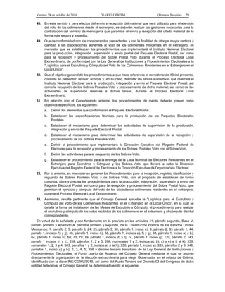 Viernes 28 de octubre de 2016 DIARIO OFICIAL (Primera Sección) 79
48. En este sentido y para efectos del envío y recepción del material que será utilizado para el ejercicio
del voto de los colimenses desde el extranjero, se deberán realizar las gestiones necesarias para la
contratación del servicio de mensajería que garantice el envío y recepción del citado material de la
forma más segura y expedita.
49. Que de conformidad con los considerandos precedentes y con la finalidad de otorgar mayor certeza y
claridad a las disposiciones atinentes al voto de los colimenses residentes en el extranjero, es
menester que se establezcan los procedimientos que implementará el Instituto Nacional Electoral
para la producción, integración, supervisión y envío postal del Paquete Electoral Postal, así como
para la recepción y procesamiento del Sobre Postal Voto durante el Proceso Electoral Local
Extraordinario, de conformidad con la Ley General de Instituciones y Procedimientos Electorales y la
"Logística para el Escrutinio y Cómputo del Voto de los Colimenses Residentes en el Extranjero en el
Local Único”.
50. Que el objetivo general de los procedimientos a que hace referencia el considerando 49 del presente,
consiste en presentar, revisar, acordar y, en su caso, delimitar las tareas sustantivas que realizará el
Instituto Nacional Electoral para la producción, integración y envío el Paquete Electoral Postal, así
como la recepción de los Sobres Postales Voto y procesamiento de dicho material; así como de las
actividades de supervisión relativas a dichas tareas, durante el Proceso Electoral Local
Extraordinario.
51. En relación con el Considerando anterior, los procedimientos de mérito deberán prever como
objetivos específicos, los siguientes:
a. Definir los elementos que conformarán el Paquete Electoral Postal.
b. Establecer las especificaciones técnicas para la producción de los Paquetes Electorales
Postales.
c. Establecer el mecanismo para determinar las actividades de supervisión de la producción,
integración y envío del Paquete Electoral Postal.
d. Establecer el mecanismo para determinar las actividades de supervisión de la recepción y
procesamiento de los Sobres Postales Voto.
e. Definir el procedimiento que implementará la Dirección Ejecutiva del Registro Federal de
Electores para la recepción y procesamiento de los Sobres Postales Voto con el Sobre-Voto.
f. Definir las actividades para el resguardo de los Sobres-Voto.
g. Establecer el procedimiento para la entrega de la Lista Nominal de Electores Residentes en el
Extranjero para Escrutinio y Cómputo y los Sobres-Voto, que llevará a cabo la Dirección
Ejecutiva del Registro Federal de Electores a la Dirección Ejecutiva de Organización Electoral.
52. Por lo anterior, es menester se generen los Procedimientos para la recepción, registro, clasificación y
reguardo de Sobres Postales Voto y de Sobres Voto, con el propósito de establecer de forma
concreta, clara y precisa los procedimientos para la producción, integración, supervisión y envío del
Paquete Electoral Postal, así como para la recepción y procesamiento del Sobre Postal Voto, que
permitan el ejercicio y cómputo del voto de los ciudadanos colimenses residentes en el extranjero,
durante el Proceso Electoral Local Extraordinario.
53. Asimismo, resulta pertinente que el Consejo General apruebe la "Logística para el Escrutinio y
Cómputo del Voto de los Colimenses Residentes en el Extranjero en el Local Único”, en la cual se
detalla la forma de instalación de las Mesas de Escrutinio y Cómputo, el procedimiento para realizar
el escrutinio y cómputo de los votos recibidos de los colimenses en el extranjero y el cómputo distrital
correspondiente.
En virtud de lo señalado y con fundamento en lo previsto en los artículos 41, párrafo segundo, Base V,
párrafo primero y Apartado A, párrafos primero y segundo, de la Constitución Política de los Estados Unidos
Mexicanos; 1, párrafo 2; 5, párrafo 3; 24; 25, párrafo 3; 30, párrafo 1, inciso e); 9, párrafo 2; 33 párrafo 1; 44,
párrafo 1, incisos ñ) y jj); 48, párrafo 1, inciso ñ); 58, párrafo 1, incisos e), f) y g); 63, párrafo 1, inciso a) y b);
64, párrafo 1, inciso h); 68; 73; 79; 79, párrafo 1, incisos d) y l); 74, párrafo 1, inciso g); 120, párrafo 2; 143,
párrafo 1 incisos b) y c); 258, párrafos 1, 2 y 3; 266, numerales 1 y 2, incisos a), b), c) y e) e i) al k); 339,
numerales 1, 2, 3 y 4; 303, párrafos 1 y 2, incisos a) a la h); 330, párrafo 1, inciso a); 333, párrafos 2 y 3; 346,
párrafos 1, inciso a) y b), 2, 3, 4, 5; 356 y décimo tercero transitorio de la Ley General de Instituciones y
Procedimientos Electorales; el Punto cuarto del Acuerdo del Consejo General mediante el cual se asumió
directamente la organización de la elección extraordinaria para elegir Gobernador en el estado de Colima,
identificado con la clave INE/CG902/2015, así como del Punto Tercero del Decreto 03 del Congreso de dicha
entidad federativa, el Consejo General ha determinado emitir el siguiente:
 