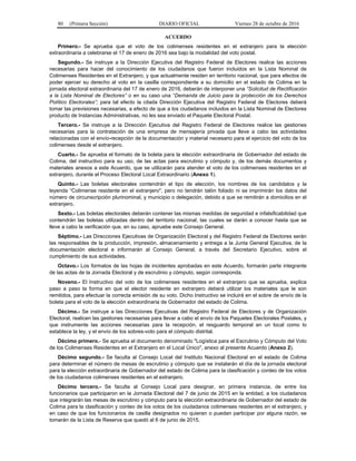 80 (Primera Sección) DIARIO OFICIAL Viernes 28 de octubre de 2016
ACUERDO
Primero.- Se aprueba que el voto de los colimenses residentes en el extranjero para la elección
extraordinaria a celebrarse el 17 de enero de 2016 sea bajo la modalidad del voto postal.
Segundo.- Se instruye a la Dirección Ejecutiva del Registro Federal de Electores realice las acciones
necesarias para hacer del conocimiento de los ciudadanos que fueron incluidos en la Lista Nominal de
Colimenses Residentes en el Extranjero, y que actualmente residen en territorio nacional, que para efectos de
poder ejercer su derecho al voto en la casilla correspondiente a su domicilio en el estado de Colima en la
jornada electoral extraordinaria del 17 de enero de 2016, deberán de interponer una “Solicitud de Rectificación
a la Lista Nominal de Electores” o en su caso una “Demanda de Juicio para la protección de los Derechos
Político Electorales”; para tal efecto la citada Dirección Ejecutiva del Registro Federal de Electores deberá
tomar las previsiones necesarias, a efecto de que a los ciudadanos incluidos en la Lista Nominal de Electores
producto de Instancias Administrativas, no les sea enviado el Paquete Electoral Postal.
Tercero.- Se instruye a la Dirección Ejecutiva del Registro Federal de Electores realice las gestiones
necesarias para la contratación de una empresa de mensajería privada que lleve a cabo las actividades
relacionadas con el envío-recepción de la documentación y material necesario para el ejercicio del voto de los
colimenses desde el extranjero.
Cuarto.- Se aprueba el formato de la boleta para la elección extraordinaria de Gobernador del estado de
Colima, del instructivo para su uso, de las actas para escrutinio y cómputo y, de los demás documentos y
materiales anexos a este Acuerdo, que se utilizarán para atender el voto de los colimenses residentes en el
extranjero, durante el Proceso Electoral Local Extraordinario (Anexo 1).
Quinto.- Las boletas electorales contendrán el tipo de elección, los nombres de los candidatos y la
leyenda “Colimense residente en el extranjero", pero no tendrán talón foliado ni se imprimirán los datos del
número de circunscripción plurinominal, y municipio o delegación, debido a que se remitirán a domicilios en el
extranjero.
Sexto.- Las boletas electorales deberán contener las mismas medidas de seguridad e infalsificabilidad que
contendrán las boletas utilizadas dentro del territorio nacional, las cuales se darán a conocer hasta que se
lleve a cabo la verificación que, en su caso, apruebe este Consejo General.
Séptimo.- Las Direcciones Ejecutivas de Organización Electoral y del Registro Federal de Electores serán
las responsables de la producción, impresión, almacenamiento y entrega a la Junta General Ejecutiva, de la
documentación electoral e informarán al Consejo General, a través del Secretario Ejecutivo, sobre el
cumplimiento de sus actividades.
Octavo.- Los formatos de las hojas de incidentes aprobadas en este Acuerdo, formarán parte integrante
de las actas de la Jornada Electoral y de escrutinio y cómputo, según corresponda.
Noveno.- El Instructivo del voto de los colimenses residentes en el extranjero que se aprueba, explica
paso a paso la forma en que el elector residente en extranjero deberá utilizar los materiales que le son
remitidos, para efectuar la correcta emisión de su voto. Dicho Instructivo se incluirá en el sobre de envío de la
boleta para el voto de la elección extraordinaria de Gobernador del estado de Colima.
Décimo.- Se instruye a las Direcciones Ejecutivas del Registro Federal de Electores y de Organización
Electoral, realicen las gestiones necesarias para llevar a cabo el envío de los Paquetes Electorales Postales, y
que instrumente las acciones necesarias para la recepción, el resguardo temporal en un local como lo
establece la ley, y el envío de los sobres-voto para el cómputo distrital.
Décimo primero.- Se aprueba el documento denominado "Logística para el Escrutinio y Cómputo del Voto
de los Colimenses Residentes en el Extranjero en el Local Único", anexo al presente Acuerdo (Anexo 2).
Décimo segundo.- Se faculta al Consejo Local del Instituto Nacional Electoral en el estado de Colima
para determinar el número de mesas de escrutinio y cómputo que se instalarán el día de la jornada electoral
para la elección extraordinaria de Gobernador del estado de Colima para la clasificación y conteo de los votos
de los ciudadanos colimenses residentes en el extranjero.
Décimo tercero.- Se faculta al Consejo Local para designar, en primera instancia, de entre los
funcionarios que participaron en la Jornada Electoral del 7 de junio de 2015 en la entidad, a los ciudadanos
que integrarán las mesas de escrutinio y cómputo para la elección extraordinaria de Gobernador del estado de
Colima para la clasificación y conteo de los votos de los ciudadanos colimenses residentes en el extranjero, y
en caso de que los funcionarios de casilla designados no quieran o puedan participar por alguna razón, se
tomarán de la Lista de Reserva que quedó al 6 de junio de 2015.
 