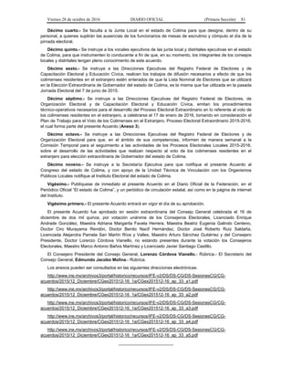 Viernes 28 de octubre de 2016 DIARIO OFICIAL (Primera Sección) 81
Décimo cuarto.- Se faculta a la Junta Local en el estado de Colima para que designe, dentro de su
personal, a quienes suplirán las ausencias de los funcionarios de mesas de escrutinio y cómputo el día de la
jornada electoral.
Décimo quinto.- Se instruye a los vocales ejecutivos de las junta local y distritales ejecutivas en el estado
de Colima, para que instrumenten lo conducente a fin de que, en su momento, los integrantes de los consejos
locales y distritales tengan pleno conocimiento de este acuerdo.
Décimo sexto.- Se instruye a las Direcciones Ejecutivas del Registro Federal de Electores y de
Capacitación Electoral y Educación Cívica, realicen los trabajos de difusión necesarios a efecto de que los
colimenses residentes en el extranjero estén enterados de que la Lista Nominal de Electores que se utilizará
en la Elección Extraordinaria de Gobernador del estado de Colima, es la misma que fue utilizada en la pasada
Jornada Electoral del 7 de junio de 2015.
Décimo séptimo.- Se instruye a las Direcciones Ejecutivas del Registro Federal de Electores, de
Organización Electoral y de Capacitación Electoral y Educación Cívica, emitan los procedimientos
técnico-operativos necesarios para el desarrollo del Proceso Electoral Extraordinario en lo referente al voto de
los colimenses residentes en el extranjero, a celebrarse el 17 de enero de 2016, tomando en consideración el
Plan de Trabajo para el Voto de los Colimenses en el Extranjero. Proceso Electoral Extraordinario 2015-2016,
el cual forma parte del presente Acuerdo (Anexo 3).
Décimo octavo.- Se instruye a las Direcciones Ejecutivas del Registro Federal de Electores y de
Organización Electoral para que, en el ámbito de sus competencias, informen de manera semanal a la
Comisión Temporal para el seguimiento a las actividades de los Procesos Electorales Locales 2015-2016,
sobre el desarrollo de las actividades que realizan respecto al voto de los colimenses residentes en el
extranjero para elección extraordinaria de Gobernador del estado de Colima.
Décimo noveno.- Se instruye a la Secretaría Ejecutiva para que notifique el presente Acuerdo al
Congreso del estado de Colima, y con apoyo de la Unidad Técnica de Vinculación con los Organismos
Públicos Locales notifique al Instituto Electoral del estado de Colima.
Vigésimo.- Publíquese de inmediato el presente Acuerdo en el Diario Oficial de la Federación, en el
Periódico Oficial “El estado de Colima”, y un periódico de circulación estatal, así como en la página de internet
del Instituto.
Vigésimo primero.- El presente Acuerdo entrará en vigor el día de su aprobación.
El presente Acuerdo fue aprobado en sesión extraordinaria del Consejo General celebrada el 16 de
diciembre de dos mil quince, por votación unánime de los Consejeros Electorales, Licenciado Enrique
Andrade González, Maestra Adriana Margarita Favela Herrera, Maestra Beatriz Eugenia Galindo Centeno,
Doctor Ciro Murayama Rendón, Doctor Benito Nacif Hernández, Doctor José Roberto Ruiz Saldaña,
Licenciada Alejandra Pamela San Martín Ríos y Valles, Maestro Arturo Sánchez Gutiérrez y del Consejero
Presidente, Doctor Lorenzo Córdova Vianello, no estando presentes durante la votación los Consejeros
Electorales, Maestro Marco Antonio Baños Martínez y Licenciado Javier Santiago Castillo.
El Consejero Presidente del Consejo General, Lorenzo Córdova Vianello.- Rúbrica.- El Secretario del
Consejo General, Edmundo Jacobo Molina.- Rúbrica.
Los anexos pueden ser consultados en las siguientes direcciones electrónicas:
http://www.ine.mx/archivos3/portal/historico/recursos/IFE-v2/DS/DS-CG/DS-SesionesCG/CG-
acuerdos/2015/12_Diciembre/CGex201512-16_1a/CGex201512-16_ap_33_a1.pdf
http://www.ine.mx/archivos3/portal/historico/recursos/IFE-v2/DS/DS-CG/DS-SesionesCG/CG-
acuerdos/2015/12_Diciembre/CGex201512-16_1a/CGex201512-16_ap_33_a2.pdf
http://www.ine.mx/archivos3/portal/historico/recursos/IFE-v2/DS/DS-CG/DS-SesionesCG/CG-
acuerdos/2015/12_Diciembre/CGex201512-16_1a/CGex201512-16_ap_33_a3.pdf
http://www.ine.mx/archivos3/portal/historico/recursos/IFE-v2/DS/DS-CG/DS-SesionesCG/CG-
acuerdos/2015/12_Diciembre/CGex201512-16_1a/CGex201512-16_ap_33_a4.pdf
http://www.ine.mx/archivos3/portal/historico/recursos/IFE-v2/DS/DS-CG/DS-SesionesCG/CG-
acuerdos/2015/12_Diciembre/CGex201512-16_1a/CGex201512-16_ap_33_a5.pdf
_______________________
 