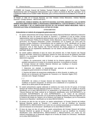 82 (Primera Sección) DIARIO OFICIAL Viernes 28 de octubre de 2016
ACUERDO del Consejo General del Instituto Nacional Electoral mediante el cual se emiten Normas
Reglamentarias sobre la Propaganda Gubernamental a que se refiere el artículo 41, Base III, Apartado C de la
Constitución Política de los Estados Unidos Mexicanos, para el Proceso Electoral Extraordinario en el Estado de
Colima.
Al margen un sello con el Escudo Nacional, que dice: Estados Unidos Mexicanos.- Instituto Nacional
Electoral.- Consejo General.- INE/CG1081/2015.
ACUERDO DEL CONSEJO GENERAL DEL INSTITUTO NACIONAL ELECTORAL MEDIANTE EL CUAL SE EMITEN
NORMAS REGLAMENTARIAS SOBRE LA PROPAGANDA GUBERNAMENTAL A QUE SE REFIERE EL ARTÍCULO 41,
BASE III, APARTADO C DE LA CONSTITUCIÓN POLÍTICA DE LOS ESTADOS UNIDOS MEXICANOS, PARA EL
PROCESO ELECTORAL EXTRAORDINARIO EN EL ESTADO DE COLIMA
ANTECEDENTES
Antecedentes en materia de propaganda gubernamental
I. En sesión extraordinaria del Consejo General del Instituto Nacional Electoral celebrada el dieciocho
de febrero del dos mil quince se aprobó el “Acuerdo […] mediante el cual se emiten normas
reglamentarias sobre la propaganda gubernamental a que se refiere el artículo 41, Base III, Apartado
C de la Constitución Política de los Estados Unidos Mexicanos, para el Proceso Electoral Federal
2014-2015, los Procesos Electorales Locales coincidentes con el Federal, así como para los
Procesos Locales Ordinarios y Extraordinarios que se celebren en 2015”, identificado con la clave
INE/CG61/2015. Inconformes con lo anterior, los partidos políticos Morena y Acción Nacional
impugnaron ante la Sala Superior del Tribunal Electoral del Poder Judicial de la Federación
integrándose así los expedientes identificados con las claves SUP-RAP-59/2015 y su acumulado
SUP-RAP- 69/2015.
II. En sesión pública celebrada el doce de marzo del presente año, la Sala Superior del Tribunal
Electoral del Poder Judicial de la Federación resolvió los autos del recurso de apelación SUP-RAP
59/2015 y su acumulado SUP-RAP- 69/2015, en cuyas consideraciones y Puntos Resolutivos
determinó lo siguiente:
“…Efectos. En consecuencia, ante lo fundado de los diversos agravios que han
quedado precisados en el cuerpo de la presente ejecutoria, lo procedente es ordenar
al Consejo General del Instituto Nacional Electoral que modifique el Acuerdo
impugnado, en los términos siguientes:
1. Determine con claridad, la temporalidad que abarcará la prohibición de
propaganda gubernamental en el Estado de Chiapas.
2. Suprima del listado de excepciones establecidas en dicho Acuerdo, la relativa a la
difusión de la información del Programa de Transición a la Televisión Digital (TDT)
conocida como "Apagón Analógico".
[…]
SEGUNDO. Se ordena al Consejo General del Instituto Nacional Electoral que
modifique el Acuerdo impugnado, en términos de lo establecido en el apartado de
efectos de la última parte de esta ejecutoria.”
III. En sesión extraordinaria urgente celebrada el veinticinco de marzo de dos mil quince, el Consejo
General del Instituto Nacional Electoral aprobó el “Acuerdo […] por el que se modifica el Acuerdo
identificado con la clave INE/CG61/2015, en acatamiento a las sentencias de la Sala Superior del
Tribunal Electoral del Poder Judicial de la Federación identificadas como SUP-RAP59/2015 y su
acumulado SUP-RAP69/2015, así como SUPRAP83/2015; y con motivo de las solicitudes
presentadas por Nacional Financiera, por la Secretaría de Medio Ambiente y Recursos Naturales, por
el Gobierno del Estado de Tabasco, por el Gobierno del Estado de Tamaulipas y por la Procuraduría
General de la República”, identificado con la clave INE/CG120/2015.
IV. El primero de abril de dos mil quince, en sesión extraordinaria, el Consejo General del Instituto
Nacional Electoral aprobó el “Acuerdo […] mediante el cual se modifican los Acuerdos
INE/CG61/2015 e INE/CG120/2015 con motivo de una solicitud presentada por el Instituto Nacional
para la Evaluación de la Educación”, identificado con la clave INE/CG133/2015.
V. El trece de mayo de dos mil quince, en sesión extraordinaria del Consejo General del Instituto
Nacional Electoral se aprobó el “Acuerdo […] mediante el cual se modifican los Acuerdos
identificados como INE/CG61/2015, INE/CG120/2015 e INE/CG133/2015, con motivo de una
solicitud presentada por el Desarrollo Integral de la Familia del Estado de Chihuahua”, identificado
con la clave INE/CG264/2015.
 