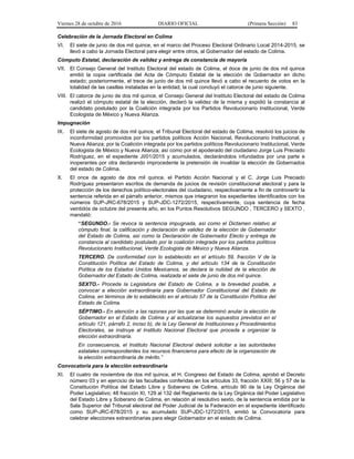 Viernes 28 de octubre de 2016 DIARIO OFICIAL (Primera Sección) 83
Celebración de la Jornada Electoral en Colima
VI. El siete de junio de dos mil quince, en el marco del Proceso Electoral Ordinario Local 2014-2015, se
llevó a cabo la Jornada Electoral para elegir entre otros, al Gobernador del estado de Colima.
Cómputo Estatal, declaración de validez y entrega de constancia de mayoría
VII. El Consejo General del Instituto Electoral del estado de Colima, el doce de junio de dos mil quince
emitió la copia certificada del Acta de Cómputo Estatal de la elección de Gobernador en dicho
estado; posteriormente, el trece de junio de dos mil quince llevó a cabo el recuento de votos en la
totalidad de las casillas instaladas en la entidad, la cual concluyó el catorce de junio siguiente.
VIII. El catorce de junio de dos mil quince, el Consejo General del Instituto Electoral del estado de Colima
realizó el cómputo estatal de la elección, declaró la validez de la misma y expidió la constancia al
candidato postulado por la Coalición integrada por los Partidos Revolucionario Institucional, Verde
Ecologista de México y Nueva Alianza.
Impugnación
IX. El siete de agosto de dos mil quince, el Tribunal Electoral del estado de Colima, resolvió los juicios de
inconformidad promovidos por los partidos políticos Acción Nacional, Revolucionario Institucional, y
Nueva Alianza; por la Coalición integrada por los partidos políticos Revolucionario Institucional, Verde
Ecologista de México y Nueva Alianza; así como por el apoderado del ciudadano Jorge Luis Preciado
Rodríguez, en el expediente JI/01/2015 y acumulados, declarándolos infundados por una parte e
inoperantes por otra declarando improcedente la pretensión de invalidar la elección de Gobernados
del estado de Colima.
X. El once de agosto de dos mil quince, el Partido Acción Nacional y el C. Jorge Luis Preciado
Rodríguez presentaron escritos de demanda de juicios de revisión constitucional electoral y para la
protección de los derechos político-electorales del ciudadano, respectivamente a fin de controvertir la
sentencia referida en el párrafo anterior, mismos que integraron los expedientes identificados con los
números SUP-JRC-678/2015 y SUP-JDC-1272/2015, respectivamente, cuya sentencia de fecha
veintidós de octubre del presente año, en los Puntos Resolutivos SEGUNDO , TERCERO y SEXTO ,
mandató:
“SEGUNDO.- Se revoca la sentencia impugnada, así como el Dictamen relativo al
cómputo final, la calificación y declaración de validez de la elección de Gobernador
del Estado de Colima, así como la Declaración de Gobernador Electo y entrega de
constancia al candidato postulado por la coalición integrada por los partidos políticos
Revolucionario Institucional, Verde Ecologista de México y Nueva Alianza.
TERCERO. De conformidad con lo establecido en el artículo 59, fracción V de la
Constitución Política del Estado de Colima, y del artículo 134 de la Constitución
Política de los Estados Unidos Mexicanos, se declara la nulidad de la elección de
Gobernador del Estado de Colima, realizada el siete de junio de dos mil quince.
SEXTO.- Proceda la Legislatura del Estado de Colima, a la brevedad posible, a
convocar a elección extraordinaria para Gobernador Constitucional del Estado de
Colima, en términos de lo establecido en el artículo 57 de la Constitución Política del
Estado de Colima.
SÉPTIMO.- En atención a las razones por las que se determinó anular la elección de
Gobernador en el Estado de Colima y al actualizarse los supuestos previstos en el
artículo 121, párrafo 2, inciso b), de la Ley General de Instituciones y Procedimientos
Electorales, se instruye al Instituto Nacional Electoral que proceda a organizar la
elección extraordinaria.
En consecuencia, el Instituto Nacional Electoral deberá solicitar a las autoridades
estatales correspondientes los recursos financieros para efecto de la organización de
la elección extraordinaria de mérito.”
Convocatoria para la elección extraordinaria
XI. El cuatro de noviembre de dos mil quince, el H. Congreso del Estado de Colima, aprobó el Decreto
número 03 y en ejercicio de las facultades conferidas en los artículos 33, fracción XXIII; 56 y 57 de la
Constitución Política del Estado Libre y Soberano de Colima, artículo 90 de la Ley Orgánica del
Poder Legislativo; 48 fracción XI, 129 al 132 del Reglamento de la Ley Orgánica del Poder Legislativo
del Estado Libre y Soberano de Colima, en relación al resolutivo sexto, de la sentencia emitida por la
Sala Superior del Tribunal electoral del Poder Judicial de la Federación en el expediente identificado
como SUP-JRC-678/2015 y su acumulado SUP-JDC-1272/2015, emitió la Convocatoria para
celebrar elecciones extraordinarias para elegir Gobernador en el estado de Colima.
 