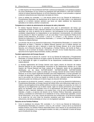 86 (Primera Sección) DIARIO OFICIAL Viernes 28 de octubre de 2016
2. La Sala Superior del Tribunal Electoral del Poder Judicial de la Federación, en la sentencia recaída a
los juicios identificados con los números de expediente SUP-JRC-678/2015 y SUP-JDC-1272/2015,
instruyó al Instituto Nacional Electoral, en el Punto Resolutivo Séptimo, a que procediera a organizar
la elección extraordinaria para Gobernador del estado de Colima.
3. Como lo señalan los numerales 1 y 2 del artículo primero de la Ley General de Instituciones y
Procedimientos Electorales, las disposiciones de la misma son de orden público y de observancia
general en el territorio nacional, asimismo que tienen por objeto establecer las disposiciones
aplicables en la materia y distribuir competencias.
Competencia en materia de administración de tiempos de radio y televisión
4. El Instituto Nacional Electoral es la autoridad única para la administración del tiempo que
corresponda al Estado en radio y televisión destinado a sus propios fines y a los de otras autoridades
electorales, así como al ejercicio de los derechos y las prerrogativas de los partidos políticos y
candidatos independientes; es independiente en sus decisiones y funcionamiento, de conformidad
con los artículos 41, Base III, Apartados A y B, así como Base V de la Constitución Política de los
Estados Unidos Mexicanos; 30 numeral 1, inciso h); 31, numeral 1, y 160, numeral 1 de la Ley
General de Instituciones y Procedimientos Electorales; y 7, numeral 3 del Reglamento de Radio y
Televisión en Materia Electoral.
5. Los artículos 162 de la Ley General de Instituciones y Procedimientos Electorales y 4, numeral 2 del
Reglamento de Radio y Televisión en Materia Electoral disponen que el Instituto ejercerá sus
facultades en materia de radio y televisión a través del Consejo General, de la Junta General
Ejecutiva, de la Dirección Ejecutiva de Prerrogativas y Partidos Políticos, del Comité de Radio y
Televisión y de la Comisión de Quejas y Denuncias, así como de los Vocales Ejecutivos y juntas
ejecutivas de los órganos desconcentrados, locales y distritales.
Facultad reglamentaria del Consejo General
6. De conformidad con el artículo 35, numeral 1 de la Ley General de Instituciones y Procedimientos
Electorales, el Consejo General es el órgano superior de dirección del Instituto Nacional Electoral y
es el responsable de vigilar el cumplimiento de las disposiciones constitucionales y legales en
materia electoral.
7. La facultad reglamentaria del Consejo General como órgano máximo de dirección del Instituto
Nacional Electoral ha sido expresamente reconocida en las Resoluciones dictadas por la Sala
Superior del Tribunal Electoral del Poder Judicial de la Federación, dentro de los expedientes
identificados con las claves SUP-RAP-44/2007; SUP-RAP-243-2008; SUP-RAP-53/2009
y SUP-RAP-94/2009, en las cuales se señala que el Consejo General del ahora Instituto Nacional
Electoral, es el único órgano legalmente facultado para emitir Reglamentos o normas generales con
el objeto de desarrollar o explicitar las disposiciones contenidas en la normatividad electoral, por lo
que en ese sentido, las normas que regulan la materia de radio y televisión para fines electorales,
solamente pueden ser emitidas por el máximo órgano de dirección del Instituto.
8. De acuerdo con el artículo 44, numeral 1, incisos k), n), aa) y jj) de la Ley General de Instituciones y
Procedimientos Electorales, el Consejo General del Instituto tiene como atribuciones vigilar que en lo
relativo a las prerrogativas de los partidos políticos se actúe con apego a la propia ley, así como a lo
dispuesto en los Reglamentos que al efecto expida; vigilar de manera permanente que el Instituto
ejerza sus facultades como autoridad única en la administración del tiempo que corresponda al
Estado en radio y televisión destinado a sus propios fines, a los de otras autoridades electorales
federales y locales y al ejercicio del derecho de los Partidos Políticos Nacionales, agrupaciones
políticas y candidatos de conformidad con lo establecido en la ley y demás leyes aplicables; conocer
de las infracciones y, en su caso, imponer las sanciones que correspondan, en los términos previstos
en la propia ley; así como dictar los Acuerdos necesarios para hacer efectivas las anteriores
atribuciones y las demás señaladas en la ley o en otra legislación aplicable.
Derechos de los Partidos Políticos
9. Como lo establecen los artículos 159, numerales 1, 2 y 3 de la Ley General de Instituciones y
Procedimientos Electorales; 23, numeral 1, inciso d), y 26, numeral 1, inciso a) de la Ley General de
Partidos Políticos, los Partidos Políticos Nacionales tienen como derecho el uso permanente de los
medios de comunicación y es su prerrogativa acceder a la radio y a la televisión a través del tiempo
que la Constitución les otorga.
 