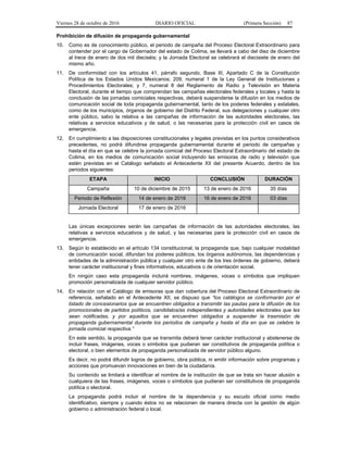 Viernes 28 de octubre de 2016 DIARIO OFICIAL (Primera Sección) 87
Prohibición de difusión de propaganda gubernamental
10. Como es de conocimiento público, el periodo de campaña del Proceso Electoral Extraordinario para
contender por el cargo de Gobernador del estado de Colima, se llevará a cabo del diez de diciembre
al trece de enero de dos mil dieciséis; y la Jornada Electoral se celebrará el diecisiete de enero del
mismo año.
11. De conformidad con los artículos 41, párrafo segundo, Base III, Apartado C de la Constitución
Política de los Estados Unidos Mexicanos; 209, numeral 1 de la Ley General de Instituciones y
Procedimientos Electorales; y 7, numeral 8 del Reglamento de Radio y Televisión en Materia
Electoral, durante el tiempo que comprendan las campañas electorales federales y locales y hasta la
conclusión de las jornadas comiciales respectivas, deberá suspenderse la difusión en los medios de
comunicación social de toda propaganda gubernamental, tanto de los poderes federales y estatales,
como de los municipios, órganos de gobierno del Distrito Federal, sus delegaciones y cualquier otro
ente público, salvo la relativa a las campañas de información de las autoridades electorales, las
relativas a servicios educativos y de salud, o las necesarias para la protección civil en casos de
emergencia.
12. En cumplimiento a las disposiciones constitucionales y legales previstas en los puntos considerativos
precedentes, no podrá difundirse propaganda gubernamental durante el periodo de campañas y
hasta el día en que se celebre la jornada comicial del Proceso Electoral Extraordinario del estado de
Colima, en los medios de comunicación social incluyendo las emisoras de radio y televisión que
estén previstas en el Catálogo señalado el Antecedente XII del presente Acuerdo, dentro de los
periodos siguientes:
ETAPA INICIO CONCLUSIÓN DURACIÓN
Campaña 10 de diciembre de 2015 13 de enero de 2016 35 días
Periodo de Reflexión 14 de enero de 2016 16 de enero de 2016 03 días
Jornada Electoral 17 de enero de 2016
Las únicas excepciones serán las campañas de información de las autoridades electorales, las
relativas a servicios educativos y de salud, y las necesarias para la protección civil en casos de
emergencia.
13. Según lo establecido en el artículo 134 constitucional, la propaganda que, bajo cualquier modalidad
de comunicación social, difundan los poderes públicos, los órganos autónomos, las dependencias y
entidades de la administración pública y cualquier otro ente de los tres órdenes de gobierno, deberá
tener carácter institucional y fines informativos, educativos o de orientación social.
En ningún caso esta propaganda incluirá nombres, imágenes, voces o símbolos que impliquen
promoción personalizada de cualquier servidor público.
14. En relación con el Catálogo de emisoras que dan cobertura del Proceso Electoral Extraordinario de
referencia, señalado en el Antecedente XII, se dispuso que “los catálogos se conformarán por el
listado de concesionarios que se encuentren obligados a transmitir las pautas para la difusión de los
promocionales de partidos políticos, candidatos/as independientes y autoridades electorales que les
sean notificadas, y por aquellos que se encuentren obligados a suspender la trasmisión de
propaganda gubernamental durante los periodos de campaña y hasta el día en que se celebre la
jornada comicial respectiva.”
En este sentido, la propaganda que se transmita deberá tener carácter institucional y abstenerse de
incluir frases, imágenes, voces o símbolos que pudieran ser constitutivos de propaganda política o
electoral, o bien elementos de propaganda personalizada de servidor público alguno.
Es decir, no podrá difundir logros de gobierno, obra pública, ni emitir información sobre programas y
acciones que promuevan innovaciones en bien de la ciudadanía.
Su contenido se limitará a identificar el nombre de la institución de que se trata sin hacer alusión a
cualquiera de las frases, imágenes, voces o símbolos que pudieran ser constitutivos de propaganda
política o electoral.
La propaganda podrá incluir el nombre de la dependencia y su escudo oficial como medio
identificativo, siempre y cuando éstos no se relacionen de manera directa con la gestión de algún
gobierno o administración federal o local.
 