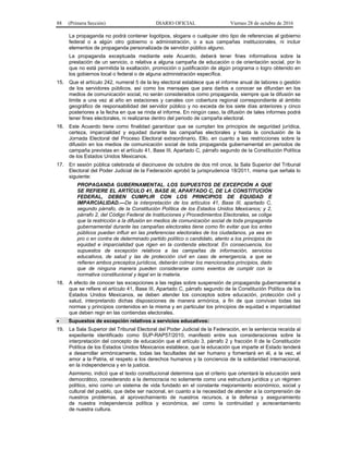 88 (Primera Sección) DIARIO OFICIAL Viernes 28 de octubre de 2016
La propaganda no podrá contener logotipos, slogans o cualquier otro tipo de referencias al gobierno
federal o a algún otro gobierno o administración, o a sus campañas institucionales, ni incluir
elementos de propaganda personalizada de servidor público alguno.
La propaganda exceptuada mediante este Acuerdo, deberá tener fines informativos sobre la
prestación de un servicio, o relativa a alguna campaña de educación o de orientación social, por lo
que no está permitida la exaltación, promoción o justificación de algún programa o logro obtenido en
los gobiernos local o federal o de alguna administración específica.
15. Que el artículo 242, numeral 5 de la ley electoral establece que el informe anual de labores o gestión
de los servidores públicos, así como los mensajes que para darlos a conocer se difundan en los
medios de comunicación social, no serán considerados como propaganda, siempre que la difusión se
limite a una vez al año en estaciones y canales con cobertura regional correspondiente al ámbito
geográfico de responsabilidad del servidor público y no exceda de los siete días anteriores y cinco
posteriores a la fecha en que se rinda el informe. En ningún caso, la difusión de tales informes podrá
tener fines electorales, ni realizarse dentro del periodo de campaña electoral.
16. Este Acuerdo tiene como finalidad garantizar que se cumplan los principios de seguridad jurídica,
certeza, imparcialidad y equidad durante las campañas electorales y hasta la conclusión de la
Jornada Electoral del Proceso Electoral extraordinario. Ello, en cuanto a las restricciones sobre la
difusión en los medios de comunicación social de toda propaganda gubernamental en periodos de
campaña previstas en el artículo 41, Base III, Apartado C, párrafo segundo de la Constitución Política
de los Estados Unidos Mexicanos.
17. En sesión pública celebrada el diecinueve de octubre de dos mil once, la Sala Superior del Tribunal
Electoral del Poder Judicial de la Federación aprobó la jurisprudencia 18/2011, misma que señala lo
siguiente:
PROPAGANDA GUBERNAMENTAL. LOS SUPUESTOS DE EXCEPCIÓN A QUE
SE REFIERE EL ARTÍCULO 41, BASE III, APARTADO C, DE LA CONSTITUCIÓN
FEDERAL, DEBEN CUMPLIR CON LOS PRINCIPIOS DE EQUIDAD E
IMPARCIALIDAD.—De la interpretación de los artículos 41, Base III, apartado C,
segundo párrafo, de la Constitución Política de los Estados Unidos Mexicanos; y 2,
párrafo 2, del Código Federal de Instituciones y Procedimientos Electorales, se colige
que la restricción a la difusión en medios de comunicación social de toda propaganda
gubernamental durante las campañas electorales tiene como fin evitar que los entes
públicos puedan influir en las preferencias electorales de los ciudadanos, ya sea en
pro o en contra de determinado partido político o candidato, atento a los principios de
equidad e imparcialidad que rigen en la contienda electoral. En consecuencia, los
supuestos de excepción relativos a las campañas de información, servicios
educativos, de salud y las de protección civil en caso de emergencia, a que se
refieren ambos preceptos jurídicos, deberán colmar los mencionados principios, dado
que de ninguna manera pueden considerarse como exentos de cumplir con la
normativa constitucional y legal en la materia.
18. A efecto de conocer las excepciones a las reglas sobre suspensión de propaganda gubernamental a
que se refiere el artículo 41, Base III, Apartado C, párrafo segundo de la Constitución Política de los
Estados Unidos Mexicanos, se deben atender los conceptos sobre educación, protección civil y
salud, interpretando dichas disposiciones de manera armónica, a fin de que convivan todas las
normas y principios contenidos en la misma y en particular los principios de equidad e imparcialidad
que deben regir en las contiendas electorales.
 Supuestos de excepción relativos a servicios educativos:
19. La Sala Superior del Tribunal Electoral del Poder Judicial de la Federación, en la sentencia recaída al
expediente identificado como SUP-RAP57/2010, manifestó entre sus consideraciones sobre la
interpretación del concepto de educación que el artículo 3, párrafo 2 y fracción II de la Constitución
Política de los Estados Unidos Mexicanos establece, que la educación que imparte el Estado tenderá
a desarrollar armónicamente, todas las facultades del ser humano y fomentará en él, a la vez, el
amor a la Patria, el respeto a los derechos humanos y la conciencia de la solidaridad internacional,
en la independencia y en la justicia.
Asimismo, indicó que el texto constitucional determina que el criterio que orientará la educación será
democrático, considerando a la democracia no solamente como una estructura jurídica y un régimen
político, sino como un sistema de vida fundado en el constante mejoramiento económico, social y
cultural del pueblo, que debe ser nacional, en cuanto a la necesidad de atender a la comprensión de
nuestros problemas, al aprovechamiento de nuestros recursos, a la defensa y aseguramiento
de nuestra independencia política y económica, así como la continuidad y acrecentamiento
de nuestra cultura.
 