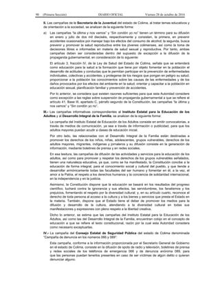 90 (Primera Sección) DIARIO OFICIAL Viernes 28 de octubre de 2016
II. Las campañas de le Secretaría de la Juventud del estado de Colima, al tratar temas educativos y
de orientación a la sociedad, se analizan de la siguiente forma:
a) Las campañas “la última y nos vamos” y “Sin condón yo no” tienen un término para su difusión
en enero y julio de dos mil dieciséis, respectivamente y consisten, la primera, en prevenir
accidentes ocasionados por manejar bajo los efectos del consumo de alcohol; la segunda, busca
prevenir y promover la salud reproductiva entre los jóvenes colimenses, así como la toma de
decisiones libres e informadas en materia de salud sexual y reproductiva. Por tanto, ambas
campañas deben ser consideradas dentro del supuesto de excepción a la difusión de la
propaganda gubernamental, en consideración de lo siguiente:
El artículo 3, fracción IV, de la Ley de Salud del Estado de Colima, señala que se entenderá
como educación para la salud a la formación que tiene por objeto fomentar en la población el
desarrollo de actitudes y conductas que le permitan participar en la prevención de enfermedades
individuales, colectivas y accidentes; y protegerse de los riesgos que pongan en peligro su salud;
proporcionar a la población los conocimientos sobre las causas de las enfermedades y de los
daños provocados por los efectos del ambiente en la salud; orientar y capacitar a la población en
educación sexual, planificación familiar y prevención de accidentes.
Por lo anterior, se considera que existen razones suficientes para que esta Autoridad considere
como excepción a las reglas sobre suspensión de propaganda gubernamental a que se refiere el
artículo 41, Base III, apartado C, párrafo segundo de la Constitución, las campañas “la última y
nos vamos” y “Sin condón yo no”.
III.- Las campañas informativas correspondientes al Instituto Estatal para la Educación de los
Adultos y al Desarrollo Integral de la Familia, se analizan de la siguiente forma:
La campaña del Instituto Estatal de Educación de los Adultos consiste en emitir convocatorias, a
través de medios de comunicación, ya sea a través de información o publicidad, para que los
adultos mayores puedan acudir a clases de educación inicial.
Por otro lado, las relacionadas con el Desarrollo Integral de la Familia están destinadas a
promover los derechos de los niños, niñas, adolescentes, grupos vulnerables, derechos de los
adultos mayores, migrantes, indígenas y jornaleros y su difusión consiste en la generación de
información, mediante boletines de prensa y en redes sociales.
En esa tesitura, las campañas de difusión de las actividades y servicios para la educación de los
adultos, así como para promover y respetar los derechos de los grupos vulnerables señalados,
tienen una naturaleza educativa, ya que, como se ha manifestado, la Constitución concibe a la
educación de forma integral, para el conocimiento social y cultural del pueblo, y que tiende a
desarrollar armónicamente todas las facultades del ser humano y fomentar en él, a la vez, el
amor a la Patria, el respeto a los derechos humanos y la conciencia de solidaridad internacional,
en la independencia y en la justicia.
Asimismo, la Constitución dispone que la educación se basará en los resultados del progreso
científico, luchará contra la ignorancia y sus efectos, las servidumbres, los fanatismos y los
prejuicios, fomentando el respeto por la diversidad cultural; y, en su artículo cuarto, reconoce el
derecho de toda persona al acceso a la cultura y a los bienes y servicios que presta el Estado en
la materia. También, dispone que el Estado tiene el deber de promover los medios para la
difusión y desarrollo de la cultura, atendiendo a la diversidad cultural en todas sus
manifestaciones y expresiones con pleno respeto a la libertad creativa.
Dicho lo anterior, se estima que las campañas del Instituto Estatal para la Educación de los
Adultos, así como las del Desarrollo Integral de la Familia, encuentran cobijo en el concepto de
educación a que se refiere el texto constitucional, razón por la cual esta Autoridad considera
como necesario exceptuarlas.
IV.- La campaña del Consejo Estatal de Seguridad Pública del estado de Colima denominada
“Campaña de denuncia en los números 066 y 089”:
Esta campaña, conforme a la información proporcionada por el Secretario General de Gobierno
en el estado de Colima, consiste en la difusión de spots de radio y televisión, boletines de prensa
y redes sociales de los teléfonos de emergencia 066 y de denuncia anónima 089, para
que las personas puedan tenerlos presentes en caso de ser víctimas de algún delito o quieran
denunciar alguno.
 