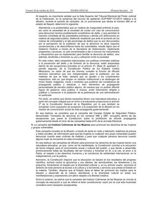 Viernes 28 de octubre de 2016 DIARIO OFICIAL (Primera Sección) 91
Al respecto, es importante señalar que la Sala Superior del Tribunal Electoral del Poder Judicial
de la Federación, en la sentencia del recurso de apelación SUP-RAP-121/2014 relativa a la
difusión, durante el periodo de campaña, de un promocional que aludía al número 088 en el
estado de Nayarit, determinó lo siguiente:
Atendiendo a la problemática que en materia de inseguridad enfrenta el país,
así como la necesidad de la sociedad de contar con vías de comunicación
para denunciar hechos posiblemente constitutivos de delito, y que permitan la
reacción inmediata de las autoridades policiacas y demás con atribuciones en
materia de seguridad pública. Debiendo resaltarse que ante el aumento de los
índices de criminalidad y el alto porcentaje de delitos que no son denunciados
por la percepción de la población de que la denuncia no tiene mayores
consecuencias y de desconfianza hacia las autoridades, resulta lógico que el
Gobierno Federal, a través de la Secretaría de Gobernación, implemente
programas y acciones, no sólo encaminadas a dar a conocer los instrumentos
y mecanismos que se implementen para facilitar la denuncia de delitos, sino
además, tendentes a fomentar su uso y utilización entre la sociedad.
En este orden, tales campañas relacionadas con políticas criminales relativas
a la prevención del delito y de fomento de la denuncia, están amparadas
dentro de las excepciones previstas en el artículo 41, Base III, apartado C,
párrafo segundo, de la Constitución Política de los Estados Unidos
Mexicanos, en razón de que las mismas cumplen la función de difundir
servicios educativos que son indispensables para la población, por las
materias de que se trata, siempre que se ajusten a los Lineamientos
respectivos, esto es, que tengan un carácter institucional y se abstengan de
incluir frases, imágenes, voces o símbolos que pudieran ser constitutivos de
propaganda política o electoral, o bien elementos de propaganda
personalizada de servidor público alguno, de manera que no podrán difundir
logros de gobierno, obra pública, e incluso, emitir información dirigida a
justificar o convencer a la población de la pertinencia de una administración
en particular.
Por tanto, se estima que dichas campañas tienen una naturaleza educativa, a
partir del concepto integral que en torno a la educación proporciona el artículo
3º de la Constitución General de la República, por lo que también se
actualizan como supuestos de excepción a la suspensión de la difusión en los
medios de comunicación social de toda propaganda gubernamental.
En esa tesitura, se considera que la campaña del Consejo Estatal de Seguridad Pública,
denominada “Campaña de denuncia en los números 066 y 089”, encuadra dentro de las
excepciones que prevé la Constitución sobre la prohibición de difundir propaganda
gubernamental desde el inicio de las campañas hasta el fin de la Jornada Electoral.
V. La campaña del Instituto Colimense de las Mujeres para promover los derechos de las mujeres
y grupos vulnerables:
Esta campaña consiste en la difusión, a través de spots en radio y televisión, boletines de prensa
y redes sociales, de información para que las mujeres (o cualquier otro grupo vulnerable) puedan
denunciar cuando sean víctimas de maltrato o para que cualquier persona denuncia cuando
alguna mujer se encuentre en esta circunstancia.
En esa tesitura, las campañas de difusión para promover los derechos de las mujeres tienen una
naturaleza educativa, ya que, como se ha manifestado, la Constitución concibe a la educación
de forma integral, para el conocimiento social y cultural del pueblo, y que tiende a desarrollar
armónicamente todas las facultades del ser humano y fomentar en él, a la vez, el amor a la
Patria, el respeto a los derechos humanos y la conciencia de solidaridad internacional, en la
independencia y en la justicia.
Asimismo, la Constitución dispone que la educación se basará en los resultados del progreso
científico, luchará contra la ignorancia y sus efectos, las servidumbres, los fanatismos y los
prejuicios, fomentando el respeto por la diversidad cultural; y, en su artículo cuarto, reconoce el
derecho de toda persona al acceso a la cultura y a los bienes y servicios que presta el Estado en
la materia. También, dispone que el Estado tiene el deber de promover los medios para la
difusión y desarrollo de la cultura, atendiendo a la diversidad cultural en todas sus
manifestaciones y expresiones con pleno respeto a la libertad creativa.
Dicho lo anterior, se estima que la campaña del Instituto Colimense de las Mujeres se vincula al
concepto de educación a que se refiere el texto constitucional, razón por la cual esta Autoridad
considera como necesario exceptuarlas.
 