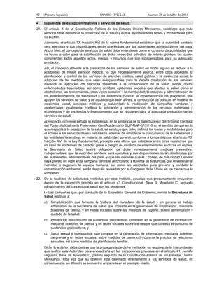 92 (Primera Sección) DIARIO OFICIAL Viernes 28 de octubre de 2016
 Supuestos de excepción relativos a servicios de salud:
21. El artículo 4 de la Constitución Política de los Estados Unidos Mexicanos, establece que toda
persona tiene derecho a la protección de la salud y que la ley definirá las bases y modalidades para
su acceso.
Asimismo, el artículo 73, fracción XVI de la norma fundamental establece que la autoridad sanitaria
será ejecutiva y sus disposiciones serán obedecidas por las autoridades administrativas del país.
Ahora bien, el concepto de servicios de salud debe entenderse como el conjunto de actividades que
se llevan a cabo para la satisfacción de dicha necesidad colectiva de interés público, las cuales
comprenden todos aquellos actos, medios y recursos que son indispensables para su adecuada
prestación.
Así, el concepto atinente a la prestación de los servicios de salud en modo alguno se reduce a la
posibilidad de recibir atención médica, ya que necesariamente abarca, entre otros aspectos, la
planificación y control de los servicios de atención médica, salud pública y la asistencia social; la
adopción de las medidas que sean indispensables para la debida prestación de los servicios
médicos; la ejecución de prácticas tendentes a la conservación de la salud; luchar contra
enfermedades trasmisibles, así como combatir epidemias sociales que afectan la salud como el
alcoholismo, las toxicomanías, otros vicios sociales y la mendicidad; la creación y administración de
los establecimientos de salubridad y de asistencia pública; la implementación de programas que
apoyen los servicios de salud y de aquéllos que sean afines; la conducción de políticas en materia de
asistencia social, servicios médicos y salubridad; la realización de campañas sanitaras y
asistenciales; igualmente, conlleva la aplicación y administración de los recursos materiales y
económicos y de los fondos y financiamiento que se requieren para la adecuada prestación de los
servicios de salud.
Al respecto, conviene señalar lo establecido en la sentencia de la Sala Superior del Tribunal Electoral
del Poder Judicial de la Federación identificada como SUP-RAP-57/2010 en el sentido de que en lo
que respecta a la protección de la salud, se estatuye que la ley definirá las bases y modalidades para
el acceso a los servicios de esa naturaleza, además de establecer la concurrencia de la Federación y
las entidades federativas en materia de salubridad general, conforme a lo que dispone el artículo 73,
fracción XVI de la Ley Fundamental, precepto este último que establece entre otras cuestiones que
en caso de epidemias de carácter grave o peligro de invasión de enfermedades exóticas en el país,
la Secretaría de Salud tendrá obligación de dictar inmediatamente medidas preventivas
indispensables, que la autoridad sanitaria será ejecutiva y sus disposiciones serán obedecidas por
las autoridades administrativas del país; y que las medidas que el Consejo de Salubridad General
haya puesto en vigor en la campaña contra el alcoholismo y la venta de sustancias que envenenan al
individuo o degenera la especie humana, así como las adoptadas para prevenir y combatir la
contaminación ambiental, serán después revisadas por el Congreso de la Unión en los casos que le
competan.
22. De la totalidad de solicitudes recibidas por este Instituto, aquellas que presuntamente encuadran
dentro de la excepción prevista en el artículo 41 Constitucional, Base III, Apartado C, segundo
párrafo dentro del concepto de salud son las siguientes:
I.- Las campañas que, por conducto de la Secretaría General de Gobierno, remite la Secretaría de
Salud relativas a:
a) Sensibilización que fomente la “cultura del ciudadano de la salud y en general el trabajo
informativo de la Secretaría de Salud que consiste en la generación de información”, mediante
boletines de prensa y en redes sociales sobre las medidas de higiene, buena alimentación y
cuidado de la salud;
b) Prevención del consumo de sustancias psicoactivas, consisten en la generación de información,
mediante boletines de prensa y en redes sociales sobre los riesgos que conlleva el consumo de
sustancias psicoactivas; y
c) Salud sexual y reproductiva, que consiste en la generación de información, mediante boletines
de prensa y en redes sociales, sobre medidas de prevención durante la práctica de relaciones
sexuales, así como medidas de planificación familiar.
Dicho lo anterior, debe decirse que la propaganda de dicha institución no requiere de la interpretación
que realice esta Autoridad para encuadrarla en las excepciones previstas en el artículo 41, párrafo
segundo, Base III, Apartado C, párrafo segundo de la Constitución Política de los Estados Unidos
Mexicanos, toda vez que su objetivo está destinado directamente a los servicios de salud, en
consecuencia, su difusión se encuentra amparada en el precepto citado.
 