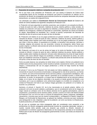 Viernes 28 de octubre de 2016 DIARIO OFICIAL (Primera Sección) 93
 Supuestos de excepción relativos a campañas de protección civil
23. Por lo que hace a las campañas de “Protección civil” que solicita el Gobierno de Colima sean
consideradas dentro de los conceptos de excepción que prevé la Constitución en relación con la
prohibición de difusión de propaganda gubernamental durante las campañas electorales del proceso
extraordinario, se analiza de la siguiente forma:
Las solicitudes que realiza la Coordinación General de Comunicación Social del Gobierno del
estado de Colima establece las siguientes campañas de Protección Civil:
I.- Protección civil para seguridad en periodos vacaciones, que consiste en una campaña de difusión,
a través de spots de radio y televisión, boletines de prensa, diseños gráficos y redes sociales, de
medidas de protección civil para la seguridad de visitantes y turistas durante el periodo vacacional
(teléfonos de emergencia, medidas de seguridad en automóviles, significado de colores de bandera
en playas, disponibilidad de rescatistas, etc.), durante el periodo comprendido del diecisiete de
diciembre de dos mil quince al seis de enero de dos mil dieciséis.
II.- Protección civil relativa al uso de juegos pirotécnicos en periodo navideño, que consiste en una
campaña de difusión, a través de spots de radio y televisión, boletines de prensa, diseños gráficos y
redes sociales sobre medidas para evitar accidentes por el uso de juegos pirotécnicos (no permitir
que niñas y niños los utilicen, no guardarlos en el bolsillo, no lanzarlos a las personas, vehículos o
viviendas, alejarse del producto una vez encendido; números de emergencia; daños físicos que
pueden originar). La difusión está prevista del veinte de diciembre de dos mil quince, al tres de enero
de dos mil dieciséis.
III.- Protección civil para el no uso de armas de fuego en la noche de Navidad y año nuevo que
consiste en difundir, a través de spots de radio y televisión boletines de prensa, diseños gráficos y
redes sociales sobre medidas de protección civil para evitar detonaciones de armas de fuego durante
navidad y año nuevo (difundir riesgos de accidentes y heridos por detonación de armas, así como
leyes que establecen sanciones al respecto). La difusión está prevista del veinte de diciembre de dos
mil quince, al tres de enero de dos mil dieciséis.
Como se puede observar, las campañas de mérito tienen como objetivo informar a la población de la
entidad acerca de las precauciones a tomar durante el periodo vacacional de invierno, así como los
riesgos y consecuencias del uso de juegos pirotécnicos y armas de fuego durante las fiestas
decembrinas.
El artículo 2° de la Ley de Protección Civil del estado de Colima establece que la protección civil
comprende el conjunto de acciones encaminadas a salvaguardar la vida de las personas, sus bienes
y su entorno, así como el funcionamiento de los servicios públicos y equipamiento estratégicos, ante
cualquier evento destructivo de origen natural o generado por la actividad humana, a través de la
prevención, el auxilio, la recuperación y el apoyo para el restablecimiento de los servicios públicos
vitales, en el marco de los objetivos nacionales y de acuerdo al interés general del Estado y sus
municipios, por lo que se establecen como atribuciones legales en el ámbito de competencia a la
Unidad de Protección Civil todo lo que implique riesgos generales a la población en la materia, de
acuerdo a su jurisdicción.
Asimismo, el artículo 4, fracción LIV, de la ley mencionada en el párrafo anterior, define a la
protección civil como la acción solidaria y participativa, que en consideración tanto de los riesgos de
origen natural y/o antrópico como de los efectos adversos de los agentes perturbadores, prevé la
coordinación y concertación de los sectores público, privado y social en el marco del Sistema Estatal
de Protección Civil, con el fin de crear un conjunto de disposiciones, planes, programas, estrategias,
mecanismos y recursos para que de manera corresponsable y, privilegiando la Gestión Integral de
Riesgos y la Continuidad de Operaciones, se apliquen las medidas y acciones que sean necesarias
para salvaguardar la vida, integridad y salud de la población, así como sus bienes; la infraestructura,
la planta productiva y el medio ambiente.
Es así que se considera que dicha propaganda debe ser considerada como excepción a las
prohibiciones de difundir propaganda gubernamental durante las campañas electorales, siempre y
cuando, durante dicho periodo, surja una situación que amerite su difusión, tomando en
consideración la condición suspensiva relacionada con las excepciones previstas en la Constitución
Política para el caso de difusión de propaganda gubernamental, es decir, que exista una situación de
emergencia.
 
