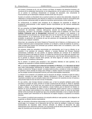 96 (Primera Sección) DIARIO OFICIAL Viernes 28 de octubre de 2016
ser humano y fomentar en él, a la vez, el amor a la Patria, el respeto a los derechos humanos y la
conciencia de la solidaridad internacional, en la independencia y en la justicia, por lo que la entrega
de un premio no contribuye directamente al concepto de educación, sino únicamente al
reconocimiento por el desempeño realizado durante el año dos mil quince.
Aunado a lo anterior, la Secretaría de la Juventud contará con catorce días adicionales, después de
celebrada la Jornada Electoral, para difundir en medios de comunicación social la convocatoria para
que los jóvenes colimenses estén en aptitud de inscribirse oportunamente a dicho certamen.
En consecuencia, la solicitud para exceptuar de la obligación de suspender la difusión de
propaganda gubernamental a este respecto deviene improcedente por las razones establecidas
anteriormente.
VI. Las campañas del Centro Estatal de Prevención de la Violencia y la Delincuencia para la
prevención de adicciones, violencia, delincuencia, solución de conflictos vecinales, robo a
transeúntes, vehículos o de inmuebles y medidas de respeto entre la población; así como la del
Instituto Colimense para la discapacidad relacionada con el respeto a los espacios y no
discriminación de las personas con discapacidad como son la importancia del respeto a cajones de
estacionamiento, la no obstrucción de los mismos ni de rampas u otro tipo de infraestructuras
accesible, la generación de conciencia de que las personas con discapacidad tienen los mismos
derechos que cualquier ciudadano.
Ahora bien, las campañas del Centro Estatal de Prevención de la Violencia y la Delincuencia y del
Instituto Colimense para la discapacidad consisten en la difusión a través de boletines de prensa y
redes sociales para prevenir las conductas que pudieran afectar tanto a la ciudadanía, como a las
personas con discapacidad.
Sin embargo, todas las campañas mencionadas son permanentes, por lo que su difusión no se
constriñe a los periodos de campaña, reflexión y Jornada Electoral del Proceso Electoral
extraordinario multicitado. En ese sentido, la solicitud realizada por conducto de la Secretaría
General de Gobierno del estado de Colima, no justifica las razones por las cuales sea necesario que
durante dichos periodos se deban difundir. En consecuencia, este Consejo General determina que,
de no permitir su difusión durante dicho periodo, de forma alguna se vulnera el derecho a la
educación de los ciudadanos colimenses.
Por lo anterior, la solicitud para exceptuar a las campañas referidas en este apartado, de la
obligación de suspender su difusión deviene improcedente.
VII. La campaña del Instituto para la Atención de Adultos en Plenitud y de la Secretaría de Salud
para evitar enfermedades respiratorias en adultos mayores a través de la donación de abrigos y
cobijas, se denomina “Abriga un abuelo”, se realiza todos los años y consiste en invitar a la población
en general a donar prendas de abrigo para entregar a adultos mayores de escasos recursos para
que se protejan durante la temporada invernal y así evitar enfermedades respiratorias.
La difusión de la invitación a la población para la donación de abrigos, consiste en spots de radio y
televisión, campaña de redes sociales, volantes informativos y lonas en centros de acopio. Es
importante considerar que la campaña citada inició el diecinueve de noviembre de dos mil quince y
está prevista hasta el once de enero de dos mil dieciséis.
En ese sentido, este Consejo General considera que, si bien la campaña señalada podría estar
vinculada al concepto de salud, previsto en el texto constitucional del artículo 41, Base III, Apartado
C, segundo párrafo, es un hecho que, aun cuando son los ciudadanos colimenses quienes donarán
abrigos y cobijas, su distribución será realizada a través Instituto para la Atención de Adultos en
Plenitud y/o de la Secretaría de Salud, lo que el electorado podría presumir como un programa
social, cuya difusión está prohibida en los medios de comunicación social, en virtud de que puede
atentar contra el principio de equidad que rige a las campañas electorales, al ser un órgano del poder
ejecutivo estatal quien intervendría en la distribución de objetos dirigidos a ciudadanos de escasos
recursos.
Por lo anterior, la solicitud para exceptuar a la campaña referida en este apartado, de la obligación de
suspender su difusión deviene improcedente.
VIII. Las campañas informativas relacionadas con el pago de servicio de agua potable, descuento por
pronto pago y en recargos; con el descuento del cien por ciento de recargos y multas por el pago
extemporáneo de impuestos sobre tenencia vehicular; la relativa al descuento del pago
extemporáneo de la calcomanía vehicular y por renovación anual de dicha calcomanía; y la relativa al
pago de impuestos que se aprueba en el paquete fiscal 2016.
 
