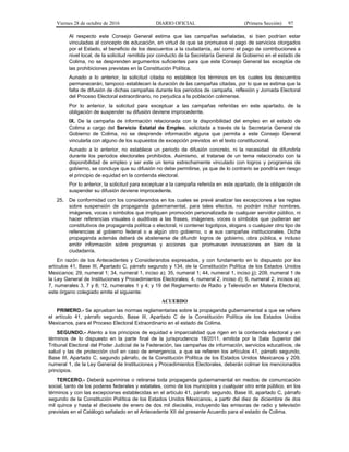 Viernes 28 de octubre de 2016 DIARIO OFICIAL (Primera Sección) 97
Al respecto este Consejo General estima que las campañas señaladas, si bien podrían estar
vinculadas al concepto de educación, en virtud de que se promueve el pago de servicios otorgados
por el Estado, el beneficio de los descuentos a la ciudadanía, así como el pago de contribuciones a
nivel local, de la solicitud remitida por conducto de la Secretaría General de Gobierno en el estado de
Colima, no se desprenden argumentos suficientes para que este Consejo General las exceptúe de
las prohibiciones previstas en la Constitución Política.
Aunado a lo anterior, la solicitud citada no establece los términos en los cuales los descuentos
permanecerán, tampoco establecen la duración de las campañas citadas, por lo que se estima que la
falta de difusión de dichas campañas durante los periodos de campaña, reflexión y Jornada Electoral
del Proceso Electoral extraordinario, no perjudica a la población colimense.
Por lo anterior, la solicitud para exceptuar a las campañas referidas en este apartado, de la
obligación de suspender su difusión deviene improcedente.
IX. De la campaña de información relacionada con la disponibilidad del empleo en el estado de
Colima a cargo del Servicio Estatal de Empleo, solicitada a través de la Secretaría General de
Gobierno de Colima, no se desprende información alguna que permita a este Consejo General
vincularla con alguno de los supuestos de excepción previstos en el texto constitucional.
Aunado a lo anterior, no establece un periodo de difusión concreto, ni la necesidad de difundirla
durante los periodos electorales prohibidos. Asimismo, al tratarse de un tema relacionado con la
disponibilidad de empleo y ser este un tema estrechamente vinculado con logros y programas de
gobierno, se concluye que su difusión no debe permitirse, ya que de lo contrario se pondría en riesgo
el principio de equidad en la contienda electoral.
Por lo anterior, la solicitud para exceptuar a la campaña referida en este apartado, de la obligación de
suspender su difusión deviene improcedente.
25. De conformidad con los considerandos en los cuales se prevé analizar las excepciones a las reglas
sobre suspensión de propaganda gubernamental, para tales efectos, no podrán incluir nombres,
imágenes, voces o símbolos que impliquen promoción personalizada de cualquier servidor público, ni
hacer referencias visuales o auditivas a las frases, imágenes, voces o símbolos que pudieran ser
constitutivos de propaganda política o electoral, ni contener logotipos, slogans o cualquier otro tipo de
referencias al gobierno federal o a algún otro gobierno, o a sus campañas institucionales. Dicha
propaganda además deberá de abstenerse de difundir logros de gobierno, obra pública, e incluso
emitir información sobre programas y acciones que promuevan innovaciones en bien de la
ciudadanía.
En razón de los Antecedentes y Considerandos expresados, y con fundamento en lo dispuesto por los
artículos 41, Base III, Apartado C, párrafo segundo y 134, de la Constitución Política de los Estados Unidos
Mexicanos; 29, numeral 1; 34, numeral 1, inciso a); 35, numeral 1; 44, numeral 1, inciso jj); 209, numeral 1 de
la Ley General de Instituciones y Procedimientos Electorales; 4, numeral 2, inciso d); 6, numeral 2, incisos a);
7, numerales 3, 7 y 8; 12, numerales 1 y 4; y 19 del Reglamento de Radio y Televisión en Materia Electoral,
este órgano colegiado emite el siguiente:
ACUERDO
PRIMERO.- Se aprueban las normas reglamentarias sobre la propaganda gubernamental a que se refiere
el artículo 41, párrafo segundo, Base III, Apartado C de la Constitución Política de los Estados Unidos
Mexicanos, para el Proceso Electoral Extraordinario en el estado de Colima.
SEGUNDO.- Atento a los principios de equidad e imparcialidad que rigen en la contienda electoral y en
términos de lo dispuesto en la parte final de la jurisprudencia 18/2011, emitida por la Sala Superior del
Tribunal Electoral del Poder Judicial de la Federación, las campañas de información, servicios educativos, de
salud y las de protección civil en caso de emergencia, a que se refieren los artículos 41, párrafo segundo,
Base III, Apartado C, segundo párrafo, de la Constitución Política de los Estados Unidos Mexicanos y 209,
numeral 1, de la Ley General de Instituciones y Procedimientos Electorales, deberán colmar los mencionados
principios.
TERCERO.- Deberá suprimirse o retirarse toda propaganda gubernamental en medios de comunicación
social, tanto de los poderes federales y estatales, como de los municipios y cualquier otro ente público, en los
términos y con las excepciones establecidas en el artículo 41, párrafo segundo, Base III, apartado C, párrafo
segundo de la Constitución Política de los Estados Unidos Mexicanos, a partir del diez de diciembre de dos
mil quince y hasta el diecisiete de enero de dos mil dieciséis, incluyendo las emisoras de radio y televisión
previstas en el Catálogo señalado en el Antecedente XII del presente Acuerdo para el estado de Colima.
 