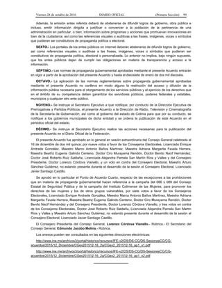 Viernes 28 de octubre de 2016 DIARIO OFICIAL (Primera Sección) 99
Además, la emisión antes referida deberá de abstenerse de difundir logros de gobierno, obra pública e
incluso, emitir información dirigida a justificar o convencer a la población de la pertinencia de una
administración en particular, o bien, información sobre programas y acciones que promuevan innovaciones en
bien de la ciudadanía; así como las referencias visuales o auditivas a las frases, imágenes, voces o símbolos
que pudieran ser constitutivos de propaganda política o electoral.
SEXTO.- Los portales de los entes públicos en internet deberán abstenerse de difundir logros de gobierno,
así como referencias visuales o auditivas a las frases, imágenes, voces o símbolos que pudieran ser
constitutivos de propaganda política, electoral o personalizada. Lo anterior no implica, bajo ningún supuesto,
que los entes públicos dejen de cumplir las obligaciones en materia de transparencia y acceso a la
información.
SÉPTIMO.- Las normas de propaganda gubernamental aprobadas mediante el presente Acuerdo entrarán
en vigor a partir de la aprobación del presente Acuerdo y hasta el diecisiete de enero de dos mil dieciséis.
OCTAVO.- La aplicación de las normas reglamentarias sobre propaganda gubernamental aprobadas
mediante el presente Acuerdo no conlleva en modo alguno la restricción del acceso y difusión de la
información pública necesaria para el otorgamiento de los servicios públicos y el ejercicio de los derechos que
en el ámbito de su competencia deben garantizar los servidores públicos, poderes federales y estatales,
municipios y cualquier otro ente público.
NOVENO.- Se instruye al Secretario Ejecutivo a que notifique, por conducto de la Dirección Ejecutiva de
Prerrogativas y Partidos Políticos, el presente Acuerdo a la Dirección de Radio, Televisión y Cinematografía
de la Secretaría de Gobernación, así como al gobierno del estado de Colima para que por su conducto, se
notifique a los gobiernos municipales de dicha entidad y se ordena la publicación de este Acuerdo en el
periódico oficial del estado.
DÉCIMO.- Se instruye al Secretario Ejecutivo realice las acciones necesarias para la publicación del
presente Acuerdo en el Diario Oficial de la Federación.
El presente Acuerdo fue aprobado en lo general en sesión extraordinaria del Consejo General celebrada el
16 de diciembre de dos mil quince, por nueve votos a favor de los Consejeros Electorales, Licenciado Enrique
Andrade González, Maestro Marco Antonio Baños Martínez, Maestra Adriana Margarita Favela Herrera,
Maestra Beatriz Eugenia Galindo Centeno, Doctor Ciro Murayama Rendón, Doctor Benito Nacif Hernández,
Doctor José Roberto Ruiz Saldaña, Licenciada Alejandra Pamela San Martín Ríos y Valles y del Consejero
Presidente, Doctor Lorenzo Córdova Vianello, y un voto en contra del Consejero Electoral, Maestro Arturo
Sánchez Gutiérrez; no estando presente durante el desarrollo de la sesión el Consejero Electoral, Licenciado
Javier Santiago Castillo.
Se aprobó en lo particular el Punto de Acuerdo Cuarto, respecto de las excepciones a las prohibiciones
que en materia de propaganda gubernamental hacen referencia a la campaña del 066 y 089 del Consejo
Estatal de Seguridad Pública y de la campaña del Instituto Colimense de las Mujeres, para promover los
derechos de las mujeres y los de otros grupos vulnerables, por siete votos a favor de los Consejeros
Electorales, Licenciado Enrique Andrade González, Maestro Marco Antonio Baños Martínez, Maestra Adriana
Margarita Favela Herrera, Maestra Beatriz Eugenia Galindo Centeno, Doctor Ciro Murayama Rendón, Doctor
Benito Nacif Hernández y del Consejero Presidente, Doctor Lorenzo Córdova Vianello, y tres votos en contra
de los Consejeros Electorales, Doctor José Roberto Ruiz Saldaña, Licenciada Alejandra Pamela San Martín
Ríos y Valles y Maestro Arturo Sánchez Gutiérrez; no estando presente durante el desarrollo de la sesión el
Consejero Electoral, Licenciado Javier Santiago Castillo.
El Consejero Presidente del Consejo General, Lorenzo Córdova Vianello.- Rúbrica.- El Secretario del
Consejo General, Edmundo Jacobo Molina.- Rúbrica.
Los anexos pueden ser consultados en las siguientes direcciones electrónicas:
http://www.ine.mx/archivos3/portal/historico/recursos/IFE-v2/DS/DS-CG/DS-SesionesCG/CG-
acuerdos/2015/12_Diciembre/CGex201512-16_2a/CGex2_201512-16_ap1_x1.pdf
http://www.ine.mx/archivos3/portal/historico/recursos/IFE-v2/DS/DS-CG/DS-SesionesCG/CG-
acuerdos/2015/12_Diciembre/CGex201512-16_2a/CGex2_201512-16_ap1_x2.pdf
___________________
 