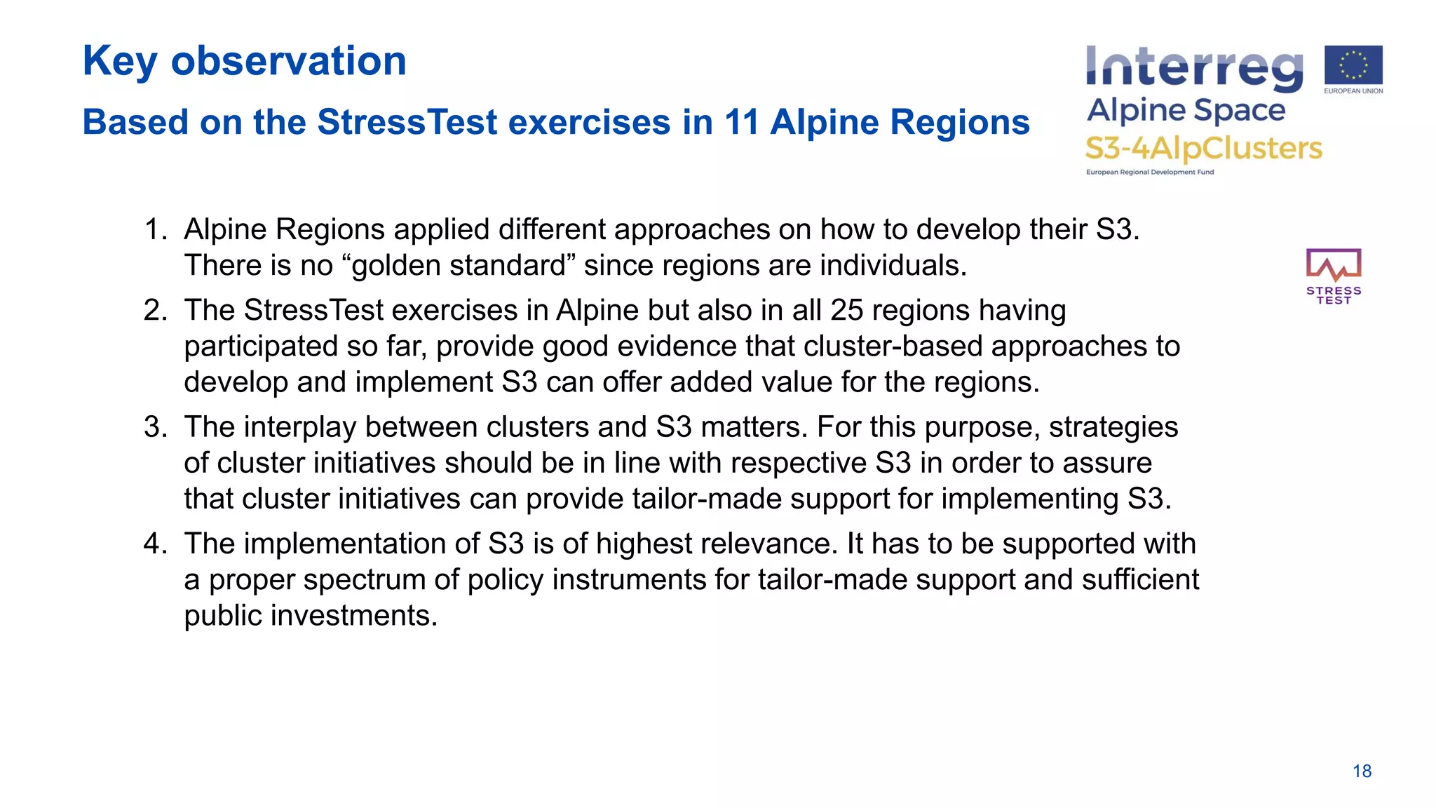 Key observation
Based on the StressTest exercises in 11 Alpine Regions
18
1. Alpine Regions applied different approaches on how to develop their S3.
There is no “golden standard” since regions are individuals.
2. The StressTest exercises in Alpine but also in all 25 regions having
participated so far, provide good evidence that cluster-based approaches to
develop and implement S3 can offer added value for the regions.
3. The interplay between clusters and S3 matters. For this purpose, strategies
of cluster initiatives should be in line with respective S3 in order to assure
that cluster initiatives can provide tailor-made support for implementing S3.
4. The implementation of S3 is of highest relevance. It has to be supported with
a proper spectrum of policy instruments for tailor-made support and sufficient
public investments.
 