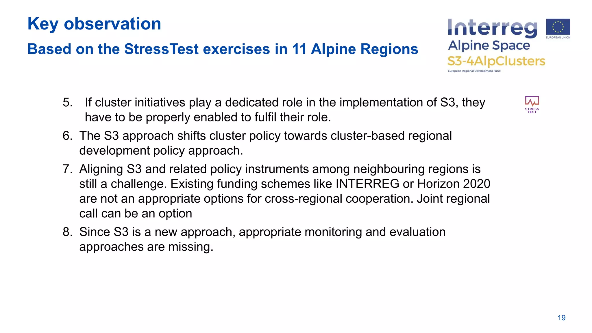Key observation
Based on the StressTest exercises in 11 Alpine Regions
19
5. If cluster initiatives play a dedicated role in the implementation of S3, they
have to be properly enabled to fulfil their role.
6. The S3 approach shifts cluster policy towards cluster-based regional
development policy approach.
7. Aligning S3 and related policy instruments among neighbouring regions is
still a challenge. Existing funding schemes like INTERREG or Horizon 2020
are not an appropriate options for cross-regional cooperation. Joint regional
call can be an option
8. Since S3 is a new approach, appropriate monitoring and evaluation
approaches are missing.
 