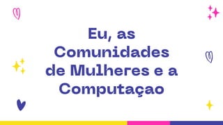 Eu, as
Comunidades
de Mulheres e a
Computaçao
 